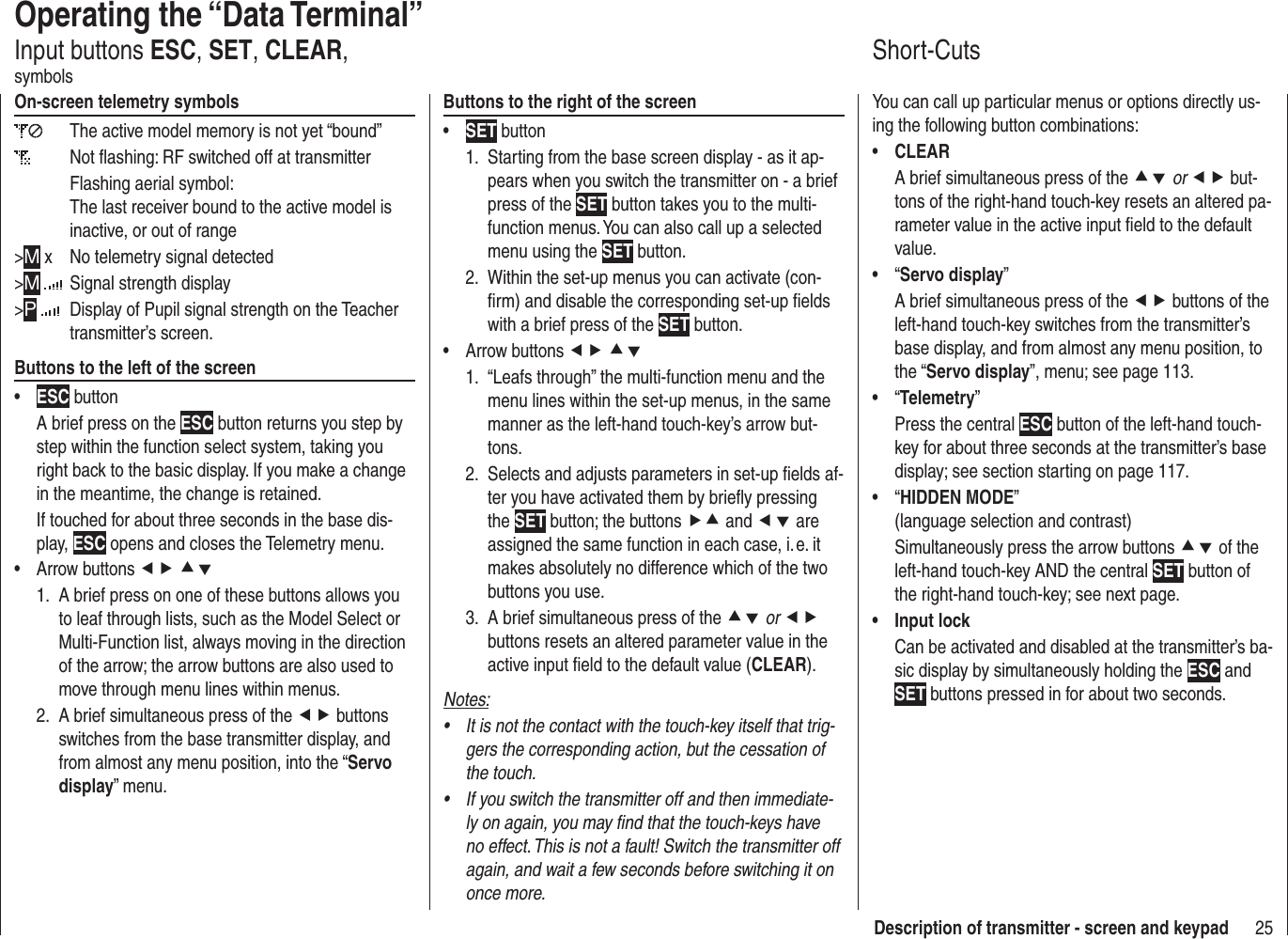 25Description of transmitter - screen and keypadOperating the “Data Terminal”Input buttons ESC, SET, CLEAR, symbolsOn-screen telemetry symbols  The active model memory is not yet “bound”   Not ﬂ ashing: RF switched off at transmitterFlashing aerial symbol:The last receiver bound to the active model is inactive, or out of range&gt;M x  No telemetry signal detected&gt;M   Signal strength display&gt;P   Display of Pupil signal strength on the Teacher transmitter’s screen.Buttons to the left of the screenESC•  button A brief press on the ESC button returns you step by step within the function select system, taking you right back to the basic display. If you make a change in the meantime, the change is retained.If touched for about three seconds in the base dis-play, ESC opens and closes the Telemetry menu.Arrow buttons •  ef cdA brief press on one of these buttons allows you 1. to leaf through lists, such as the Model Select or Multi-Function list, always moving in the direction of the arrow; the arrow buttons are also used to move through menu lines within menus.A brief simultaneous press of the 2.  ef buttons switches from the base transmitter display, and from almost any menu position, into the “Servo display” menu.Buttons to the right of the screenSET•  buttonStarting from the base screen display - as it ap-1. pears when you switch the transmitter on - a brief press of the SET button takes you to the multi-function menus. You can also call up a selected menu using the SET button.Within the set-up menus you can activate (con-2. ﬁ rm) and disable the corresponding set-up ﬁ elds with a brief press of the SET button.Arrow buttons •  ef cd1.  “Leafs through” the multi-function menu and the menu lines within the set-up menus, in the same manner as the left-hand touch-key’s arrow but-tons.2.  Selects and adjusts parameters in set-up ﬁ elds af-ter you have activated them by brieﬂ y pressing the SET button; the buttons fc and ed are assigned the same function in each case, i. e. it makes absolutely no difference which of the two buttons you use.3.  A brief simultaneous press of the cd or ef buttons resets an altered parameter value in the active input ﬁ eld to the default value (CLEAR).Notes:It is not the contact with the touch-key itself that trig-• gers the corresponding action, but the cessation of the touch.If you switch the transmitter off and then immediate-• ly on again, you may ﬁ nd that the touch-keys have no effect. This is not a fault! Switch the transmitter off again, and wait a few seconds before switching it on once more.Short-CutsYou can call up particular menus or options directly us-ing the following button combinations:CLEAR• A brief simultaneous press of the cd or ef but-tons of the right-hand touch-key resets an altered pa-rameter value in the active input ﬁ eld to the default value.“•  Servo display”A brief simultaneous press of the ef buttons of the left-hand touch-key switches from the transmitter’s base display, and from almost any menu position, to the “Servo display”, menu; see page 113.“•  Telemetry”Press the central ESC button of the left-hand touch-key for about three seconds at the transmitter’s base display; see section starting on page 117.“•  HIDDEN MODE” (language selection and contrast)Simultaneously press the arrow buttons cd of the left-hand touch-key AND the central SET button of the right-hand touch-key; see next page.Input lock• Can be activated and disabled at the transmitter’s ba-sic display by simultaneously holding the ESC and SET buttons pressed in for about two seconds.