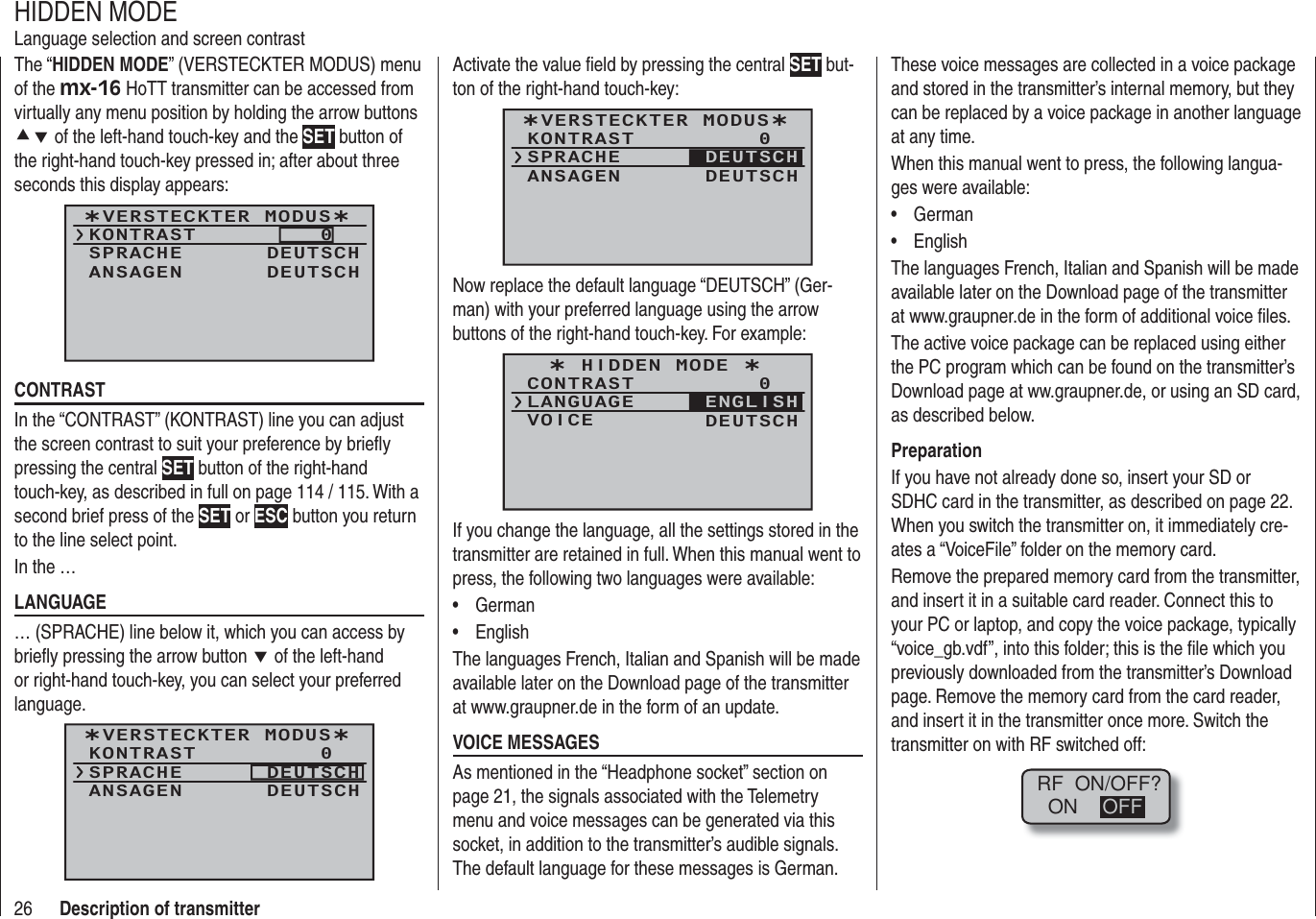 26 Description of transmitterThe “HIDDEN MODE” (VERSTECKTER MODUS) menu of the mx-16 HoTT transmitter can be accessed from virtually any menu position by holding the arrow buttons cd of the left-hand touch-key and the SET button of the right-hand touch-key pressed in; after about three seconds this display appears: ¿VERSTECKTER MODUS¿KONTRASTSPRACHE0DEUTSCHANSAGEN DEUTSCHCONTRASTIn the “CONTRAST” (KONTRAST) line you can adjust the screen contrast to suit your preference by brieﬂ y pressing the central SET button of the right-hand touch-key, as described in full on page 114 / 115. With a second brief press of the SET or ESC button you return to the line select point.In the …LANGUAGE … (SPRACHE) line below it, which you can access by brieﬂ y pressing the arrow button d of the left-hand or right-hand touch-key, you can select your preferred language. ¿VERSTECKTER MODUS¿KONTRASTSPRACHE0DEUTSCHANSAGEN DEUTSCHHIDDEN MODELanguage selection and screen contrastActivate the value ﬁ eld by pressing the central SET but-ton of the right-hand touch-key:¿VERSTECKTER MODUS¿KONTRASTSPRACHE0ANSAGEN DEUTSCHDEUTSCHNow replace the default language “DEUTSCH” (Ger-man) with your preferred language using the arrow buttons of the right-hand touch-key. For example:¿ HIDDEN MODE ¿CONTRASTLANGUAGE0VOICE DEUTSCHENGLISHIf you change the language, all the settings stored in the transmitter are retained in full. When this manual went to press, the following two languages were available:German• English• The languages French, Italian and Spanish will be made available later on the Download page of the transmitter at www.graupner.de in the form of an update.VOICE MESSAGESAs mentioned in the “Headphone socket” section on page 21, the signals associated with the Telemetry menu and voice messages can be generated via this socket, in addition to the transmitter’s audible signals. The default language for these messages is German. These voice messages are collected in a voice package and stored in the transmitter’s internal memory, but they can be replaced by a voice package in another language at any time.When this manual went to press, the following langua-ges were available:German• English• The languages French, Italian and Spanish will be made available later on the Download page of the transmitter at www.graupner.de in the form of additional voice ﬁ les.The active voice package can be replaced using either the PC program which can be found on the transmitter’s Download page at ww.graupner.de, or using an SD card, as described below.PreparationIf you have not already done so, insert your SD or SDHC card in the transmitter, as described on page 22. When you switch the transmitter on, it immediately cre-ates a “VoiceFile” folder on the memory card.Remove the prepared memory card from the transmitter, and insert it in a suitable card reader. Connect this to your PC or laptop, and copy the voice package, typically “voice_gb.vdf”, into this folder; this is the ﬁ le which you previously downloaded from the transmitter’s Download page. Remove the memory card from the card reader, and insert it in the transmitter once more. Switch the transmitter on with RF switched off:RF  ON/OFF?ON OFF