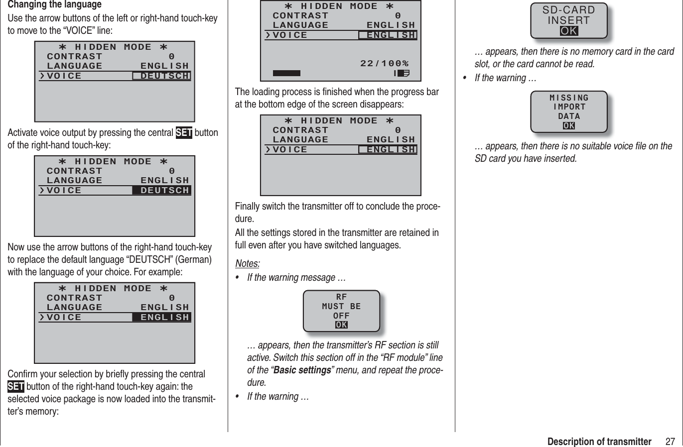 27Description of transmitterChanging the languageUse the arrow buttons of the left or right-hand touch-key to move to the “VOICE” line:¿ HIDDEN MODE ¿CONTRASTLANGUAGE0ENGLISHVOICE DEUTSCHActivate voice output by pressing the central SET button of the right-hand touch-key:¿ HIDDEN MODE ¿CONTRASTLANGUAGE0ENGLISHVOICE DEUTSCHNow use the arrow buttons of the right-hand touch-key to replace the default language “DEUTSCH” (German) with the language of your choice. For example:¿ HIDDEN MODE ¿CONTRASTLANGUAGE0ENGLISHVOICE ENGLISHConﬁ rm your selection by brieﬂ y pressing the central SET button of the right-hand touch-key again: the selected voice package is now loaded into the transmit-ter’s memory:¿ HIDDEN MODE ¿CONTRASTLANGUAGE0ENGLISHVOICE ENGLISH22/100%IThe loading process is ﬁ nished when the progress bar at the bottom edge of the screen disappears:¿ HIDDEN MODE ¿CONTRASTLANGUAGE0ENGLISHVOICE ENGLISHFinally switch the transmitter off to conclude the proce-dure.All the settings stored in the transmitter are retained in full even after you have switched languages.Notes:If the warning message …• RFMUST BEOFFOK… appears, then the transmitter’s RF section is still active. Switch this section off in the “RF module” line of the “Basic settings” menu, and repeat the proce-dure.If the warning …• SD-CARDINSERTOK… appears, then there is no memory card in the card slot, or the card cannot be read.If the warning …• MISSINGIMPORTDATAOK… appears, then there is no suitable voice ﬁ le on the SD card you have inserted.