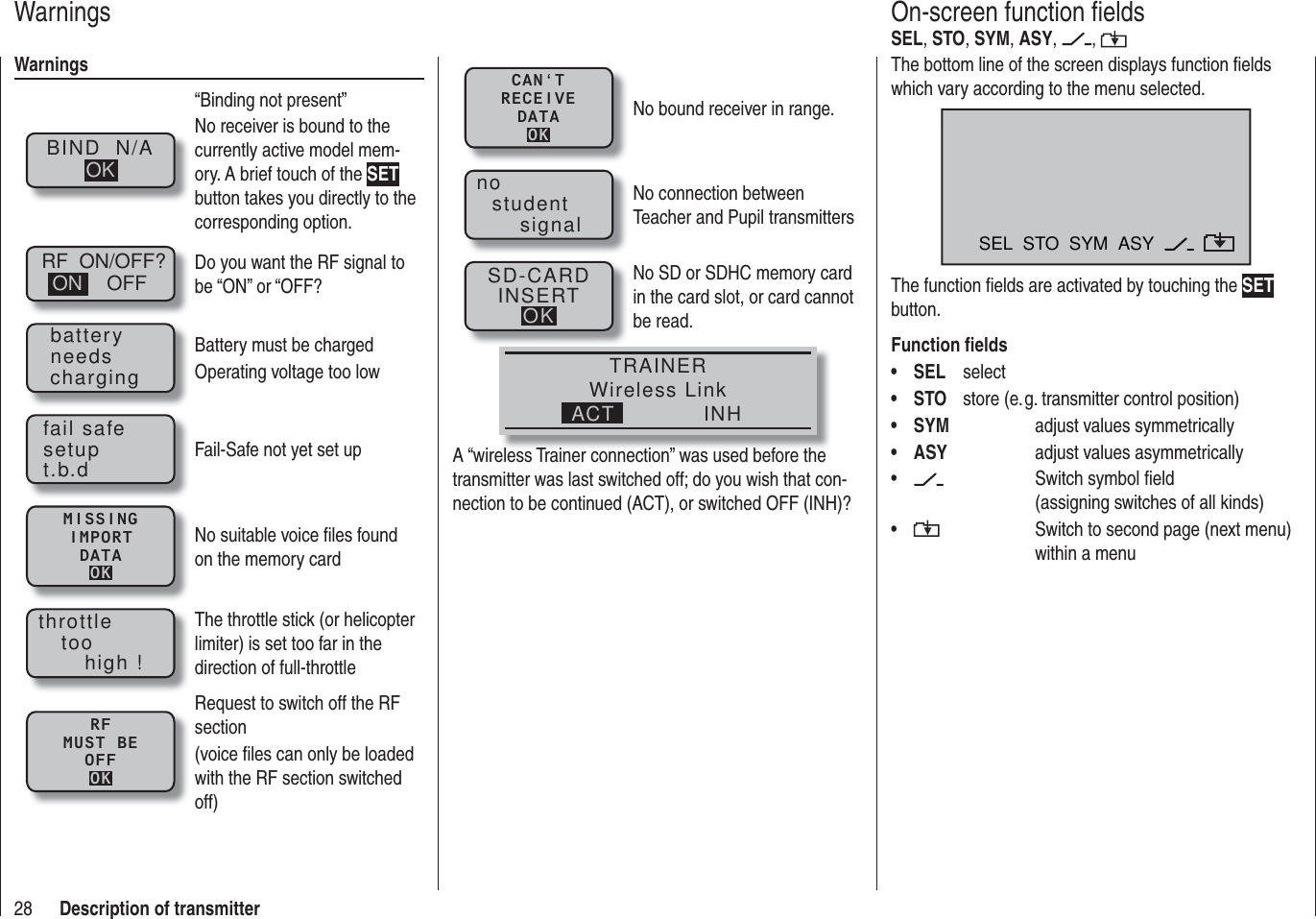 28 Description of transmitterWarningsBIND  N/AOK“Binding not present”No receiver is bound to the currently active model mem-ory. A brief touch of the SET button takes you directly to the corresponding option.RF  ON/OFF?OFFON Do you want the RF signal to be “ON” or “OFF?batteryneedschargingBattery must be chargedOperating voltage too lowfail safesetupt.b.d Fail-Safe not yet set upMISSINGIMPORTDATAOKNo suitable voice ﬁ les found on the memory cardthrottletoohigh !The throttle stick (or helicopter limiter) is set too far in the direction of full-throttleRFMUST BEOFFOKRequest to switch off the RF section (voice ﬁ les can only be loaded with the RF section switched off)WarningsThe bottom line of the screen displays function ﬁ elds which vary according to the menu selected.SEL  STO  SYM  ASYThe function ﬁ elds are activated by touching the SET button.Function ﬁ eldsSEL•   selectSTO•    store (e. g. transmitter control position) SYM•       adjust values symmetricallyASY•       adjust values asymmetrically •      Switch symbol ﬁ eld     (assigning switches of all kinds)•      Switch to second page (next menu)      within a menuOn-screen function ﬁ eldsSEL, STO, SYM, ASY,  , CAN‘TRECEIVEDATAOKNo bound receiver in range.nostudentsignalNo connection between Teacher and Pupil transmittersSD-CARDINSERTOKNo SD or SDHC memory card in the card slot, or card cannot be read.TRAINERWireless LinkINHACTA “wireless Trainer connection” was used before the transmitter was last switched off; do you wish that con-nection to be continued (ACT), or switched OFF (INH)?