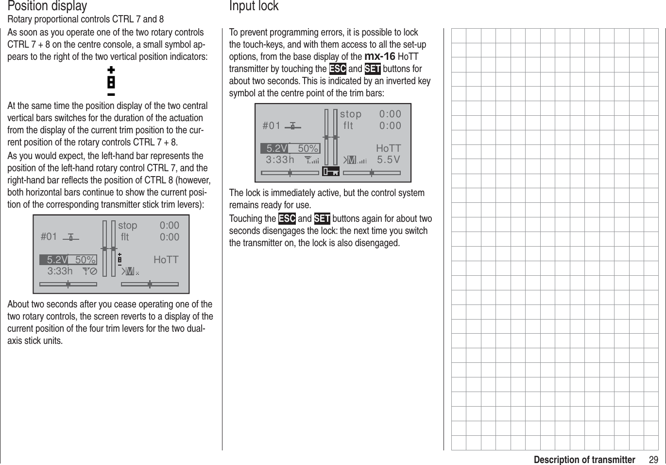 29Description of transmitterAs soon as you operate one of the two rotary controls CTRL 7 + 8 on the centre console, a small symbol ap-pears to the right of the two vertical position indicators:At the same time the position display of the two central vertical bars switches for the duration of the actuation from the display of the current trim position to the cur-rent position of the rotary controls CTRL 7 + 8.As you would expect, the left-hand bar represents the position of the left-hand rotary control CTRL 7, and the right-hand bar reﬂ ects the position of CTRL 8 (however, both horizontal bars continue to show the current posi-tion of the corresponding transmitter stick trim levers):#013:33hstop flt 0:000:0050%5.2V HoTTMAbout two seconds after you cease operating one of the two rotary controls, the screen reverts to a display of the current position of the four trim levers for the two dual-axis stick units.Position displayRotary proportional controls CTRL 7 and 8To prevent programming errors, it is possible to lock the touch-keys, and with them access to all the set-up options, from the base display of the mx-16 HoTT transmitter by touching the ESC and SET buttons for about two seconds. This is indicated by an inverted key symbol at the centre point of the trim bars:#013:33hstop flt    0:000:005.5V50%5.2V HoTTMThe lock is immediately active, but the control system remains ready for use.Touching the ESC and SET buttons again for about two seconds disengages the lock: the next time you switch the transmitter on, the lock is also disengaged.Input lock