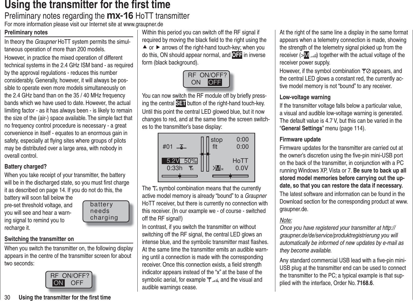 30 Using the transmitter for the ﬁ rst timePreliminary notesIn theory the Graupner HoTT system permits the simul-taneous operation of more than 200 models.However, in practice the mixed operation of different technical systems in the 2.4 GHz ISM band - as required by the approval regulations - reduces this number considerably. Generally, however, it will always be pos-sible to operate even more models simultaneously on the 2.4 GHz band than on the 35 / 40 MHz frequency bands which we have used to date. However, the actual limiting factor - as it has always been - is likely to remain the size of the (air-) space available. The simple fact that no frequency control procedure is necessary - a great convenience in itself - equates to an enormous gain in safety, especially at ﬂ ying sites where groups of pilots may be distributed over a large area, with nobody in overall control.Battery charged?When you take receipt of your transmitter, the battery will be in the discharged state, so you must ﬁ rst charge it as described on page 14. If you do not do this, the battery will soon fall below the pre-set threshold voltage, and you will see and hear a warn-ing signal to remind you to recharge it.Switching the transmitter onWhen you switch the transmitter on, the following display appears in the centre of the transmitter screen for about two seconds:RF  ON/OFF?OFFONWithin this period you can switch off the RF signal if required by moving the black ﬁ eld to the right using the c or f arrows of the right-hand touch-key; when you do this, ON should appear normal, and OFF in inverse form (black background).RF  ON/OFF?ON OFFYou can now switch the RF module off by brieﬂ y press-ing the central SET button of the right-hand touch-key.Until this point the central LED glowed blue, but it now changes to red, and at the same time the screen switch-es to the transmitter’s base display:#010:33hstop flt 0:000:000.0V50%5.2V HoTTMThe   symbol combination means that the currently active model memory is already “bound” to a Graupner HoTT receiver, but there is currently no connection with this receiver. (In our example we - of course - switched off the RF signal!)In contrast, if you switch the transmitter on without switching off the RF signal, the central LED glows an intense blue, and the symbolic transmitter mast ﬂ ashes. At the same time the transmitter emits an audible warn-ing until a connection is made with the corresponding receiver. Once this connection exists, a ﬁ eld strength indicator appears instead of the “x” at the base of the symbolic aerial, for example  , and the visual and audible warnings cease.batteryneedschargingUsing the transmitter for the ﬁ rst timePreliminary notes regarding the mx-16 HoTT transmitterFor more information please visit our Internet site at www.graupner.deAt the right of the same line a display in the same format appears when a telemetry connection is made, showing the strength of the telemetry signal picked up from the receiver (&gt;M ) together with the actual voltage of the receiver power supply.However, if the symbol combination   appears, and the central LED glows a constant red, the currently ac-tive model memory is not “bound” to any receiver.Low-voltage warningIf the transmitter voltage falls below a particular value, a visual and audible low-voltage warning is generated. The default value is 4.7 V, but this can be varied in the “General Settings” menu (page 114).Firmware updateFirmware updates for the transmitter are carried out at the owner’s discretion using the ﬁ ve-pin mini-USB port on the back of the transmitter, in conjunction with a PC running Windows XP, Vista or 7. Be sure to back up all stored model memories before carrying out the up-date, so that you can restore the data if necessary.The latest software and information can be found in the Download section for the corresponding product at www.graupner.de.Note:Once you have registered your transmitter at http://graupner.de/de/service/produktregistrierung you will automatically be informed of new updates by e-mail as they become available.Any standard commercial USB lead with a ﬁ ve-pin mini-USB plug at the transmitter end can be used to connect the transmitter to the PC; a typical example is that sup-plied with the interface, Order No. 7168.6.