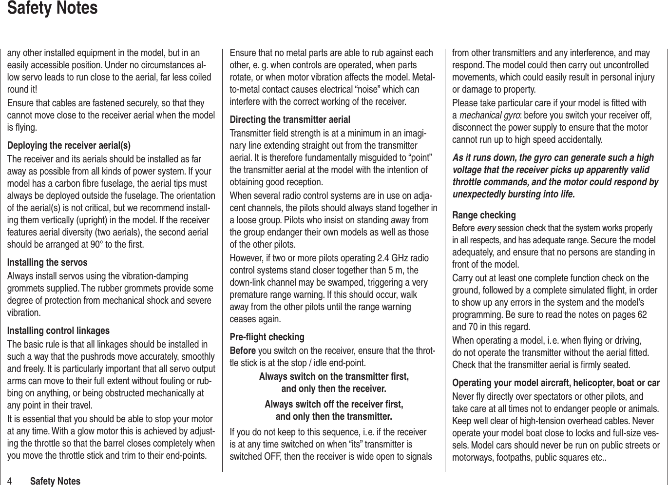 4Safety NotesSafety NotesEnsure that no metal parts are able to rub against each other, e. g. when controls are operated, when parts rotate, or when motor vibration affects the model. Metal-to-metal contact causes electrical “noise” which can interfere with the correct working of the receiver.Directing the transmitter aerialTransmitter ﬁ eld strength is at a minimum in an imagi-nary line extending straight out from the transmitter aerial. It is therefore fundamentally misguided to “point” the transmitter aerial at the model with the intention of obtaining good reception.When several radio control systems are in use on adja-cent channels, the pilots should always stand together in a loose group. Pilots who insist on standing away from the group endanger their own models as well as those of the other pilots.However, if two or more pilots operating 2.4 GHz radio control systems stand closer together than 5 m, the down-link channel may be swamped, triggering a very premature range warning. If this should occur, walk away from the other pilots until the range warning ceases again.Pre-ﬂ ight checkingBefore you switch on the receiver, ensure that the throt-tle stick is at the stop / idle end-point.Always switch on the transmitter ﬁ rst, and only then the receiver.Always switch off the receiver ﬁ rst, and only then the transmitter.If you do not keep to this sequence, i. e. if the receiver is at any time switched on when “its” transmitter is switched OFF, then the receiver is wide open to signals from other transmitters and any interference, and may respond. The model could then carry out uncontrolled movements, which could easily result in personal injury or damage to property. Please take particular care if your model is ﬁ tted with a mechanical gyro: before you switch your receiver off, disconnect the power supply to ensure that the motor cannot run up to high speed accidentally.As it runs down, the gyro can generate such a high voltage that the receiver picks up apparently valid throttle commands, and the motor could respond by unexpectedly bursting into life.Range checkingBefore every session check that the system works properly in all respects, and has adequate range. Secure the model adequately, and ensure that no persons are standing in front of the model.Carry out at least one complete function check on the ground, followed by a complete simulated ﬂ ight, in order to show up any errors in the system and the model’s programming. Be sure to read the notes on pages 62 and 70 in this regard.When operating a model, i. e. when ﬂ ying or driving, do not operate the transmitter without the aerial ﬁ tted. Check that the transmitter aerial is ﬁ rmly seated.Operating your model aircraft, helicopter, boat or carNever ﬂ y directly over spectators or other pilots, and take care at all times not to endanger people or animals. Keep well clear of high-tension overhead cables. Never operate your model boat close to locks and full-size ves-sels. Model cars should never be run on public streets or motorways, footpaths, public squares etc..any other installed equipment in the model, but in an easily accessible position. Under no circumstances al-low servo leads to run close to the aerial, far less coiled round it!Ensure that cables are fastened securely, so that they cannot move close to the receiver aerial when the model is ﬂ ying.Deploying the receiver aerial(s)The receiver and its aerials should be installed as far away as possible from all kinds of power system. If your model has a carbon ﬁ bre fuselage, the aerial tips must always be deployed outside the fuselage. The orientation of the aerial(s) is not critical, but we recommend install-ing them vertically (upright) in the model. If the receiver features aerial diversity (two aerials), the second aerial should be arranged at 90° to the ﬁ rst.Installing the servosAlways install servos using the vibration-damping grommets supplied. The rubber grommets provide some degree of protection from mechanical shock and severe vibration.Installing control linkagesThe basic rule is that all linkages should be installed in such a way that the pushrods move accurately, smoothly and freely. It is particularly important that all servo output arms can move to their full extent without fouling or rub-bing on anything, or being obstructed mechanically at any point in their travel.It is essential that you should be able to stop your motor at any time. With a glow motor this is achieved by adjust-ing the throttle so that the barrel closes completely when you move the throttle stick and trim to their end-points.