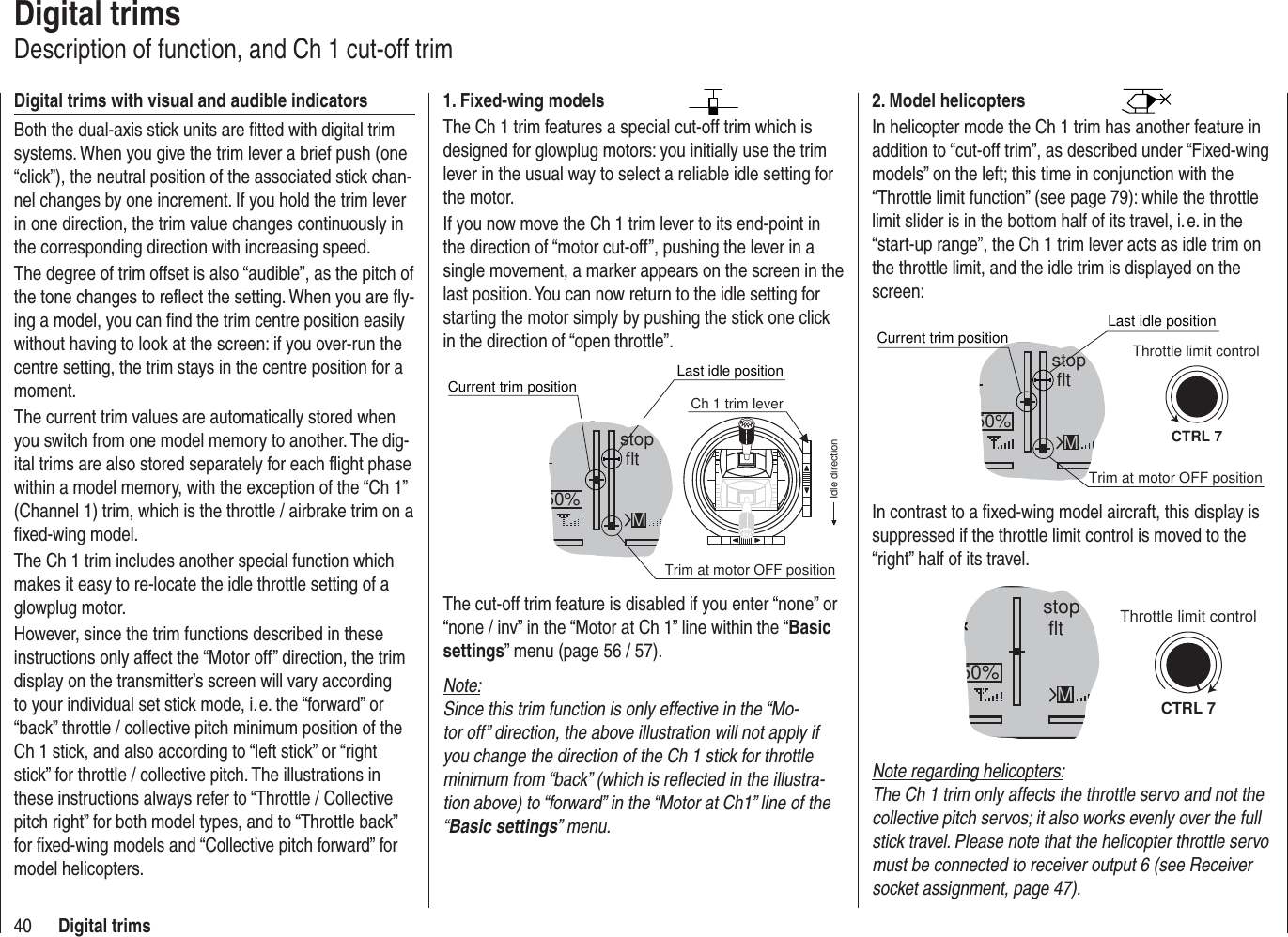 40 Digital trimsDigital trimsDescription of function, and Ch 1 cut-off trimDigital trims with visual and audible indicatorsBoth the dual-axis stick units are ﬁ tted with digital trim systems. When you give the trim lever a brief push (one “click”), the neutral position of the associated stick chan-nel changes by one increment. If you hold the trim lever in one direction, the trim value changes continuously in the corresponding direction with increasing speed.The degree of trim offset is also “audible”, as the pitch of the tone changes to reﬂ ect the setting. When you are ﬂ y-ing a model, you can ﬁ nd the trim centre position easily without having to look at the screen: if you over-run the centre setting, the trim stays in the centre position for a moment.The current trim values are automatically stored when you switch from one model memory to another. The dig-ital trims are also stored separately for each ﬂ ight phase within a model memory, with the exception of the “Ch 1” (Channel 1) trim, which is the throttle / airbrake trim on a ﬁ xed-wing model.The Ch 1 trim includes another special function which makes it easy to re-locate the idle throttle setting of a glowplug motor.However, since the trim functions described in these instructions only affect the “Motor off” direction, the trim display on the transmitter’s screen will vary according to your individual set stick mode, i. e. the “forward” or “back” throttle / collective pitch minimum position of the Ch 1 stick, and also according to “left stick” or “right stick” for throttle / collective pitch. The illustrations in these instructions always refer to “Throttle / Collective pitch right” for both model types, and to “Throttle back” for ﬁ xed-wing models and “Collective pitch forward” for model helicopters.2. Model helicoptersIn helicopter mode the Ch 1 trim has another feature in addition to “cut-off trim”, as described under “Fixed-wing models” on the left; this time in conjunction with the “Throttle limit function” (see page 79): while the throttle limit slider is in the bottom half of its travel, i. e. in the “start-up range”, the Ch 1 trim lever acts as idle trim on the throttle limit, and the idle trim is displayed on the screen:stop flt50% MCTRL 7Current trim positionTrim at motor OFF positionLast idle positionThrottle limit controlIn contrast to a ﬁ xed-wing model aircraft, this display is suppressed if the throttle limit control is moved to the “right” half of its travel.stop flt50% MCTRL 7Throttle limit controlNote regarding helicopters:The Ch 1 trim only affects the throttle servo and not the collective pitch servos; it also works evenly over the full stick travel. Please note that the helicopter throttle servo must be connected to receiver output 6 (see Receiver socket assignment, page 47).1. Fixed-wing modelsThe Ch 1 trim features a special cut-off trim which is designed for glowplug motors: you initially use the trim lever in the usual way to select a reliable idle setting for the motor.If you now move the Ch 1 trim lever to its end-point in the direction of “motor cut-off”, pushing the lever in a single movement, a marker appears on the screen in the last position. You can now return to the idle setting for starting the motor simply by pushing the stick one click in the direction of “open throttle”.stop flt50%Current trim positionMTrim at motor OFF positionLast idle positionIdle directionCh 1 trim leverThe cut-off trim feature is disabled if you enter “none” or “none / inv” in the “Motor at Ch 1” line within the “Basic settings” menu (page 56 / 57).Note:Since this trim function is only effective in the “Mo-tor off” direction, the above illustration will not apply if you change the direction of the Ch 1 stick for throttle minimum from “back” (which is reﬂ ected in the illustra-tion above) to “forward” in the “Motor at Ch1” line of the “Basic settings” menu.