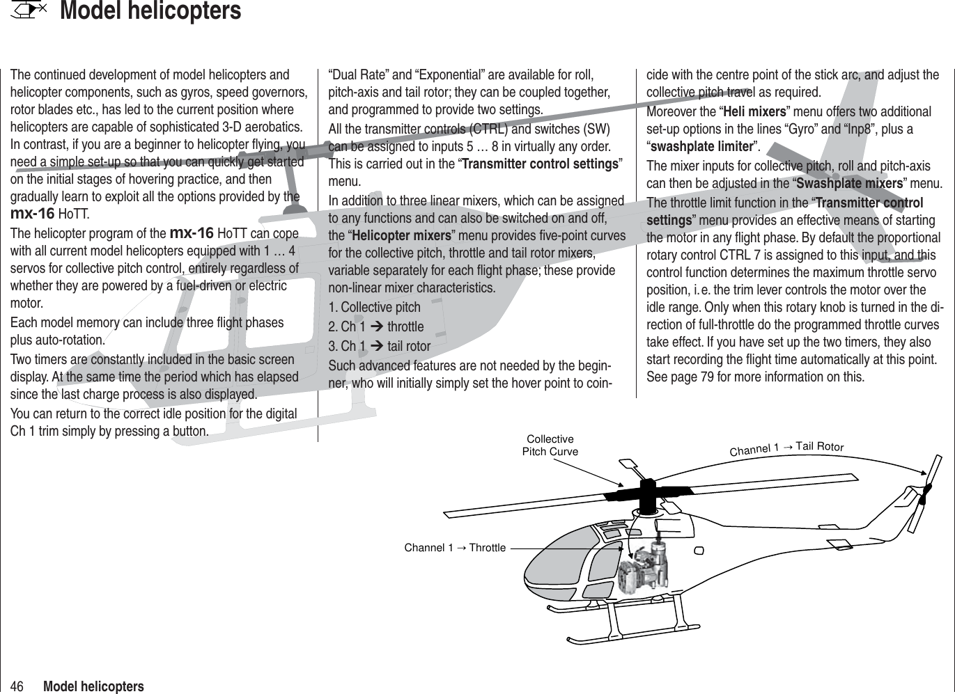 46 Model helicoptersModel helicopters Collective Pitch CurveChannel 1   ThrottleChannel 1  Tail RotorThe continued development of model helicopters and helicopter components, such as gyros, speed governors, rotor blades etc., has led to the current position where helicopters are capable of sophisticated 3-D aerobatics. In contrast, if you are a beginner to helicopter ﬂ ying, you need a simple set-up so that you can quickly get started on the initial stages of hovering practice, and then gradually learn to exploit all the options provided by the mx-16 HoTT.The helicopter program of the mx-16 HoTT can cope with all current model helicopters equipped with 1 … 4 servos for collective pitch control, entirely regardless of whether they are powered by a fuel-driven or electric motor.Each model memory can include three ﬂ ight phases plus auto-rotation.Two timers are constantly included in the basic screen display. At the same time the period which has elapsed since the last charge process is also displayed.You can return to the correct idle position for the digital Ch 1 trim simply by pressing a button.“Dual Rate” and “Exponential” are available for roll, pitch-axis and tail rotor; they can be coupled together, and programmed to provide two settings.All the transmitter controls (CTRL) and switches (SW) can be assigned to inputs 5 … 8 in virtually any order. This is carried out in the “Transmitter control settings” menu.In addition to three linear mixers, which can be assigned to any functions and can also be switched on and off, the “Helicopter mixers” menu provides ﬁ ve-point curves for the collective pitch, throttle and tail rotor mixers, variable separately for each ﬂ ight phase; these provide non-linear mixer characteristics.1. Collective pitch2. Ch 1 ¼ throttle3. Ch 1 ¼ tail rotorSuch advanced features are not needed by the begin-ner, who will initially simply set the hover point to coin-cide with the centre point of the stick arc, and adjust the collective pitch travel as required.Moreover the “Heli mixers” menu offers two additional set-up options in the lines “Gyro” and “Inp8”, plus a “swashplate limiter”.The mixer inputs for collective pitch, roll and pitch-axis can then be adjusted in the “Swashplate mixers” menu.The throttle limit function in the “Transmitter control settings” menu provides an effective means of starting the motor in any ﬂ ight phase. By default the proportional rotary control CTRL 7 is assigned to this input, and this control function determines the maximum throttle servo position, i. e. the trim lever controls the motor over the idle range. Only when this rotary knob is turned in the di-rection of full-throttle do the programmed throttle curves take effect. If you have set up the two timers, they also start recording the ﬂ ight time automatically at this point. See page 79 for more information on this.