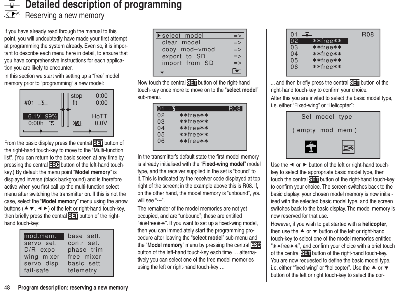 48 Program description: reserving a new memoryIf you have already read through the manual to this point, you will undoubtedly have made your ﬁ rst attempt at programming the system already. Even so, it is impor-tant to describe each menu here in detail, to ensure that you have comprehensive instructions for each applica-tion you are likely to encounter.In this section we start with setting up a “free” model memory prior to “programming” a new model:#010:00hstop flt 0:000:000.0V6.1V HoTTM99%From the basic display press the central SET button of the right-hand touch-key to move to the “Multi-function list”. (You can return to the basic screen at any time by pressing the central ESC button of the left-hand touch-key.) By default the menu point “Model memory” is displayed inverse (black background) and is therefore active when you ﬁ rst call up the multi-function select menu after switching the transmitter on. If this is not the case, select the “Model memory” menu using the arrow buttons (cd, ef) of the left or right-hand touch-key, then brieﬂ y press the central SET button of the right-hand touch-key:mod.mem.servo  set.D/R  expowing  mixerbase  sett.contr  set.phase  trimfree  mixerservo  disp basic  settfail-safe telemetryDetailed description of programmingReserving a new memoryselect  modelclear  modelcopy  mod–&gt;mod=&gt;=&gt;=&gt;export  to  SDimport  from  SD =&gt;=&gt;=&gt;Now touch the central SET button of the right-hand touch-key once more to move on to the “select model” sub-menu.030405¿¿free¿¿020106R08¿¿free¿¿¿¿free¿¿¿¿free¿¿¿¿free¿¿In the transmitter’s default state the ﬁ rst model memory is already initialised with the “Fixed-wing model” model type, and the receiver supplied in the set is “bound” to it. This is indicated by the receiver code displayed at top right of the screen; in the example above this is R08. If, on the other hand, the model memory is “unbound”, you will see “---”.The remainder of the model memories are not yet occupied, and are “unbound”; these are entitled “ÄÄfreeÄÄ”. If you want to set up a ﬁ xed-wing model, then you can immediately start the programming pro-cedure after leaving the “select model” sub-menu and the “Model memory” menu by pressing the central ESC button of the left-hand touch-key each time … alterna-tively you can select one of the free model memories using the left or right-hand touch-key …030405¿¿free¿¿020106R08¿¿free¿¿¿¿free¿¿¿¿free¿¿¿¿free¿¿... and then brieﬂ y press the central SET button of the right-hand touch-key to conﬁ rm your choice.After this you are invited to select the basic model type, i. e. either “Fixed-wing” or “Helicopter”:Sel  model  type( empty  mod  mem )Use the e or f button of the left or right-hand touch-key to select the appropriate basic model type, then touch the central SET button of the right-hand touch-key to conﬁ rm your choice. The screen switches back to the basic display: your chosen model memory is now initial-ised with the selected basic model type, and the screen switches back to the basic display. The model memory is now reserved for that use.However, if you wish to get started with a helicopter, then use the c or d button of the left or right-hand touch-key to select one of the model memories entitled “ÄÄfreeÄÄ”, and conﬁ rm your choice with a brief touch of the central SET button of the right-hand touch-key. You are now requested to deﬁ ne the basic model type, i. e. either “ﬁ xed-wing” or “helicopter”. Use the c or d button of the left or right touch-key to select the cor-