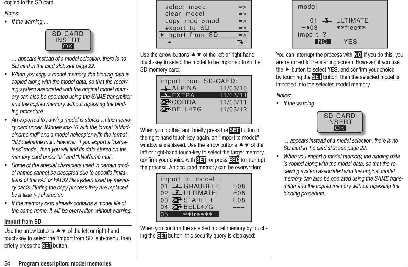 54 Program description: model memoriescopied to the SD card.Notes:If the warning …• SD-CARDINSERTOK… appears instead of a model selection, there is no SD card in the card slot; see page 22.When you copy a model memory, the binding data is • copied along with the model data, so that the receiv-ing system associated with the original model mem-ory can also be operated using the SAME transmitter and the copied memory without repeating the bind-ing procedure.An exported ﬁ xed-wing model is stored on the memo-• ry card under \\Models\mx-16 with the format “aMod-elname.mdl” and a model helicopter with the format “hModelname.mdl”. However, if you export a “name-less” model, then you will ﬁ nd its data stored on the memory card under “a-” and “hNoName.mdl”.Some of the special characters used in certain mod-• el names cannot be accepted due to speciﬁ c limita-tions of the FAT or FAT32 ﬁ le system used by memo-ry cards. During the copy process they are replaced by a tilde (~) character.If the memory card already contains a model ﬁ le of • the same name, it will be overwritten without warning.Import from SDUse the arrow buttons cd of the left or right-hand touch-key to select the “Import from SD” sub-menu, then brieﬂ y press the SET button.select  modelclear  modelcopy  mod–&gt;mod=&gt;=&gt;=&gt;=&gt;=&gt;export  to  SDimport  from  SD =&gt;=&gt;Use the arrow buttons cd of the left or right-hand touch-key to select the model to be imported from the SD memory card:EXTRAALPINACOBRABELL47Gimport  from  SD-CARD:11/03/1011/03/1111/03/1111/03/12When you do this, and brieﬂ y press the SET button of the right-hand touch-key again, an “Import to model:” window is displayed. Use the arrow buttons cd of the left or right-hand touch-key to select the target memory, conﬁ rm your choice with SET, or press ESC to interrupt the process. An occupied memory can be overwritten:010304ULTIMATE02 GRAUBELESTARLETBELL47Gimport  to  model  :05 ¿¿free¿¿E08E08E08–––When you conﬁ rm the selected model memory by touch-ing the SET button, this security query is displayed:modelULTIMATEimport  ?NO YES0103 ¿¿free¿¿You can interrupt the process with NO; if you do this, you are returned to the starting screen. However, if you use the f button to select YES, and conﬁ rm your choice by touching the SET button, then the selected model is imported into the selected model memory. Notes:If the warning  …• SD-CARDINSERTOK… appears instead of a model selection, there is no SD card in the card slot; see page 22.When you import a model memory, the binding data • is copied along with the model data, so that the re-ceiving system associated with the original model memory can also be operated using the SAME trans-mitter and the copied memory without repeating the binding procedure.