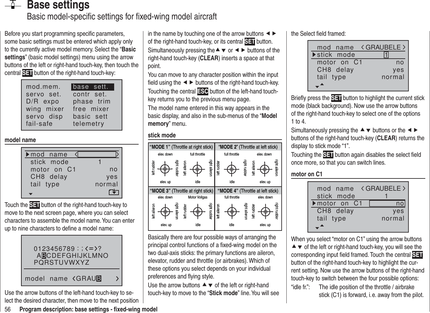 56 Program description: base settings - ﬁ xed-wing modelBase settingsBasic model-speciﬁ c settings for ﬁ xed-wing model aircraftBefore you start programming speciﬁ c parameters, some basic settings must be entered which apply only to the currently active model memory. Select the “Basic settings” (basic model settings) menu using the arrow buttons of the left or right-hand touch-key, then touch the central SET button of the right-hand touch-key:mod.mem.servo  set.D/R  expowing  mixerbase  sett.contr  set.phase  trimfree  mixerservo  disp basic  settfail-safe telemetrymodel namemod  namestick  modeCH8  delaymotor  on  C1 1yesnotail  type normalTouch the SET button of the right-hand touch-key to move to the next screen page, where you can select characters to assemble the model name. You can enter up to nine characters to deﬁ ne a model name:0123456789PQRSTUVWXYZmodel  name?:;ABCDEFGHIJKLMNOGRAUBUse the arrow buttons of the left-hand touch-key to se-lect the desired character, then move to the next position in the name by touching one of the arrow buttons ef of the right-hand touch-key, or its central SET button.Simultaneously pressing thecd or ef buttons of the right-hand touch-key (CLEAR) inserts a space at that point.You can move to any character position within the input ﬁ eld using the ef buttons of the right-hand touch-key.Touching the central ESC button of the left-hand touch-key returns you to the previous menu page.The model name entered in this way appears in the basic display, and also in the sub-menus of the “Model memory” menu.stick mode“MODE 2” (Throttle at left stick)“MODE 3” (Throttle at right stick) “MODE 4” (Throttle at left stick)“MODE 1” (Throttle at right stick)elev. downelev. upleft rudderright rudderfull throttleidleleft aileronright aileronfull throttleleft rudderright rudderidleelev. downelev. upleft aileronright aileronelev. downelev. upleft aileronright aileronMotor Vollgasidleleft rudderright rudderfull throttleidleleft aileronright aileronelev. downelev. upleft rudderright rudderBasically there are four possible ways of arranging the principal control functions of a ﬁ xed-wing model on the two dual-axis sticks: the primary functions are aileron, elevator, rudder and throttle (or airbrakes). Which of these options you select depends on your individual preferences and ﬂ ying style.Use the arrow buttons cd of the left or right-hand touch-key to move to the “Stick mode” line. You will see the Select ﬁ eld framed:mod  namestick  modeCH8  delaymotor  on  C1 1yesnotail  type normalGRAUBELEBrieﬂ y press the SET button to highlight the current stick mode (black background). Now use the arrow buttons of the right-hand touch-key to select one of the options 1 to 4.Simultaneously pressing the cd buttons or the ef buttons of the right-hand touch-key (CLEAR) returns the display to stick mode “1”.Touching the SET button again disables the select ﬁ eld once more, so that you can switch lines.motor on C1mod  namestick  modeCH8  delaymotor  on  C1 1yesnotail  type normalGRAUBELEWhen you select “motor on C1” using the arrow buttons cd of the left or right-hand touch-key, you will see the corresponding input ﬁ eld framed. Touch the central SET button of the right-hand touch-key to highlight the cur-rent setting. Now use the arrow buttons of the right-hand touch-key to switch between the four possible options: “idle fr.”:  The idle position of the throttle / airbrake stick (C1) is forward, i. e. away from the pilot.