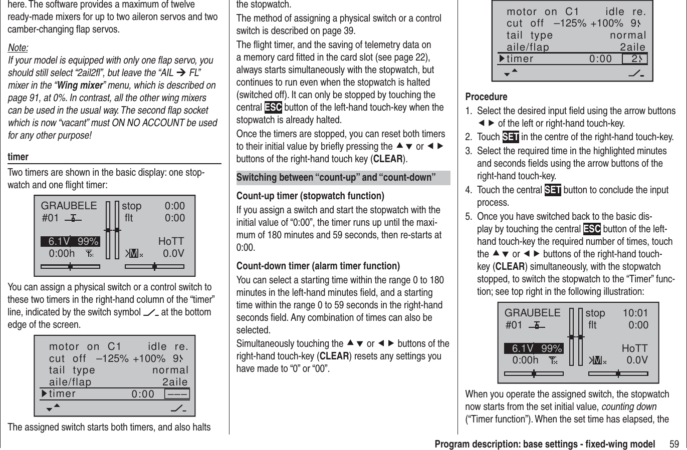 59Program description: base settings - ﬁ xed-wing modelhere. The software provides a maximum of twelve ready-made mixers for up to two aileron servos and two camber-changing ﬂ ap servos.Note:If your model is equipped with only one ﬂ ap servo, you should still select “2ail2ﬂ ”, but leave the “AIL ¼ FL” mixer in the “Wing mixer” menu, which is described on page 91, at 0%. In contrast, all the other wing mixers can be used in the usual way. The second ﬂ ap socket which is now “vacant” must ON NO ACCOUNT be used for any other purpose!timerTwo timers are shown in the basic display: one stop-watch and one ﬂ ight timer:GRAUBELE#010:00hstop flt 0:000:000.0V6.1V HoTTM99%You can assign a physical switch or a control switch to these two timers in the right-hand column of the “timer” line, indicated by the switch symbol   at the bottom edge of the screen.motor  on  C1 idle  re.tail  type normalcut  off +100%–125% 9aile/flap 2ailetimer 0:00 –––The assigned switch starts both timers, and also halts the stopwatch.The method of assigning a physical switch or a control switch is described on page 39.The ﬂ ight timer, and the saving of telemetry data on a memory card ﬁ tted in the card slot (see page 22), always starts simultaneously with the stopwatch, but continues to run even when the stopwatch is halted (switched off). It can only be stopped by touching the central ESC button of the left-hand touch-key when the stopwatch is already halted.Once the timers are stopped, you can reset both timers to their initial value by brieﬂ y pressing the cd or ef buttons of the right-hand touch key (CLEAR).Switching between “count-up” and “count-down”Count-up timer (stopwatch function)If you assign a switch and start the stopwatch with the initial value of “0:00”, the timer runs up until the maxi-mum of 180 minutes and 59 seconds, then re-starts at 0:00.Count-down timer (alarm timer function)You can select a starting time within the range 0 to 180 minutes in the left-hand minutes ﬁ eld, and a starting time within the range 0 to 59 seconds in the right-hand seconds ﬁ eld. Any combination of times can also be selected.Simultaneously touching the cd or ef buttons of the right-hand touch-key (CLEAR) resets any settings you have made to “0” or “00”.motor  on  C1 idle  re.tail  type normalcut  off +100%–125% 9aile/flap 2ailetimer 0:00 2ProcedureSelect the desired input ﬁ eld using the arrow buttons 1. ef of the left or right-hand touch-key.Touch 2.  SET in the centre of the right-hand touch-key.Select the required time in the highlighted minutes 3. and seconds ﬁ elds using the arrow buttons of the right-hand touch-key.Touch the central 4.  SET button to conclude the input process.Once you have switched back to the basic dis-5. play by touching the central ESC button of the left-hand touch-key the required number of times, touch the cd or ef buttons of the right-hand touch-key (CLEAR) simultaneously, with the stopwatch stopped, to switch the stopwatch to the “Timer” func-tion; see top right in the following illustration:GRAUBELE#010:00hstop flt 10:010:000.0V6.1V HoTTM99%When you operate the assigned switch, the stopwatch now starts from the set initial value, counting down (“Timer function”). When the set time has elapsed, the 