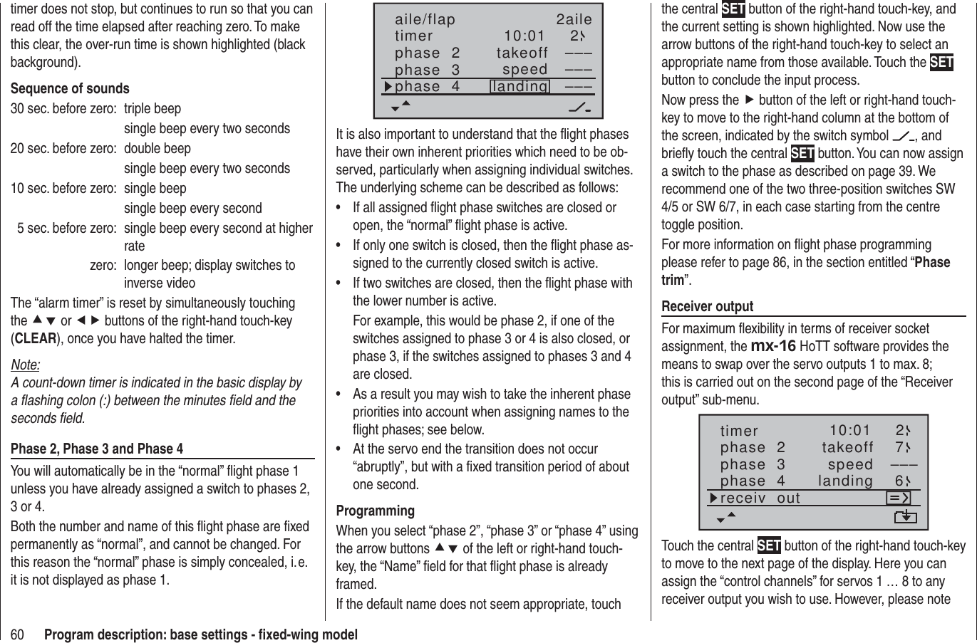 60 Program description: base settings - ﬁ xed-wing modeltimer does not stop, but continues to run so that you can read off the time elapsed after reaching zero. To make this clear, the over-run time is shown highlighted (black background).Sequence of sounds30 sec. before zero:  triple beep  single beep every two seconds20 sec. before zero:  double beep  single beep every two seconds10 sec. before zero:  single beep  single beep every second  5 sec. before zero:  single beep every second at higher ratezero:  longer beep; display switches to inverse videoThe “alarm timer” is reset by simultaneously touching the cd or ef buttons of the right-hand touch-key (CLEAR), once you have halted the timer.Note:A count-down timer is indicated in the basic display by a ﬂ ashing colon (:) between the minutes ﬁ eld and the seconds ﬁ eld.Phase 2, Phase 3 and Phase 4You will automatically be in the “normal” ﬂ ight phase 1 unless you have already assigned a switch to phases 2, 3 or 4.Both the number and name of this ﬂ ight phase are ﬁ xed permanently as “normal”, and cannot be changed. For this reason the “normal” phase is simply concealed, i. e. it is not displayed as phase 1.10:01 2phase  2phase  3phase  4takeofflandingspeed –––––––––aile/flap 2ailetimerIt is also important to understand that the ﬂ ight phases have their own inherent priorities which need to be ob-served, particularly when assigning individual switches. The underlying scheme can be described as follows:If all assigned ﬂ ight phase switches are closed or • open, the “normal” ﬂ ight phase is active.If only one switch is closed, then the ﬂ ight phase as-• signed to the currently closed switch is active.If two switches are closed, then the ﬂ ight phase with • the lower number is active.For example, this would be phase 2, if one of the switches assigned to phase 3 or 4 is also closed, or phase 3, if the switches assigned to phases 3 and 4 are closed.As a result you may wish to take the inherent phase • priorities into account when assigning names to the ﬂ ight phases; see below. At the servo end the transition does not occur • “abruptly”, but with a ﬁ xed transition period of about one second.ProgrammingWhen you select “phase 2”, “phase 3” or “phase 4” using the arrow buttons cd of the left or right-hand touch-key, the “Name” ﬁ eld for that ﬂ ight phase is already framed.If the default name does not seem appropriate, touch the central SET button of the right-hand touch-key, and the current setting is shown highlighted. Now use the arrow buttons of the right-hand touch-key to select an appropriate name from those available. Touch the SET button to conclude the input process.Now press the f button of the left or right-hand touch-key to move to the right-hand column at the bottom of the screen, indicated by the switch symbol  , and brieﬂ y touch the central SET button. You can now assign a switch to the phase as described on page 39. We recommend one of the two three-position switches SW 4/5 or SW 6/7, in each case starting from the centre toggle position.For more information on ﬂ ight phase programming please refer to page 86, in the section entitled “Phase trim”.Receiver outputFor maximum ﬂ exibility in terms of receiver socket assignment, the mx-16 HoTT software provides the means to swap over the servo outputs 1 to max. 8; this is carried out on the second page of the “Receiver output” sub-menu.10:01 2phase  2phase  3phase  4takeofflandingspeed –––timer 76receiv  outTouch the central SET button of the right-hand touch-key to move to the next page of the display. Here you can assign the “control channels” for servos 1 … 8 to any receiver output you wish to use. However, please note 