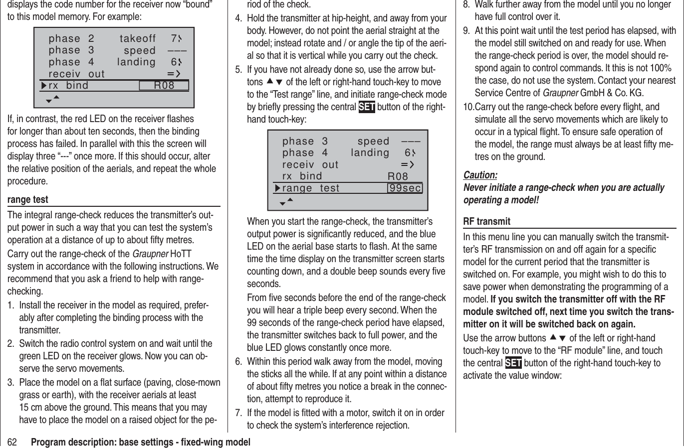 62 Program description: base settings - ﬁ xed-wing modeldisplays the code number for the receiver now “bound” to this model memory. For example:phase  2phase  3phase  4takeofflandingspeed –––76receiv  outrx  bind R08If, in contrast, the red LED on the receiver ﬂ ashes for longer than about ten seconds, then the binding process has failed. In parallel with this the screen will display three “---” once more. If this should occur, alter the relative position of the aerials, and repeat the whole procedure.range testThe integral range-check reduces the transmitter’s out-put power in such a way that you can test the system’s operation at a distance of up to about ﬁ fty metres. Carry out the range-check of the Graupner HoTT system in accordance with the following instructions. We recommend that you ask a friend to help with range-checking.Install the receiver in the model as required, prefer-1. ably after completing the binding process with the transmitter.Switch the radio control system on and wait until the 2. green LED on the receiver glows. Now you can ob-serve the servo movements.Place the model on a ﬂ at surface (paving, close-mown 3. grass or earth), with the receiver aerials at least 15 cm above the ground. This means that you may have to place the model on a raised object for the pe-riod of the check.Hold the transmitter at hip-height, and away from your 4. body. However, do not point the aerial straight at the model; instead rotate and / or angle the tip of the aeri-al so that it is vertical while you carry out the check.If you have not already done so, use the arrow but-5. tons cd of the left or right-hand touch-key to move to the “Test range” line, and initiate range-check mode by brieﬂ y pressing the central SET button of the right-hand touch-key:phase  3phase  4 landingspeed –––6receiv  outrx  bind R08range  test 99secWhen you start the range-check, the transmitter’s output power is signiﬁ cantly reduced, and the blue LED on the aerial base starts to ﬂ ash. At the same time the time display on the transmitter screen starts counting down, and a double beep sounds every ﬁ ve seconds.From ﬁ ve seconds before the end of the range-check you will hear a triple beep every second. When the 99 seconds of the range-check period have elapsed, the transmitter switches back to full power, and the blue LED glows constantly once more.Within this period walk away from the model, moving 6. the sticks all the while. If at any point within a distance of about ﬁ fty metres you notice a break in the connec-tion, attempt to reproduce it.If the model is ﬁ tted with a motor, switch it on in order 7. to check the system’s interference rejection.Walk further away from the model until you no longer 8. have full control over it.At this point wait until the test period has elapsed, with 9. the model still switched on and ready for use. When the range-check period is over, the model should re-spond again to control commands. It this is not 100% the case, do not use the system. Contact your nearest Service Centre of Graupner GmbH &amp; Co. KG.Carry out the range-check before every ﬂ ight, and 10. simulate all the servo movements which are likely to occur in a typical ﬂ ight. To ensure safe operation of the model, the range must always be at least ﬁ fty me-tres on the ground.Caution:Never initiate a range-check when you are actually operating a model!RF transmitIn this menu line you can manually switch the transmit-ter’s RF transmission on and off again for a speciﬁ c model for the current period that the transmitter is switched on. For example, you might wish to do this to save power when demonstrating the programming of a model. If you switch the transmitter off with the RF module switched off, next time you switch the trans-mitter on it will be switched back on again.Use the arrow buttons cd of the left or right-hand touch-key to move to the “RF module” line, and touch the central SET button of the right-hand touch-key to activate the value window: