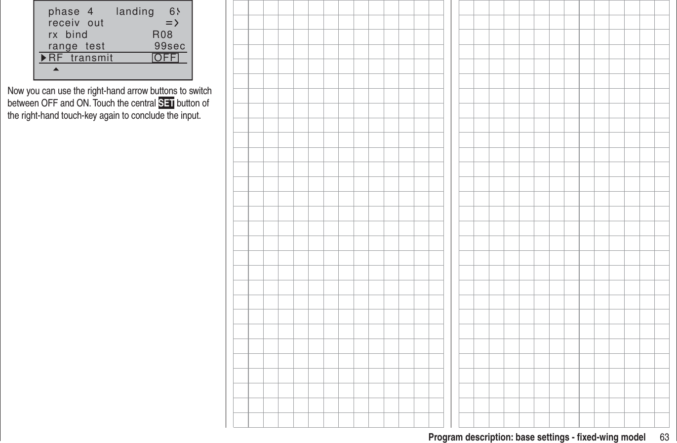 63Program description: base settings - ﬁ xed-wing modelphase  4 landing 6receiv  outrx  bind R08range  test 99secRF  transmit OFFNow you can use the right-hand arrow buttons to switch between OFF and ON. Touch the central SET button of the right-hand touch-key again to conclude the input.