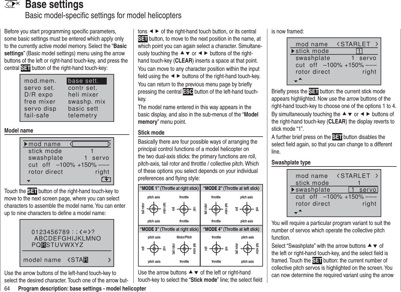 64 Program description: base settings - model helicopterBase settingsBasic model-speciﬁ c settings for model helicoptersBefore you start programming speciﬁ c parameters, some basic settings must be entered which apply only to the currently active model memory. Select the “Basic settings” (Basic model settings) menu using the arrow buttons of the left or right-hand touch-key, and press the central SET button of the right-hand touch-key:mod.mem.servo set.D/R expofree mixercontr set.heli mixerswashp. mixservo disp basic settfail-safe telemetrybase sett.Model namemod namestick moderotor directswashplate 1right1  servocut  off –––+150%–100%Touch the SET button of the right-hand touch-key to move to the next screen page, where you can select characters to assemble the model name. You can enter up to nine characters to deﬁ ne a model name:0123456789model name?:;ABCDEFGHIJKLMNOSTARPQRSTUVWXYZUse the arrow buttons of the left-hand touch-key to select the desired character. Touch one of the arrow but-tons ef of the right-hand touch button, or its central SET button, to move to the next position in the name, at which point you can again select a character. Simultane-ously touching the cd or ef buttons of the right-hand touch-key (CLEAR) inserts a space at that point.You can move to any character position within the input ﬁ eld using the ef buttons of the right-hand touch-key.You can return to the previous menu page by brieﬂ y pressing the central ESC button of the left-hand touch-key.The model name entered in this way appears in the basic display, and also in the sub-menus of the “Model memory” menu point.Stick modeBasically there are four possible ways of arranging the principal control functions of a model helicopter on the two dual-axis sticks: the primary functions are roll, pitch-axis, tail rotor and throttle / collective pitch. Which of these options you select depends on your individual preferences and ﬂ ying style:“MODE 2” (Throttle at left stick)“MODE 3” (Throttle at right stick) “MODE 4” (Throttle at left stick)“MODE 1” (Throttle at right stick)pitch axistail rotorpitch axistail rotorthrottlerollrollthrottletail rotortail rotorthrottle throttlepitch axispitch axisrollrollpitch axispitch axisrollrollMotor/Pitchthrottletail rotortail rotorthrottlethrottlerollrollpitch axispitch axistail rotortail rotorUse the arrow buttons cd of the left or right-hand touch-key to select the “Stick mode” line; the select ﬁ eld is now framed:mod namestick moderotor directswashplate 1right1  servocut  off –––+150%–100%STARLETBrieﬂ y press the SET button: the current stick mode appears highlighted. Now use the arrow buttons of the right-hand touch-key to choose one of the options 1 to 4.By simultaneously touching the cd or ef buttons of the right-hand touch-key (CLEAR) the display reverts to stick mode “1”.A further brief press on the SET button disables the select ﬁ eld again, so that you can change to a different line.Swashplate typemod namestick moderotor directswashplate 1right1  servocut  off –––+150%–100%STARLETYou will require a particular program variant to suit the number of servos which operate the collective pitch function. Select “Swashplate” with the arrow buttons cd of the left or right-hand touch-key, and the select ﬁ eld is framed. Touch the SET button: the current number of collective pitch servos is highlighted on the screen. You can now determine the required variant using the arrow 