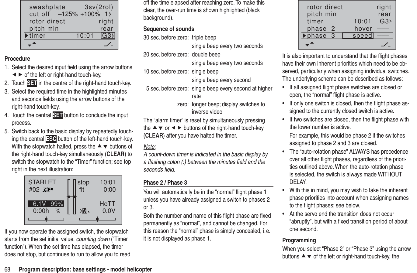 68 Program description: base settings - model helicopterrotor directswashplateright3sv(2rol)cut off –125% +100% 1pitch min reartimer 10:01 G3ProcedureSelect the desired input ﬁ eld using the arrow buttons 1. ef of the left or right-hand touch-key.Touch 2.  SET in the centre of the right-hand touch-key.Select the required time in the highlighted minutes 3. and seconds ﬁ elds using the arrow buttons of the right-hand touch-key.Touch the central 4.  SET button to conclude the input process.Switch back to the basic display by repeatedly touch-5. ing the central ESC button of the left-hand touch-key. With the stopwatch halted, press the cd buttons of the right-hand touch-key simultaneously (CLEAR) to switch the stopwatch to the “Timer” function; see top right in the next illustration:STARLET#020:00hstop flt 10:010:000.0V6.1V HoTTM99%If you now operate the assigned switch, the stopwatch starts from the set initial value, counting down (“Timer function”). When the set time has elapsed, the timer does not stop, but continues to run to allow you to read off the time elapsed after reaching zero. To make this clear, the over-run time is shown highlighted (black background).Sequence of sounds30 sec. before zero:  triple beep  single beep every two seconds20 sec. before zero:  double beep  single beep every two seconds10 sec. before zero:  single beep  single beep every second  5 sec. before zero:  single beep every second at higher ratezero:  longer beep; display switches to inverse videoThe “alarm timer” is reset by simultaneously pressing the cd or ef buttons of the right-hand touch-key (CLEAR) after you have halted the timer.Note:A count-down timer is indicated in the basic display by a ﬂ ashing colon (:) between the minutes ﬁ eld and the seconds ﬁ eld.Phase 2 / Phase 3You will automatically be in the “normal” ﬂ ight phase 1 unless you have already assigned a switch to phases 2 or 3.Both the number and name of this ﬂ ight phase are ﬁ xed permanently as “normal”, and cannot be changed. For this reason the “normal” phase is simply concealed, i. e. it is not displayed as phase 1.10:01 G3phase  2phase  3 hoverspeed ––––––rotor direct rightpitch min reartimerIt is also important to understand that the ﬂ ight phases have their own inherent priorities which need to be ob-served, particularly when assigning individual switches. The underlying scheme can be described as follows:If all assigned ﬂ ight phase switches are closed or • open, the “normal” ﬂ ight phase is active.If only one switch is closed, then the ﬂ ight phase as-• signed to the currently closed switch is active.If two switches are closed, then the ﬂ ight phase with • the lower number is active.For example, this would be phase 2 if the switches assigned to phase 2 and 3 are closed.The “auto-rotation phase” ALWAYS has precedence • over all other ﬂ ight phases, regardless of the priori-ties outlined above. When the auto-rotation phase is selected, the switch is always made WITHOUT DELAY.With this in mind, you may wish to take the inherent • phase priorities into account when assigning names to the ﬂ ight phases; see below.At the servo end the transition does not occur • “abruptly”, but with a ﬁ xed transition period of about one second.ProgrammingWhen you select “Phase 2” or “Phase 3” using the arrow buttons cd of the left or right-hand touch-key, the 