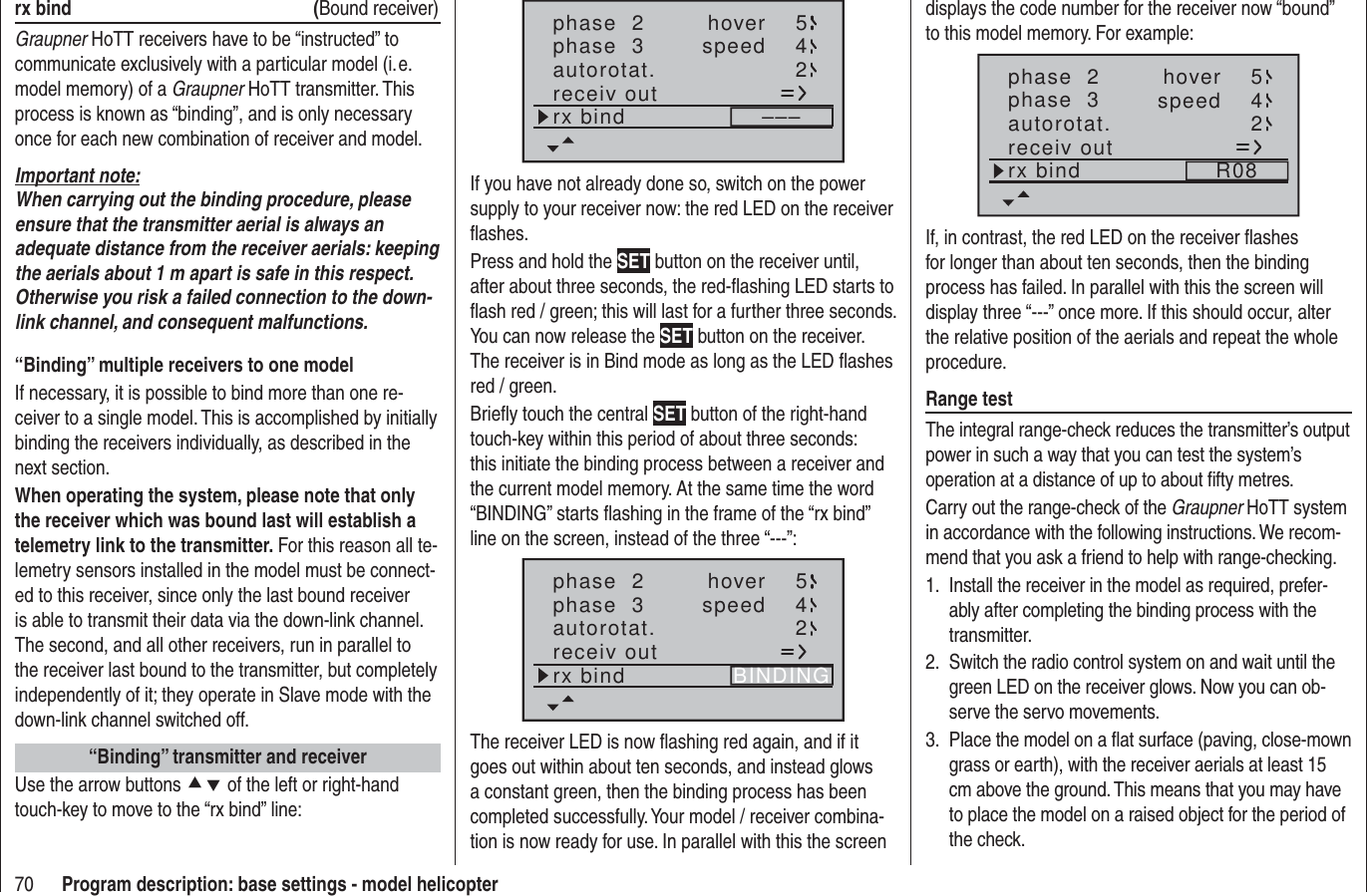 70 Program description: base settings - model helicopterrx bind  (Bound receiver)Graupner HoTT receivers have to be “instructed” to communicate exclusively with a particular model (i. e. model memory) of a Graupner HoTT transmitter. This process is known as “binding”, and is only necessary once for each new combination of receiver and model.Important note:When carrying out the binding procedure, please ensure that the transmitter aerial is always an adequate distance from the receiver aerials: keeping the aerials about 1 m apart is safe in this respect. Otherwise you risk a failed connection to the down-link channel, and consequent malfunctions.“Binding” multiple receivers to one modelIf necessary, it is possible to bind more than one re-ceiver to a single model. This is accomplished by initially binding the receivers individually, as described in the next section.When operating the system, please note that only the receiver which was bound last will establish a telemetry link to the transmitter. For this reason all te-lemetry sensors installed in the model must be connect-ed to this receiver, since only the last bound receiver is able to transmit their data via the down-link channel. The second, and all other receivers, run in parallel to the receiver last bound to the transmitter, but completely independently of it; they operate in Slave mode with the down-link channel switched off.“Binding” transmitter and receiverUse the arrow buttons cd of the left or right-hand touch-key to move to the “rx bind” line:phase  2phase  3 hoverspeed 54autorotat. 2receiv outrx bind –––If you have not already done so, switch on the power supply to your receiver now: the red LED on the receiver ﬂ ashes.Press and hold the SET button on the receiver until, after about three seconds, the red-ﬂ ashing LED starts to ﬂ ash red / green; this will last for a further three seconds.  You can now release the SET button on the receiver. The receiver is in Bind mode as long as the LED ﬂ ashes red / green.Brieﬂ y touch the central SET button of the right-hand touch-key within this period of about three seconds: this initiate the binding process between a receiver and the current model memory. At the same time the word “BINDING” starts ﬂ ashing in the frame of the “rx bind” line on the screen, instead of the three “---”:phase  2phase  3 hoverspeed 54autorotat. 2receiv outrx bind BINDINGThe receiver LED is now ﬂ ashing red again, and if it goes out within about ten seconds, and instead glows a constant green, then the binding process has been completed successfully. Your model / receiver combina-tion is now ready for use. In parallel with this the screen displays the code number for the receiver now “bound” to this model memory. For example:phase  2phase  3 hoverspeed 54autorotat. 2receiv outrx bind R08If, in contrast, the red LED on the receiver ﬂ ashes for longer than about ten seconds, then the binding process has failed. In parallel with this the screen will display three “---” once more. If this should occur, alter the relative position of the aerials and repeat the whole procedure.Range testThe integral range-check reduces the transmitter’s output power in such a way that you can test the system’s operation at a distance of up to about ﬁ fty metres.Carry out the range-check of the Graupner HoTT system in accordance with the following instructions. We recom-mend that you ask a friend to help with range-checking.Install the receiver in the model as required, prefer-1. ably after completing the binding process with the transmitter.Switch the radio control system on and wait until the 2. green LED on the receiver glows. Now you can ob-serve the servo movements.Place the model on a ﬂ at surface (paving, close-mown 3. grass or earth), with the receiver aerials at least 15 cm above the ground. This means that you may have to place the model on a raised object for the period of the check.