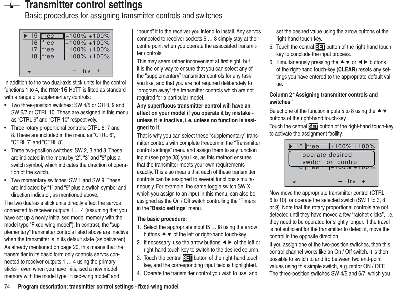 74 Program description: transmitter control settings - ﬁ xed-wing modelTransmitter control settingsBasic procedures for assigning transmitter controls and switchesI5I6I7+trv+100% +100%+100% +100%+100% +100%freeI8 +100% +100%freefreefreeIn addition to the two dual-axis stick units for the control functions 1 to 4, the mx-16 HoTT is ﬁ tted as standard with a range of supplementary controls:Two three-position switches: SW 4/5 or CTRL 9 and • SW 6/7 or CTRL 10. These are assigned in this menu as “CTRL 9” and “CTR 10” respectively.Three rotary proportional controls: CTRL 6, 7 and • 8. These are included in the menu as “CTRL 6”, “CTRL 7” and “CTRL 8”.Three two-position switches: SW 2, 3 and 8. These • are indicated in the menu by “2”, “3” and “8” plus a switch symbol, which indicates the direction of opera-tion of the switch.Two momentary switches: SW 1 and SW 9. These • are indicated by “1” and “9” plus a switch symbol and direction indicator, as mentioned above.The two dual-axis stick units directly affect the servos connected to receiver outputs 1 … 4 (assuming that you have set up a newly initialised model memory with the model type “Fixed-wing model”). In contrast, the “sup-plementary” transmitter controls listed above are inactive when the transmitter is in its default state (as delivered).As already mentioned on page 20, this means that the transmitter in its basic form only controls servos con-nected to receiver outputs 1 … 4 using the primary sticks - even when you have initialised a new model memory with the model type “Fixed-wing model” and “bound” it to the receiver you intend to install. Any servos connected to receiver sockets 5 … 8 simply stay at their centre point when you operate the associated transmit-ter controls.This may seem rather inconvenient at ﬁ rst sight, but it is the only way to ensure that you can select any of the “supplementary” transmitter controls for any task you like, and that you are not required deliberately to “program away” the transmitter controls which are not required for a particular model.Any superﬂ uous transmitter control will have an effect on your model if you operate it by mistake - unless it is inactive, i. e. unless no function is assi-gned to it.That is why you can select these “supplementary” trans-mitter controls with complete freedom in the “Transmitter control settings” menu and assign them to any function input (see page 38) you like, as this method ensures that the transmitter meets your own requirements exactly. This also means that each of these transmitter controls can be assigned to several functions simulta-neously. For example, the same toggle switch SW X, which you assign to an input in this menu, can also be assigned as the On / Off switch controlling the “Timers” in the “Basic settings” menu.The basic procedure:Select the appropriate input I5 … I8 using the arrow 1. buttons cd of the left or right-hand touch-key.If necessary, use the arrow buttons 2.  ef of the left or right-hand touch-key to switch to the desired column.Touch the central 3.  SET button of the right-hand touch-key, and the corresponding input ﬁ eld is highlighted.Operate the transmitter control you wish to use, and 4. set the desired value using the arrow buttons of the right-hand touch-key.Touch the central 5.  SET button of the right-hand touch-key to conclude the input process.Simultaneously pressing the 6.  cd or ef buttons of the right-hand touch-key (CLEAR) resets any set-tings you have entered to the appropriate default val-ue.Column 2 “Assigning transmitter controls and switches”Select one of the function inputs 5 to 8 using the cd buttons of the right-hand touch-key.Touch the central SET button of the right-hand touch-key to activate the assignment facility.I5+trvfreeI8 free+100% +100%+100% +100%operate desiredswitch  or  controlNow move the appropriate transmitter control (CTRL 6 to 10), or operate the selected switch (SW 1 to 3, 8 or 9). Note that the rotary proportional controls are not detected until they have moved a few “ratchet clicks”, i. e. they need to be operated for slightly longer. If the travel is not sufﬁ cient for the transmitter to detect it, move the control in the opposite direction.If you assign one of the two-position switches, then this control channel works like an On / Off switch. It is then possible to switch to and fro between two end-point values using this simple switch, e. g. motor ON / OFF. The three-position switches SW 4/5 and 6/7, which you 