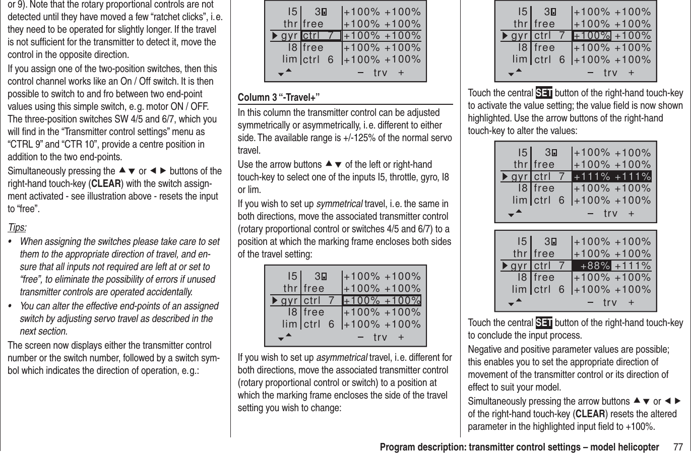 77Program description: transmitter control settings – model helicopter+3+100% +100%+100% +100%+100% +100%+100% +100%+100% +100%trvfreefreectrl  6ctrl  7I5thrgyrI8limTouch the central SET button of the right-hand touch-key to activate the value setting; the value ﬁ eld is now shown highlighted. Use the arrow buttons of the right-hand touch-key to alter the values:++111% +111%+100% +100%+100% +100%+100% +100%+100% +100%trvfreefreectrl  6ctrl  7I5thrgyrI8lim3++88%+100% +100%+100% +100%+111%+100% +100%+100% +100%trvfreefreectrl  6ctrl  7I5thrgyrI8lim3Touch the central SET button of the right-hand touch-key to conclude the input process.Negative and positive parameter values are possible; this enables you to set the appropriate direction of movement of the transmitter control or its direction of effect to suit your model.Simultaneously pressing the arrow buttons cd or ef of the right-hand touch-key (CLEAR) resets the altered parameter in the highlighted input ﬁ eld to +100%.or 9). Note that the rotary proportional controls are not detected until they have moved a few “ratchet clicks”, i. e. they need to be operated for slightly longer. If the travel is not sufﬁ cient for the transmitter to detect it, move the control in the opposite direction.If you assign one of the two-position switches, then this control channel works like an On / Off switch. It is then possible to switch to and fro between two end-point values using this simple switch, e. g. motor ON / OFF. The three-position switches SW 4/5 and 6/7, which you will ﬁ nd in the “Transmitter control settings” menu as “CTRL 9” and “CTR 10”, provide a centre position in addition to the two end-points.Simultaneously pressing the cd or ef buttons of the right-hand touch-key (CLEAR) with the switch assign-ment activated - see illustration above - resets the input to “free”.Tips:When assigning the switches please take care to set • them to the appropriate direction of travel, and en-sure that all inputs not required are left at or set to “free”, to eliminate the possibility of errors if unused transmitter controls are operated accidentally.You can alter the effective end-points of an assigned • switch by adjusting servo travel as described in the next section.The screen now displays either the transmitter control number or the switch number, followed by a switch sym-bol which indicates the direction of operation, e. g.:+trvfreefreectrl  6ctrl  7I5thrgyrI8lim3+100% +100%+100% +100%+100% +100%+100% +100%+100% +100%Column 3 “-Travel+”In this column the transmitter control can be adjusted symmetrically or asymmetrically, i. e. different to either side. The available range is +/-125% of the normal servo travel.Use the arrow buttons cd of the left or right-hand touch-key to select one of the inputs I5, throttle, gyro, I8 or lim.If you wish to set up symmetrical travel, i. e. the same in both directions, move the associated transmitter control (rotary proportional control or switches 4/5 and 6/7) to a position at which the marking frame encloses both sides of the travel setting:+3+100% +100%+100% +100%+100% +100%+100% +100%+100% +100%trvfreefreectrl  6ctrl  7I5thrgyrI8limIf you wish to set up asymmetrical travel, i. e. different for both directions, move the associated transmitter control (rotary proportional control or switch) to a position at which the marking frame encloses the side of the travel setting you wish to change: