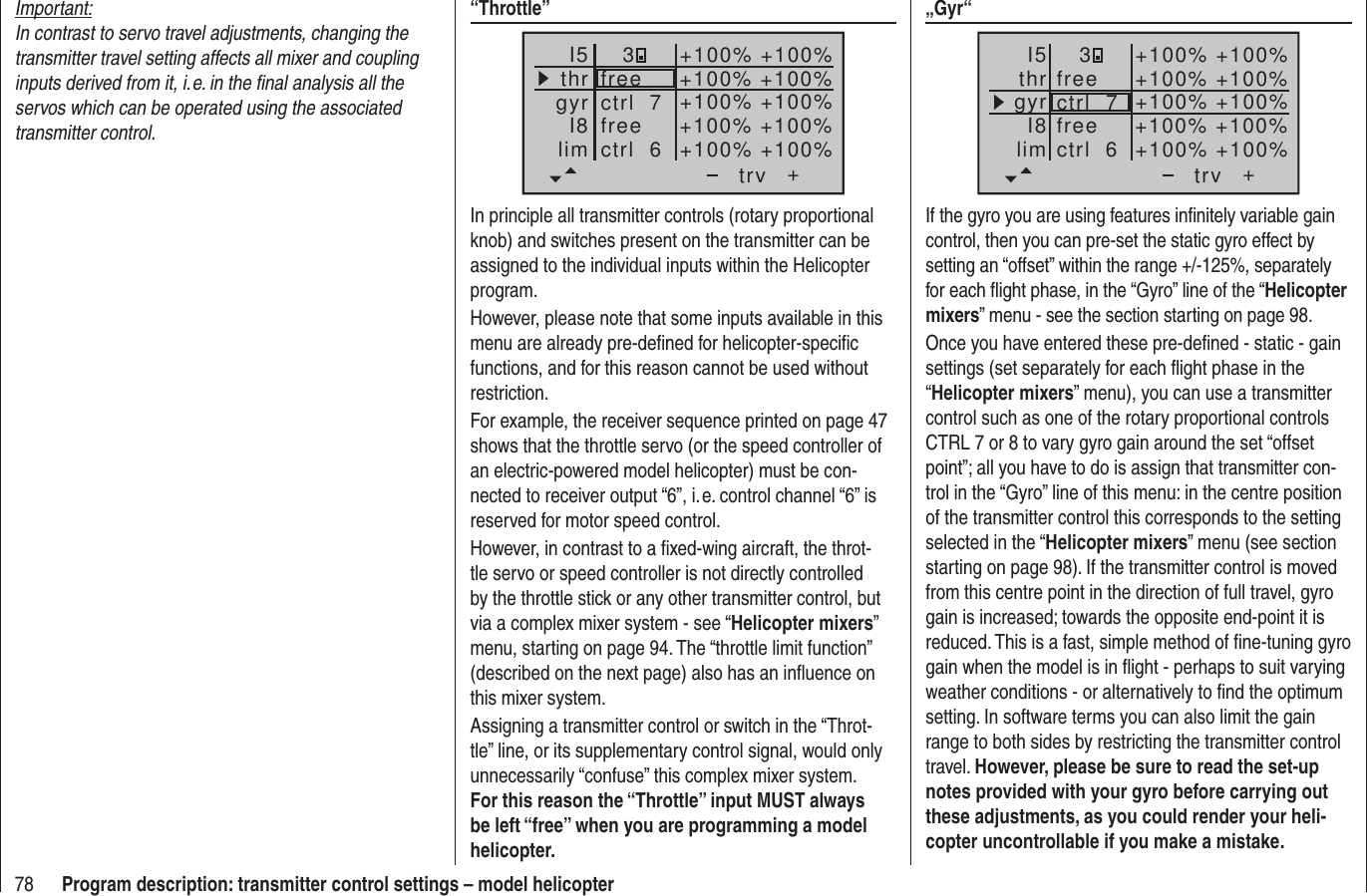 78 Program description: transmitter control settings – model helicopterImportant:In contrast to servo travel adjustments, changing the transmitter travel setting affects all mixer and coupling inputs derived from it, i. e. in the ﬁ nal analysis all the servos which can be operated using the associated transmitter control.“Throttle”++100%+100% +100%+100% +100%+100%+100% +100%+100% +100%trvfreefreectrl  6ctrl  7I5thrgyrI8lim3In principle all transmitter controls (rotary proportional knob) and switches present on the transmitter can be assigned to the individual inputs within the Helicopter program.However, please note that some inputs available in this menu are already pre-deﬁ ned for helicopter-speciﬁ c functions, and for this reason cannot be used without restriction.For example, the receiver sequence printed on page 47 shows that the throttle servo (or the speed controller of an electric-powered model helicopter) must be con-nected to receiver output “6”, i. e. control channel “6” is reserved for motor speed control.However, in contrast to a ﬁ xed-wing aircraft, the throt-tle servo or speed controller is not directly controlled by the throttle stick or any other transmitter control, but via a complex mixer system - see “Helicopter mixers” menu, starting on page 94. The “throttle limit function” (described on the next page) also has an inﬂ uence on this mixer system.Assigning a transmitter control or switch in the “Throt-tle” line, or its supplementary control signal, would only unnecessarily “confuse” this complex mixer system. For this reason the “Throttle” input MUST always be left “free” when you are programming a model helicopter.„Gyr“+trvI5thrgyrI8lim+100%3+100% +100%+100% +100%+100%+100% +100%+100% +100%freefreectrl  6ctrl  7If the gyro you are using features inﬁ nitely variable gain control, then you can pre-set the static gyro effect by setting an “offset” within the range +/-125%, separately for each ﬂ ight phase, in the “Gyro” line of the “Helicopter mixers” menu - see the section starting on page 98.Once you have entered these pre-deﬁ ned - static - gain settings (set separately for each ﬂ ight phase in the “Helicopter mixers” menu), you can use a transmitter control such as one of the rotary proportional controls CTRL 7 or 8 to vary gyro gain around the set “offset point”; all you have to do is assign that transmitter con-trol in the “Gyro” line of this menu: in the centre position of the transmitter control this corresponds to the setting selected in the “Helicopter mixers” menu (see section starting on page 98). If the transmitter control is moved from this centre point in the direction of full travel, gyro gain is increased; towards the opposite end-point it is reduced. This is a fast, simple method of ﬁ ne-tuning gyro gain when the model is in ﬂ ight - perhaps to suit varying weather conditions - or alternatively to ﬁ nd the optimum setting. In software terms you can also limit the gain range to both sides by restricting the transmitter control travel. However, please be sure to read the set-up notes provided with your gyro before carrying out these adjustments, as you could render your heli-copter uncontrollable if you make a mistake.