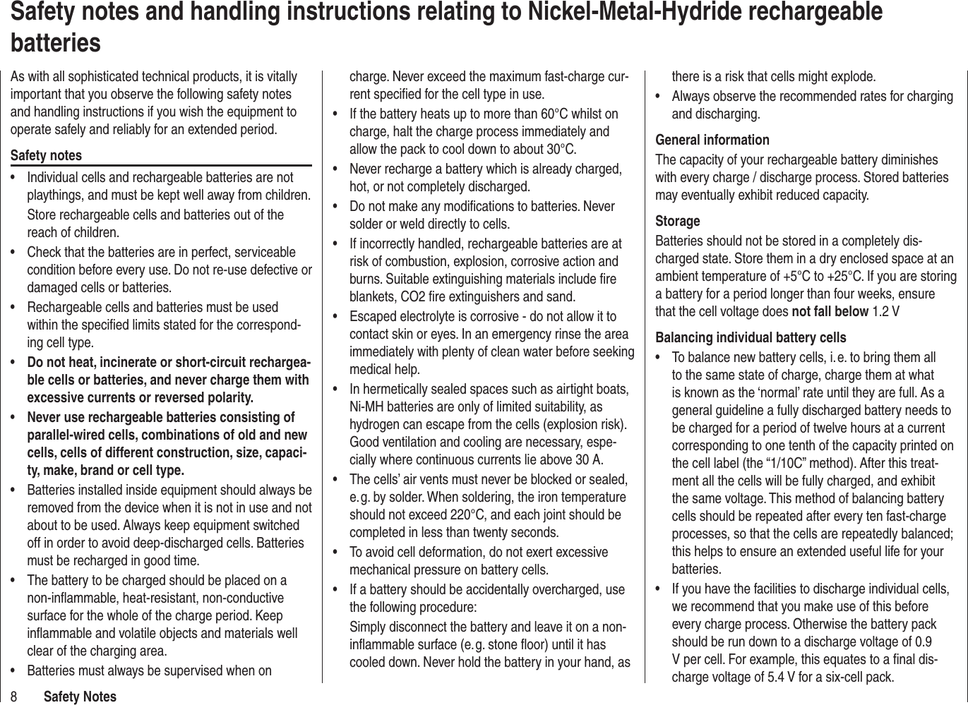 8Safety NotesSafety notes and handling instructions relating to Nickel-Metal-Hydride rechargeable batteriesAs with all sophisticated technical products, it is vitally important that you observe the following safety notes and handling instructions if you wish the equipment to operate safely and reliably for an extended period.Safety notesIndividual cells and rechargeable batteries are not • playthings, and must be kept well away from children.Store rechargeable cells and batteries out of the reach of children.Check that the batteries are in perfect, serviceable • condition before every use. Do not re-use defective or damaged cells or batteries.Rechargeable cells and batteries must be used • within the speciﬁ ed limits stated for the correspond-ing cell type.Do not heat, incinerate or short-circuit rechargea-• ble cells or batteries, and never charge them with excessive currents or reversed polarity.Never use rechargeable batteries consisting of • parallel-wired cells, combinations of old and new cells, cells of different construction, size, capaci-ty, make, brand or cell type.Batteries installed inside equipment should always be • removed from the device when it is not in use and not about to be used. Always keep equipment switched off in order to avoid deep-discharged cells. Batteries must be recharged in good time.The battery to be charged should be placed on a • non-inﬂ ammable, heat-resistant, non-conductive surface for the whole of the charge period. Keep inﬂ ammable and volatile objects and materials well clear of the charging area.Batteries must always be supervised when on • charge. Never exceed the maximum fast-charge cur-rent speciﬁ ed for the cell type in use.If the battery heats up to more than 60°C whilst on • charge, halt the charge process immediately and allow the pack to cool down to about 30°C.Never recharge a battery which is already charged, • hot, or not completely discharged.Do not make any modiﬁ cations to batteries. Never • solder or weld directly to cells.If incorrectly handled, rechargeable batteries are at • risk of combustion, explosion, corrosive action and burns. Suitable extinguishing materials include ﬁ re blankets, CO2 ﬁ re extinguishers and sand.Escaped electrolyte is corrosive - do not allow it to • contact skin or eyes. In an emergency rinse the area immediately with plenty of clean water before seeking medical help.In hermetically sealed spaces such as airtight boats, • Ni-MH batteries are only of limited suitability, as hydrogen can escape from the cells (explosion risk). Good ventilation and cooling are necessary, espe-cially where continuous currents lie above 30 A.The cells’ air vents must never be blocked or sealed, • e. g. by solder. When soldering, the iron temperature should not exceed 220°C, and each joint should be completed in less than twenty seconds.To avoid cell deformation, do not exert excessive • mechanical pressure on battery cells.If a battery should be accidentally overcharged, use • the following procedure:Simply disconnect the battery and leave it on a non-inﬂ ammable surface (e. g. stone ﬂ oor) until it has cooled down. Never hold the battery in your hand, as there is a risk that cells might explode.Always observe the recommended rates for charging • and discharging.General informationThe capacity of your rechargeable battery diminishes with every charge / discharge process. Stored batteries may eventually exhibit reduced capacity.StorageBatteries should not be stored in a completely dis-charged state. Store them in a dry enclosed space at an ambient temperature of +5°C to +25°C. If you are storing a battery for a period longer than four weeks, ensure that the cell voltage does not fall below 1.2 VBalancing individual battery cellsTo balance new battery cells, i. e. to bring them all • to the same state of charge, charge them at what is known as the ‘normal’ rate until they are full. As a general guideline a fully discharged battery needs to be charged for a period of twelve hours at a current corresponding to one tenth of the capacity printed on the cell label (the “1/10C” method). After this treat-ment all the cells will be fully charged, and exhibit the same voltage. This method of balancing battery cells should be repeated after every ten fast-charge processes, so that the cells are repeatedly balanced; this helps to ensure an extended useful life for your batteries.If you have the facilities to discharge individual cells, • we recommend that you make use of this before every charge process. Otherwise the battery pack should be run down to a discharge voltage of 0.9 V per cell. For example, this equates to a ﬁ nal dis-charge voltage of 5.4 V for a six-cell pack.