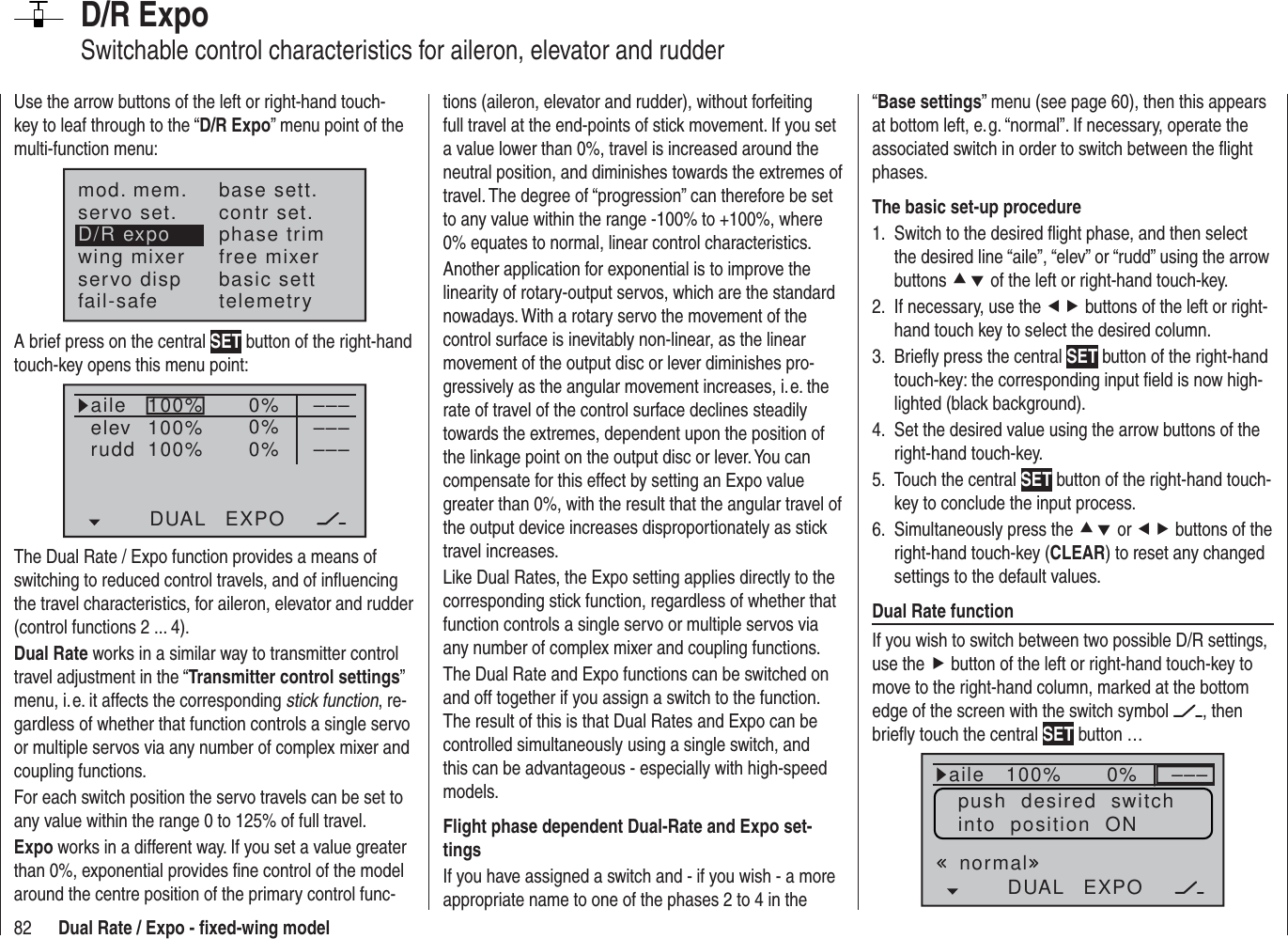 82 Dual Rate / Expo - ﬁ xed-wing modelD/R ExpoSwitchable control characteristics for aileron, elevator and rudderUse the arrow buttons of the left or right-hand touch-key to leaf through to the “D/R Expo” menu point of the multi-function menu:mod. mem.servo set.D/R expowing mixerbase sett.contr set.phase trimfree mixerservo disp basic settfail-safe telemetryA brief press on the central SET button of the right-hand touch-key opens this menu point:100%100%100% 0%0%0%aileelevruddDUAL EXPO–––––––––The Dual Rate / Expo function provides a means of switching to reduced control travels, and of inﬂ uencing the travel characteristics, for aileron, elevator and rudder (control functions 2 ... 4).Dual Rate works in a similar way to transmitter control travel adjustment in the “Transmitter control settings” menu, i. e. it affects the corresponding stick function, re-gardless of whether that function controls a single servo or multiple servos via any number of complex mixer and coupling functions.For each switch position the servo travels can be set to any value within the range 0 to 125% of full travel.Expo works in a different way. If you set a value greater than 0%, exponential provides ﬁ ne control of the model around the centre position of the primary control func-tions (aileron, elevator and rudder), without forfeiting full travel at the end-points of stick movement. If you set a value lower than 0%, travel is increased around the neutral position, and diminishes towards the extremes of travel. The degree of “progression” can therefore be set to any value within the range -100% to +100%, where 0% equates to normal, linear control characteristics.Another application for exponential is to improve the linearity of rotary-output servos, which are the standard nowadays. With a rotary servo the movement of the control surface is inevitably non-linear, as the linear movement of the output disc or lever diminishes pro-gressively as the angular movement increases, i. e. the rate of travel of the control surface declines steadily towards the extremes, dependent upon the position of the linkage point on the output disc or lever. You can compensate for this effect by setting an Expo value greater than 0%, with the result that the angular travel of the output device increases disproportionately as stick travel increases.Like Dual Rates, the Expo setting applies directly to the corresponding stick function, regardless of whether that function controls a single servo or multiple servos via any number of complex mixer and coupling functions.The Dual Rate and Expo functions can be switched on and off together if you assign a switch to the function. The result of this is that Dual Rates and Expo can be controlled simultaneously using a single switch, and this can be advantageous - especially with high-speed models.Flight phase dependent Dual-Rate and Expo set-tingsIf you have assigned a switch and - if you wish - a more appropriate name to one of the phases 2 to 4 in the “Base settings” menu (see page 60), then this appears at bottom left, e. g. “normal”. If necessary, operate the associated switch in order to switch between the ﬂ ight phases.The basic set-up procedureSwitch to the desired ﬂ ight phase, and then select 1. the desired line “aile”, “elev” or “rudd” using the arrow buttons cd of the left or right-hand touch-key.If necessary, use the 2.  ef buttons of the left or right-hand touch key to select the desired column.Brieﬂ y press the central 3.  SET button of the right-hand touch-key: the corresponding input ﬁ eld is now high-lighted (black background).Set the desired value using the arrow buttons of the 4. right-hand touch-key.Touch the central 5.  SET button of the right-hand touch-key to conclude the input process.Simultaneously press the 6.  cd or ef buttons of the right-hand touch-key (CLEAR) to reset any changed settings to the default values.Dual Rate functionIf you wish to switch between two possible D/R settings, use the f button of the left or right-hand touch-key to move to the right-hand column, marked at the bottom edge of the screen with the switch symbol  , then brieﬂ y touch the central SET button … 100% 0%aileDUAL EXPO–––normalpush  desired  switchinto  position  ON