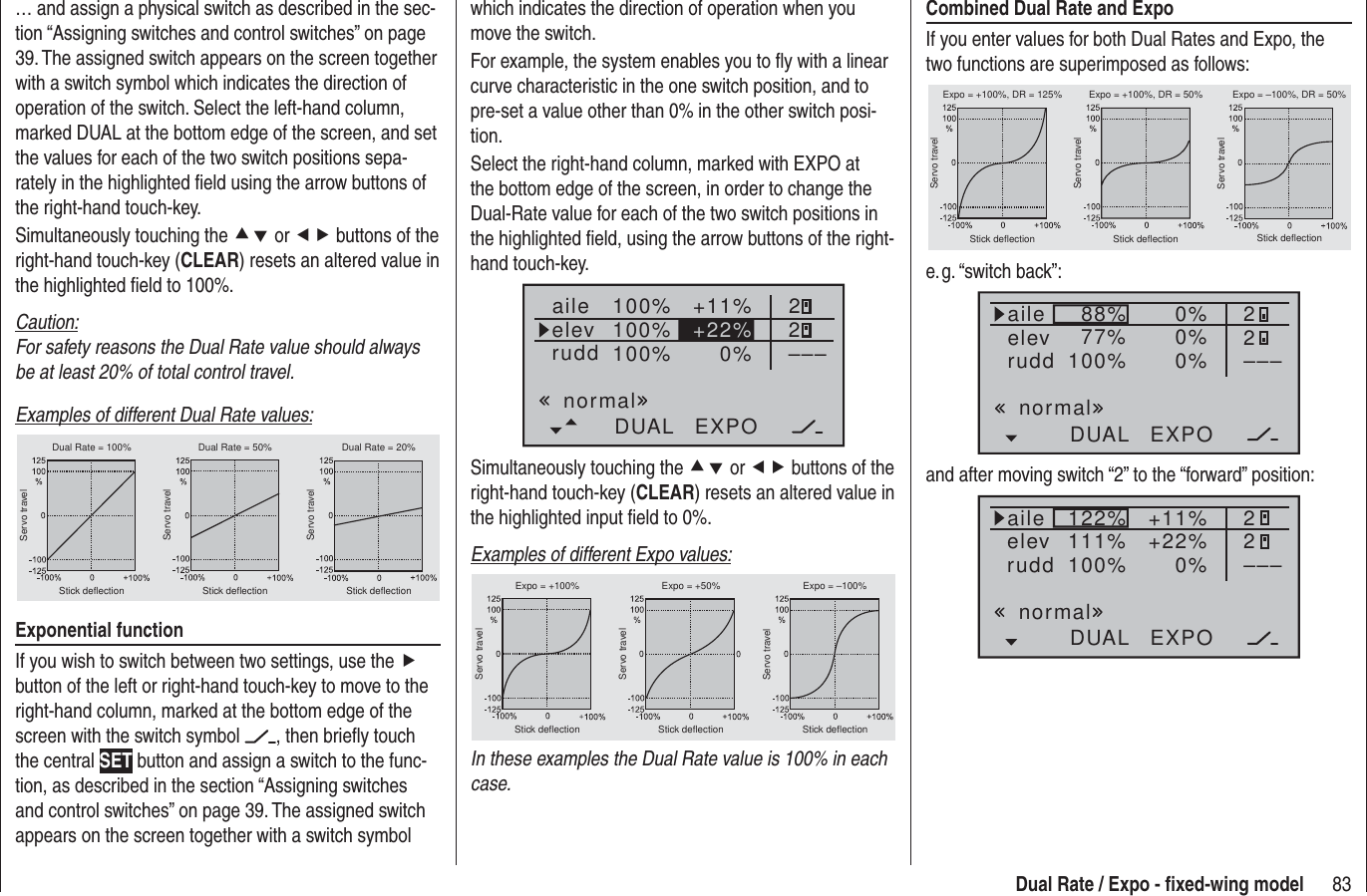 83Dual Rate / Expo - ﬁ xed-wing modelwhich indicates the direction of operation when you move the switch.For example, the system enables you to ﬂ y with a linear curve characteristic in the one switch position, and to pre-set a value other than 0% in the other switch posi-tion.Select the right-hand column, marked with EXPO at the bottom edge of the screen, in order to change the Dual-Rate value for each of the two switch positions in the highlighted ﬁ eld, using the arrow buttons of the right-hand touch-key.100%100%100% +11%0%aileelevruddDUAL EXPO22–––+22%normalSimultaneously touching the cd or ef buttons of the right-hand touch-key (CLEAR) resets an altered value in the highlighted input ﬁ eld to 0%.Examples of different Expo values:Servo travelServo travelServo travelStick deflection Stick deflection Stick deflectionExpo = +100% Expo = +50% Expo = –100%In these examples the Dual Rate value is 100% in each case.… and assign a physical switch as described in the sec-tion “Assigning switches and control switches” on page 39. The assigned switch appears on the screen together with a switch symbol which indicates the direction of operation of the switch. Select the left-hand column, marked DUAL at the bottom edge of the screen, and set the values for each of the two switch positions sepa-rately in the highlighted ﬁ eld using the arrow buttons of the right-hand touch-key.Simultaneously touching the cd or ef buttons of the right-hand touch-key (CLEAR) resets an altered value in the highlighted ﬁ eld to 100%.Caution:For safety reasons the Dual Rate value should always be at least 20% of total control travel.Examples of different Dual Rate values:Servo travelServo travelServo travelStick deflection Stick deflection Stick deflectionDual Rate = 100% Dual Rate = 50% Dual Rate = 20%Exponential functionIf you wish to switch between two settings, use the f button of the left or right-hand touch-key to move to the right-hand column, marked at the bottom edge of the screen with the switch symbol  , then brieﬂ y touch the central SET button and assign a switch to the func-tion, as described in the section “Assigning switches and control switches” on page 39. The assigned switch appears on the screen together with a switch symbol Combined Dual Rate and ExpoIf you enter values for both Dual Rates and Expo, the two functions are superimposed as follows:Servo travelServo travelServo travelStick deflection Stick deflection Stick deflectionExpo = +100%, DR = 125% Expo = +100%, DR = 50% Expo = –100%, DR = 50%e. g. “switch  back”:88%100%77% 0%0%DUAL EXPO22–––0%aileelevruddnormaland after moving switch “2” to the “forward” position:122%100%111% +11%0%DUAL EXPO22–––+22%aileelevruddnormal