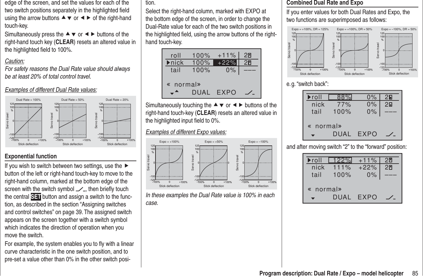 85Program description: Dual Rate / Expo – model helicopterCombined Dual Rate and ExpoIf you enter values for both Dual Rates and Expo, the two functions are superimposed as follows:Servo travelServo travelServo travelStick deflection Stick deflection Stick deflectionExpo = +100%, DR = 125% Expo = +100%, DR = 50% Expo = –100%, DR = 50%e. g. “switch  back”:100% 0%DUAL EXPO–––88%77% 0% 220%rollnicktailnormaland after moving switch “2” to the “forward” position:100% 0%DUAL EXPO–––122%111% +11% 22+22%rollnicktailnormaledge of the screen, and set the values for each of the two switch positions separately in the highlighted ﬁ eld using the arrow buttons cd or ef of the right-hand touch-key.Simultaneously press the cd or ef buttons of the right-hand touch key (CLEAR) resets an altered value in the highlighted ﬁ eld to 100%.Caution:For safety reasons the Dual Rate value should always be at least 20% of total control travel.Examples of different Dual Rate values:Servo travelServo travelServo travelStick deflection Stick deflection Stick deflectionDual Rate = 100% Dual Rate = 50% Dual Rate = 20%Exponential functionIf you wish to switch between two settings, use the f button of the left or right-hand touch-key to move to the right-hand column, marked at the bottom edge of the screen with the switch symbol  , then brieﬂ y touch the central SET button and assign a switch to the func-tion, as described in the section “Assigning switches and control switches” on page 39. The assigned switch appears on the screen together with a switch symbol which indicates the direction of operation when you move the switch.For example, the system enables you to ﬂ y with a linear curve characteristic in the one switch position, and to pre-set a value other than 0% in the other switch posi-tion.Select the right-hand column, marked with EXPO at the bottom edge of the screen, in order to change the Dual-Rate value for each of the two switch positions in the highlighted ﬁ eld, using the arrow buttons of the right-hand touch-key.100%100%100% 0%rollnicktailDUAL EXPO–––+11% 22+22%normalSimultaneously touching the cd or ef buttons of the right-hand touch-key (CLEAR) resets an altered value in the highlighted input ﬁ eld to 0%.Examples of different Expo values:Servo travelServo travelServo travelStick deflection Stick deflection Stick deflectionExpo = +100% Expo = +50% Expo = –100%In these examples the Dual Rate value is 100% in each case.