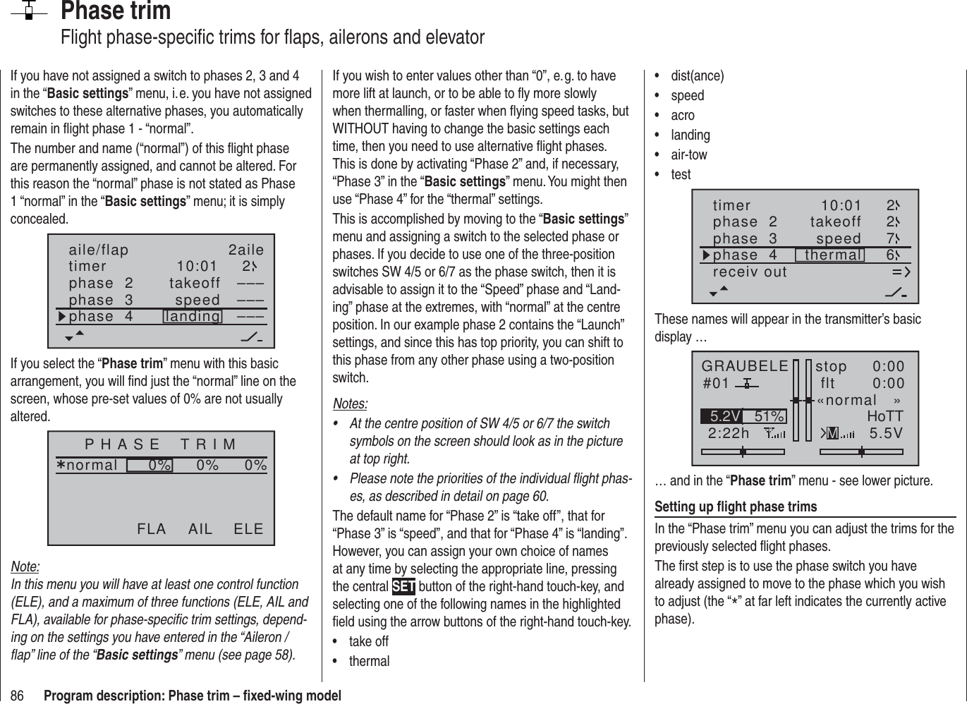 86 Program description: Phase trim – ﬁ xed-wing modelPhase trimFlight phase-speciﬁ c trims for ﬂ aps, ailerons and elevatorIf you wish to enter values other than “0”, e. g. to have more lift at launch, or to be able to ﬂ y more slowly when thermalling, or faster when ﬂ ying speed tasks, but WITHOUT having to change the basic settings each time, then you need to use alternative ﬂ ight phases. This is done by activating “Phase 2” and, if necessary, “Phase 3” in the “Basic settings” menu. You might then use “Phase 4” for the “thermal” settings.This is accomplished by moving to the “Basic settings” menu and assigning a switch to the selected phase or phases. If you decide to use one of the three-position switches SW 4/5 or 6/7 as the phase switch, then it is advisable to assign it to the “Speed” phase and “Land-ing” phase at the extremes, with “normal” at the centre position. In our example phase 2 contains the “Launch” settings, and since this has top priority, you can shift to this phase from any other phase using a two-position switch.Notes:At the centre position of SW 4/5 or 6/7 the switch • symbols on the screen should look as in the picture at top right.Please note the priorities of the individual ﬂ ight phas-• es, as described in detail on page 60.The default name for “Phase 2” is “take off”, that for “Phase 3” is “speed”, and that for “Phase 4” is “landing”. However, you can assign your own choice of names at any time by selecting the appropriate line, pressing the central SET button of the right-hand touch-key, and selecting one of the following names in the highlighted ﬁ eld using the arrow buttons of the right-hand touch-key.take off• thermal• If you have not assigned a switch to phases 2, 3 and 4 in the “Basic settings” menu, i. e. you have not assigned switches to these alternative phases, you automatically remain in ﬂ ight phase 1 - “normal”.The number and name (“normal”) of this ﬂ ight phase are permanently assigned, and cannot be altered. For this reason the “normal” phase is not stated as Phase 1 “normal” in the “Basic settings” menu; it is simply concealed.10:01 2phase  2phase  3phase  4takeofflandingspeed –––––––––aile/flap 2ailetimerIf you select the “Phase trim” menu with this basic arrangement, you will ﬁ nd just the “normal” line on the screen, whose pre-set values of 0% are not usually altered.P H A S E    T R I Mnormal¿0%0%0%AIL ELEFLANote:In this menu you will have at least one control function (ELE), and a maximum of three functions (ELE, AIL and FLA), available for phase-speciﬁ c trim settings, depend-ing on the settings you have entered in the “Aileron / ﬂ ap” line of the “Basic settings” menu (see page 58).dist(ance)• speed• acro• landing• air-tow• test• timer 10:01 2phase  2phase  3phase  4 thermaltakeoffspeed 672receiv outThese names will appear in the transmitter’s basic display …GRAUBELE#012:22hstop flt«normal   »0:000:005.5V51%5.2V HoTTM… and in the “Phase trim” menu - see lower picture.Setting up ﬂ ight phase trimsIn the “Phase trim” menu you can adjust the trims for the previously selected ﬂ ight phases.The ﬁ rst step is to use the phase switch you have already assigned to move to the phase which you wish to adjust (the “*” at far left indicates the currently active phase).