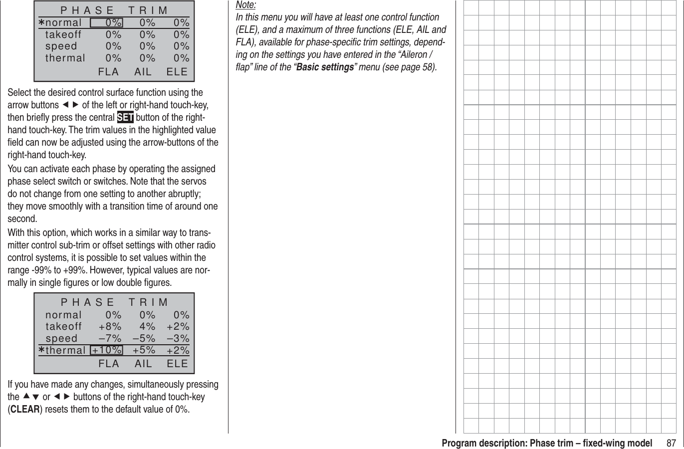 87Program description: Phase trim – ﬁ xed-wing modelP H A S E    T R I Mnormal¿0%0%0%takeoffspeedthermal0%0%0% 0%0%0% 0%0%0%AIL ELEFLASelect the desired control surface function using the arrow buttons ef of the left or right-hand touch-key, then brieﬂ y press the central SET button of the right-hand touch-key. The trim values in the highlighted value ﬁ eld can now be adjusted using the arrow-buttons of the right-hand touch-key.You can activate each phase by operating the assigned phase select switch or switches. Note that the servos do not change from one setting to another abruptly; they move smoothly with a transition time of around one second.With this option, which works in a similar way to trans-mitter control sub-trim or offset settings with other radio control systems, it is possible to set values within the range -99% to +99%. However, typical values are nor-mally in single ﬁ gures or low double ﬁ gures.normal 0%0%0%¿+2%4%+8% –3%–5%–7% +2%+5%+10%P H A S E    T R I MtakeoffspeedthermalAIL ELEFLAIf you have made any changes, simultaneously pressing the cd or ef buttons of the right-hand touch-key (CLEAR) resets them to the default value of 0%.Note:In this menu you will have at least one control function (ELE), and a maximum of three functions (ELE, AIL and FLA), available for phase-speciﬁ c trim settings, depend-ing on the settings you have entered in the “Aileron / ﬂ ap” line of the “Basic settings” menu (see page 58).