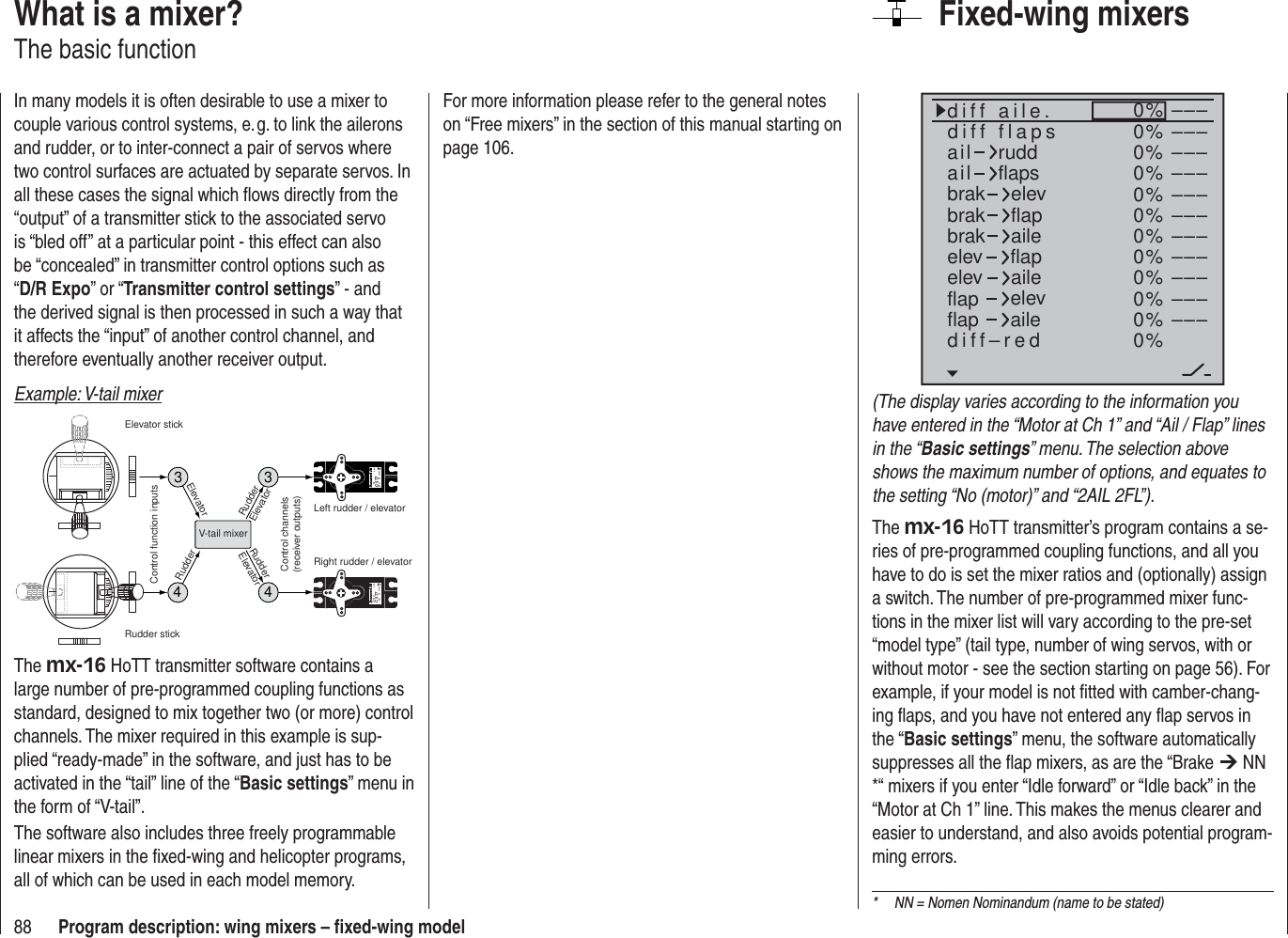 88 Program description: wing mixers – ﬁ xed-wing modelFixed-wing mixers0%0%0%0%0%0%0%0%0%0%0%0%–––––––––––––––––––––––––––––––––ailaildiff aile.ruddflapsbrakbrakbrakelevflapaileelevelevflapflapaileelevflapdiff–redailediff flaps(The display varies according to the information you have entered in the “Motor at Ch 1” and “Ail / Flap” lines in the “Basic settings” menu. The selection above shows the maximum number of options, and equates to the setting “No (motor)” and “2AIL 2FL”).The mx-16 HoTT transmitter’s program contains a se-ries of pre-programmed coupling functions, and all you have to do is set the mixer ratios and (optionally) assign a switch. The number of pre-programmed mixer func-tions in the mixer list will vary according to the pre-set “model type” (tail type, number of wing servos, with or without motor - see the section starting on page 56). For example, if your model is not ﬁ tted with camber-chang-ing ﬂ aps, and you have not entered any ﬂ ap servos in the “Basic settings” menu, the software automatically suppresses all the ﬂ ap mixers, as are the “Brake ¼ NN *“ mixers if you enter “Idle forward” or “Idle back” in the “Motor at Ch 1” line. This makes the menus clearer and easier to understand, and also avoids potential program-ming errors.What is a mixer?The basic functionIn many models it is often desirable to use a mixer to couple various control systems, e. g. to link the ailerons and rudder, or to inter-connect a pair of servos where two control surfaces are actuated by separate servos. In all these cases the signal which ﬂ ows directly from the “output” of a transmitter stick to the associated servo is “bled off” at a particular point - this effect can also be “concealed” in transmitter control options such as “D/R Expo” or “Transmitter control settings” - and the derived signal is then processed in such a way that it affects the “input” of another control channel, and therefore eventually another receiver output.Example: V-tail mixer334e4 8 VC 577B s N  410Se v 4 8 VC 577es N  4104V-tail mixerControl function inputsControl channels(receiver outputs)Elevator stickRudder stickRight rudder / elevatorLeft rudder / elevatorRudderElevatorElevatorRudderRudderElevatorThe mx-16 HoTT transmitter software contains a large number of pre-programmed coupling functions as standard, designed to mix together two (or more) control channels. The mixer required in this example is sup-plied “ready-made” in the software, and just has to be activated in the “tail” line of the “Basic settings” menu in the form of “V-tail”.The software also includes three freely programmable linear mixers in the ﬁ xed-wing and helicopter programs, all of which can be used in each model memory.*  NN = Nomen Nominandum (name to be stated)For more information please refer to the general notes on “Free mixers” in the section of this manual starting on page 106.