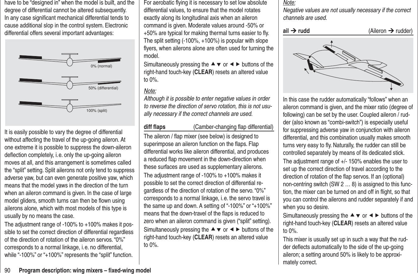 90 Program description: wing mixers – ﬁ xed-wing modelNote:Negative values are not usually necessary if the correct channels are used.ail ¼ rudd (Aileron ¼ rudder)In this case the rudder automatically “follows” when an aileron command is given, and the mixer ratio (degree of following) can be set by the user. Coupled aileron / rud-der (also known as “combi-switch”) is especially useful for suppressing adverse yaw in conjunction with aileron differential, and this combination usually makes smooth turns very easy to ﬂ y. Naturally, the rudder can still be controlled separately by means of its dedicated stick.The adjustment range of +/- 150% enables the user to set up the correct direction of travel according to the direction of rotation of the ﬂ ap servos. If an (optional) non-centring switch (SW 2 … 8) is assigned to this func-tion, the mixer can be turned on and off in ﬂ ight, so that you can control the ailerons and rudder separately if and when you so desire.Simultaneously pressing the cd or ef buttons of the right-hand touch-key (CLEAR) resets an altered value to 0%.This mixer is usually set up in such a way that the rud-der deﬂ ects automatically to the side of the up-going aileron; a setting around 50% is likely to be approxi-mately correct.For aerobatic ﬂ ying it is necessary to set low absolute differential values, to ensure that the model rotates exactly along its longitudinal axis when an aileron command is given. Moderate values around -50% or +50% are typical for making thermal turns easier to ﬂ y. The split setting (-100%, +100%) is popular with slope ﬂ yers, when ailerons alone are often used for turning the model.Simultaneously pressing the cd or ef buttons of the right-hand touch-key (CLEAR) resets an altered value to 0%.Note:Although it is possible to enter negative values in order to reverse the direction of servo rotation, this is not usu-ally necessary if the correct channels are used.diff ﬂ aps   (Camber-changing ﬂ ap differential)The aileron / ﬂ ap mixer (see below) is designed to superimpose an aileron function on the ﬂ aps. Flap differential works like aileron differential, and produces a reduced ﬂ ap movement in the down-direction when these surfaces are used as supplementary ailerons.The adjustment range of -100% to +100% makes it possible to set the correct direction of differential re-gardless of the direction of rotation of the servo. “0%” corresponds to a normal linkage, i. e. the servo travel is the same up and down. A setting of “-100%” or “+100%” means that the down-travel of the ﬂ aps is reduced to zero when an aileron command is given (“split” setting).Simultaneously pressing the cd or ef buttons of the right-hand touch-key (CLEAR) resets an altered value to 0%.have to be “designed in” when the model is built, and the degree of differential cannot be altered subsequently. In any case signiﬁ cant mechanical differential tends to cause additional slop in the control system. Electronic differential offers several important advantages:0% (normal)50% (differential)100% (split)It is easily possible to vary the degree of differential without affecting the travel of the up-going aileron. At one extreme it is possible to suppress the down-aileron deﬂ ection completely, i. e. only the up-going aileron moves at all, and this arrangement is sometimes called the “split” setting. Split ailerons not only tend to suppress adverse yaw, but can even generate positive yaw, which means that the model yaws in the direction of the turn when an aileron command is given. In the case of large model gliders, smooth turns can then be ﬂ own using ailerons alone, which with most models of this type is usually by no means the case.The adjustment range of -100% to +100% makes it pos-sible to set the correct direction of differential regardless of the direction of rotation of the aileron servos. “0%” corresponds to a normal linkage, i. e. no differential, while “-100%” or “+100%” represents the “split” function.