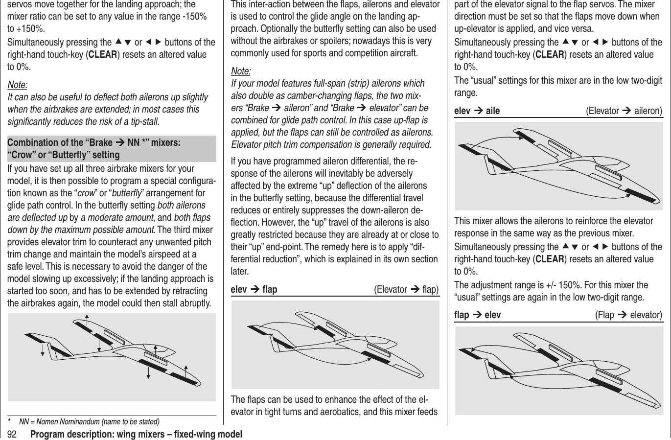 92 Program description: wing mixers – ﬁ xed-wing modelpart of the elevator signal to the ﬂ ap servos. The mixer direction must be set so that the ﬂ aps move down when up-elevator is applied, and vice versa.Simultaneously pressing the cd or ef buttons of the right-hand touch-key (CLEAR) resets an altered value to 0%.The “usual” settings for this mixer are in the low two-digit range.elev ¼ aile (Elevator ¼ aileron)This mixer allows the ailerons to reinforce the elevator response in the same way as the previous mixer.Simultaneously pressing the cd or ef buttons of the right-hand touch-key (CLEAR) resets an altered value to 0%.The adjustment range is +/- 150%. For this mixer the “usual” settings are again in the low two-digit range.ﬂ ap ¼ elev   (Flap ¼ elevator)This inter-action between the ﬂ aps, ailerons and elevator is used to control the glide angle on the landing ap-proach. Optionally the butterﬂ y setting can also be used without the airbrakes or spoilers; nowadays this is very commonly used for sports and competition aircraft.Note:If your model features full-span (strip) ailerons which also double as camber-changing ﬂ aps, the two mix-ers “Brake ¼ aileron” and “Brake ¼ elevator” can be combined for glide path control. In this case up-ﬂ ap is applied, but the ﬂ aps can still be controlled as ailerons. Elevator pitch trim compensation is generally required.If you have programmed aileron differential, the re-sponse of the ailerons will inevitably be adversely affected by the extreme “up” deﬂ ection of the ailerons in the butterﬂ y setting, because the differential travel reduces or entirely suppresses the down-aileron de-ﬂ ection. However, the “up” travel of the ailerons is also greatly restricted because they are already at or close to their “up” end-point. The remedy here is to apply “dif-ferential reduction”, which is explained in its own section later.elev ¼ ﬂ ap   (Elevator ¼ ﬂ ap) The ﬂ aps can be used to enhance the effect of the el-evator in tight turns and aerobatics, and this mixer feeds servos move together for the landing approach; the mixer ratio can be set to any value in the range -150% to +150%.Simultaneously pressing the cd or ef buttons of the right-hand touch-key (CLEAR) resets an altered value to 0%.Note:It can also be useful to deﬂ ect both ailerons up slightly when the airbrakes are extended; in most cases this signiﬁ cantly reduces the risk of a tip-stall.Combination of the “Brake ¼ NN *” mixers:“Crow” or “Butterﬂ y” settingIf you have set up all three airbrake mixers for your model, it is then possible to program a special conﬁ gura-tion known as the “crow” or “butterﬂ y” arrangement for glide path control. In the butterﬂ y setting both ailerons are deﬂ ected up by a moderate amount, and both ﬂ aps down by the maximum possible amount. The third mixer provides elevator trim to counteract any unwanted pitch trim change and maintain the model’s airspeed at a safe level. This is necessary to avoid the danger of the model slowing up excessively; if the landing approach is started too soon, and has to be extended by retracting the airbrakes again, the model could then stall abruptly.*  NN = Nomen Nominandum (name to be stated)