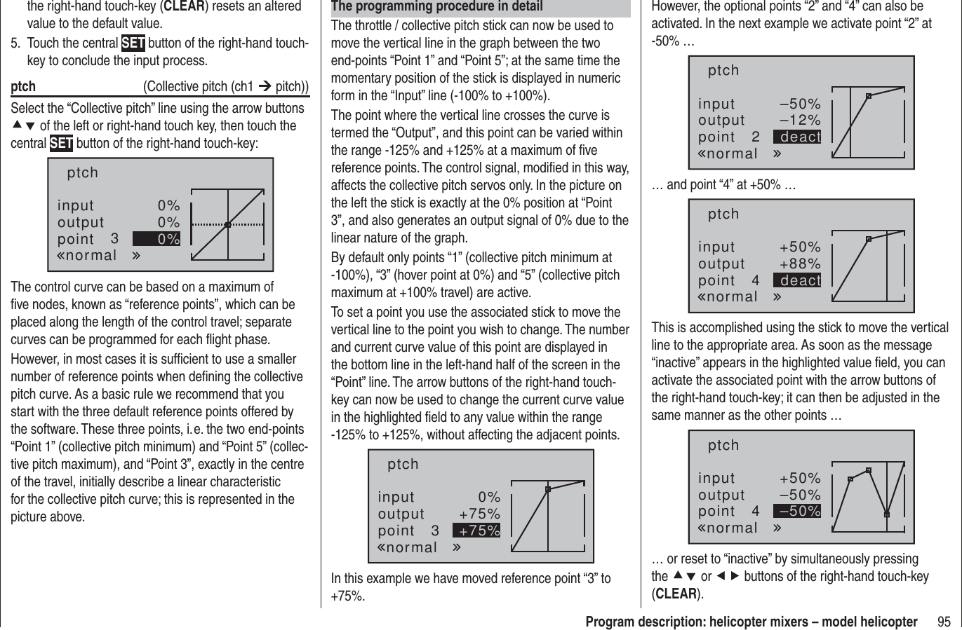 95Program description: helicopter mixers – model helicopterthe right-hand touch-key (CLEAR) resets an altered value to the default value.Touch the central 5.  SET button of the right-hand touch-key to conclude the input process.ptch   (Collective pitch (ch1 ¼ pitch))Select the “Collective pitch” line using the arrow buttons cd of the left or right-hand touch key, then touch the central SET button of the right-hand touch-key:inputoutputpoint 30%0%0%ptchnormalThe control curve can be based on a maximum of ﬁ ve nodes, known as “reference points”, which can be placed along the length of the control travel; separate curves can be programmed for each ﬂ ight phase.However, in most cases it is sufﬁ cient to use a smaller number of reference points when deﬁ ning the collective pitch curve. As a basic rule we recommend that you start with the three default reference points offered by the software. These three points, i. e. the two end-points “Point 1” (collective pitch minimum) and “Point 5” (collec-tive pitch maximum), and “Point 3”, exactly in the centre of the travel, initially describe a linear characteristic for the collective pitch curve; this is represented in the picture above.The programming procedure in detailThe throttle / collective pitch stick can now be used to move the vertical line in the graph between the two end-points “Point 1” and “Point 5”; at the same time the momentary position of the stick is displayed in numeric form in the “Input” line (-100% to +100%).The point where the vertical line crosses the curve is termed the “Output”, and this point can be varied within the range -125% and +125% at a maximum of ﬁ ve reference points. The control signal, modiﬁ ed in this way, affects the collective pitch servos only. In the picture on the left the stick is exactly at the 0% position at “Point 3”, and also generates an output signal of 0% due to the linear nature of the graph.By default only points “1” (collective pitch minimum at -100%), “3” (hover point at 0%) and “5” (collective pitch maximum at +100% travel) are active.To set a point you use the associated stick to move the vertical line to the point you wish to change. The number and current curve value of this point are displayed in the bottom line in the left-hand half of the screen in the “Point” line. The arrow buttons of the right-hand touch-key can now be used to change the current curve value in the highlighted ﬁ eld to any value within the range -125% to +125%, without affecting the adjacent points.inputoutputpoint 30%+75%+75%ptchnormalIn this example we have moved reference point “3” to +75%.However, the optional points “2” and “4” can also be activated. In the next example we activate point “2” at -50% …inputoutputpoint 2–50%–12%deactptchnormal… and point “4” at +50% …inputoutputpoint 4+50%+88%deactptchnormalThis is accomplished using the stick to move the vertical line to the appropriate area. As soon as the message “inactive” appears in the highlighted value ﬁ eld, you can activate the associated point with the arrow buttons of the right-hand touch-key; it can then be adjusted in the same manner as the other points … inputoutputpoint 4+50%–50%–50%ptchnormal… or reset to “inactive” by simultaneously pressing the cd or ef buttons of the right-hand touch-key (CLEAR).