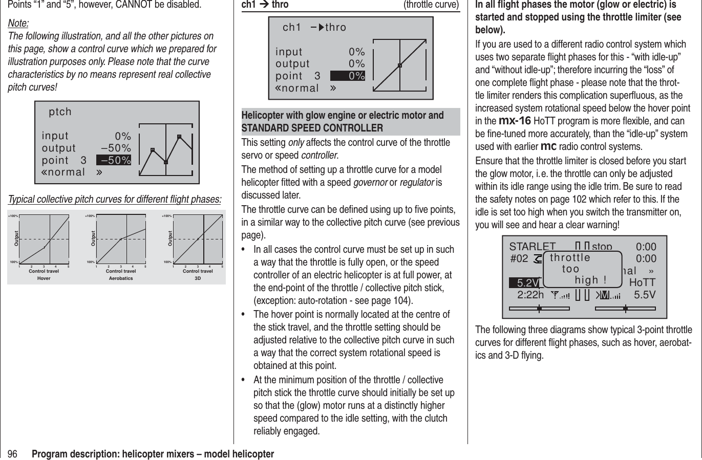 96 Program description: helicopter mixers – model helicopterPoints “1” and “5”, however, CANNOT be disabled.Note:The following illustration, and all the other pictures on this page, show a control curve which we prepared for illustration purposes only. Please note that the curve characteristics by no means represent real collective pitch curves!inputoutputpoint 30%–50%–50%ptchnormalTypical collective pitch curves for different ﬂ ight phases:+100% +100% +100%100%100%100%OutputOutputOutput234512345123451Control travel Control travel Control travelHover Aerobatics 3Dch1 ¼ thro  (throttle curve)inputoutputpoint 30%0%0%ch1normalthroHelicopter with glow engine or electric motor and STANDARD SPEED CONTROLLERThis setting only affects the control curve of the throttle servo or speed controller.The method of setting up a throttle curve for a model helicopter ﬁ tted with a speed governor or regulator is discussed later.The throttle curve can be deﬁ ned using up to ﬁ ve points, in a similar way to the collective pitch curve (see previous page).In all cases the control curve must be set up in such • a way that the throttle is fully open, or the speed controller of an electric helicopter is at full power, at the end-point of the throttle / collective pitch stick, (exception: auto-rotation - see page 104).The hover point is normally located at the centre of • the stick travel, and the throttle setting should be adjusted relative to the collective pitch curve in such a way that the correct system rotational speed is obtained at this point.At the minimum position of the throttle / collective • pitch stick the throttle curve should initially be set up so that the (glow) motor runs at a distinctly higher speed compared to the idle setting, with the clutch reliably engaged.In all ﬂ ight phases the motor (glow or electric) is started and stopped using the throttle limiter (see below).If you are used to a different radio control system which uses two separate ﬂ ight phases for this - “with idle-up” and “without idle-up”; therefore incurring the “loss” of one complete ﬂ ight phase - please note that the throt-tle limiter renders this complication superﬂ uous, as the increased system rotational speed below the hover point in the mx-16 HoTT program is more ﬂ exible, and can be ﬁ ne-tuned more accurately, than the “idle-up” system used with earlier mc radio control systems.Ensure that the throttle limiter is closed before you start the glow motor, i. e. the throttle can only be adjusted within its idle range using the idle trim. Be sure to read the safety notes on page 102 which refer to this. If the idle is set too high when you switch the transmitter on, you will see and hear a clear warning!stopSTARLET#022:22h0:000:005.5V5.2V HoTTmal   »Mthrottletoohigh !The following three diagrams show typical 3-point throttle curves for different ﬂ ight phases, such as hover, aerobat-ics and 3-D ﬂ ying.