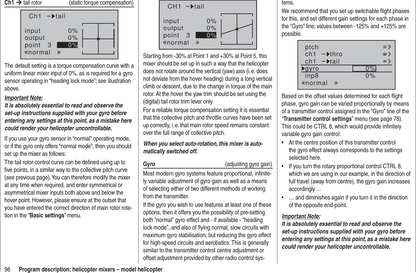 98 Program description: helicopter mixers – model helicoptertems.We recommend that you set up switchable ﬂ ight phases for this, and set different gain settings for each phase in the “Gyro” line; values between -125% and +125% are possible.ch1ch1ptch throtailnormalgyro 0%inp8 0%Based on the offset values determined for each ﬂ ight phase, gyro gain can be varied proportionally by means of a transmitter control assigned in the “Gyro” line of the “Transmitter control settings” menu (see page 78). This could be CTRL 8, which would provide inﬁ nitely variable gyro gain control:At the centre position of this transmitter control • the gyro effect always corresponds to the settings selected here.If you turn the rotary proportional control CTRL 8, • which we are using in our example, in the direction of full travel (away from centre), the gyro gain increases accordingly …… and diminishes again if you turn it in the direction • of the opposite end-point.Important Note:It is absolutely essential to read and observe the set-up instructions supplied with your gyro before entering any settings at this point, as a mistake here could render your helicopter uncontrollable.Ch1 ¼ tail rotor   (static torque compensation)inputoutputpoint 30%0%0%Ch1normaltailThe default setting is a torque compensation curve with a uniform linear mixer input of 0%, as is required for a gyro sensor operating in “heading lock mode”; see illustration above.Important Note:It is absolutely essential to read and observe the set-up instructions supplied with your gyro before entering any settings at this point, as a mistake here could render your helicopter uncontrollable.If you use your gyro sensor in “normal” operating mode, or if the gyro only offers “normal mode”, then you should set up the mixer as follows:The tail rotor control curve can be deﬁ ned using up to ﬁ ve points, in a similar way to the collective pitch curve (see previous page). You can therefore modify the mixer at any time when required, and enter symmetrical or asymmetrical mixer inputs both above and below the hover point. However, please ensure at the outset that you have entered the correct direction of main rotor rota-tion in the “Basic settings” menu.inputoutputpoint 30%0%0%CH1normaltailStarting from -30% at Point 1 and +30% at Point 5, this mixer should be set up in such a way that the helicopter does not rotate around the vertical (yaw) axis (i. e. does not deviate from the hover heading) during a long vertical climb or descent, due to the change in torque of the main rotor. At the hover the yaw trim should be set using the (digital) tail rotor trim lever only.For a reliable torque compensation setting it is essential that the collective pitch and throttle curves have been set up correctly, i. e. that main rotor speed remains constant over the full range of collective pitch.When you select auto-rotation, this mixer is auto-matically switched off.Gyro   (adjusting gyro gain)Most modern gyro systems feature proportional, inﬁ nite-ly variable adjustment of gyro gain as well as a means of selecting either of two different methods of working from the transmitter.If the gyro you wish to use features at least one of these options, then it offers you the possibility of pre-setting both “normal” gyro effect and - if available - “heading lock mode”, and also of ﬂ ying normal, slow circuits with maximum gyro stabilisation, but reducing the gyro effect for high-speed circuits and aerobatics. This is generally similar to the transmitter control centre adjustment or offset adjustment provided by other radio control sys-