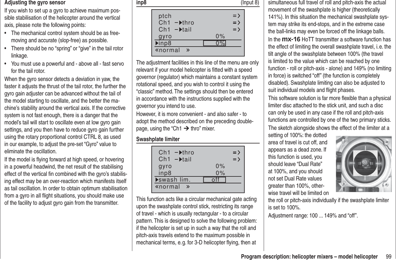 99Program description: helicopter mixers – model helicopterAdjusting the gyro sensorIf you wish to set up a gyro to achieve maximum pos-sible stabilisation of the helicopter around the vertical axis, please note the following points:The mechanical control system should be as free-• moving and accurate (slop-free) as possible.There should be no “spring” or “give” in the tail rotor • linkage.You must use a powerful and - above all - fast servo • for the tail rotor.When the gyro sensor detects a deviation in yaw, the faster it adjusts the thrust of the tail rotor, the further the gyro gain adjuster can be advanced without the tail of the model starting to oscillate, and the better the ma-chine’s stability around the vertical axis. If the corrective system is not fast enough, there is a danger that the model’s tail will start to oscillate even at low gyro gain settings, and you then have to reduce gyro gain further using the rotary proportional control CTRL 8, as used in our example, to adjust the pre-set “Gyro” value to eliminate the oscillation.If the model is ﬂ ying forward at high speed, or hovering in a powerful headwind, the net result of the stabilising effect of the vertical ﬁ n combined with the gyro’s stabilis-ing effect may be an over-reaction which manifests itself as tail oscillation. In order to obtain optimum stabilisation from a gyro in all ﬂ ight situations, you should make use of the facility to adjust gyro gain from the transmitter.inp8   (Input 8)Ch1Ch1ptch throtailnormalgyro 0%inp8 0%The adjustment facilities in this line of the menu are only relevant if your model helicopter is ﬁ tted with a speed governor (regulator) which maintains a constant system rotational speed, and you wish to control it using the “classic” method. The settings should then be entered in accordance with the instructions supplied with the governor you intend to use.However, it is more convenient - and also safer - to adopt the method described on the preceding double-page, using the “Ch1 ¼ thro” mixer.Swashplate limiterCh1Ch1 throtailnormalgyro 0%inp8 0%swash lim. offThis function acts like a circular mechanical gate acting upon the swashplate control stick, restricting its range of travel - which is usually rectangular - to a circular pattern. This is designed to solve the following problem: if the helicopter is set up in such a way that the roll and pitch-axis travels extend to the maximum possible in mechanical terms, e. g. for 3-D helicopter ﬂ ying, then at simultaneous full travel of roll and pitch-axis the actual movement of the swashplate is higher (theoretically 141%). In this situation the mechanical swashplate sys-tem may strike its end-stops, and in the extreme case the ball-links may even be forced off the linkage balls.In the mx-16 HoTT transmitter a software function has the effect of limiting the overall swashplate travel, i. e. the tilt angle of the swashplate between 100% (the travel is limited to the value which can be reached by one function - roll or pitch-axis - alone) and 149% (no limiting in force) is switched “off” (the function is completely disabled). Swashplate limiting can also be adjusted to suit individual models and ﬂ ight phases.This software solution is far more ﬂ exible than a physical limiter disc attached to the stick unit, and such a disc can only be used in any case if the roll and pitch-axis functions are controlled by one of the two primary sticks.The sketch alongside shows the effect of the limiter at a setting of 100%: the dotted area of travel is cut off, and appears as a dead zone. If this function is used, you should leave “Dual Rate” at 100%, and you should not set Dual Rate values greater than 100%, other-wise travel will be limited on the roll or pitch-axis individually if the swashplate limiter is set to 100%.Adjustment range: 100 ... 149% and “off”.