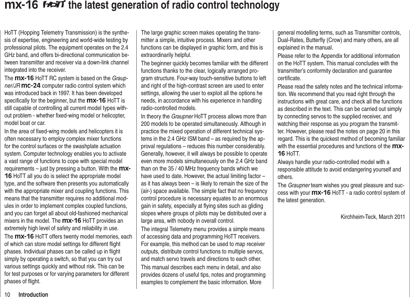10 Introductionmx-16  the latest generation of radio control technologyHoTT (Hopping Telemetry Transmission) is the synthe-sis of expertise, engineering and world-wide testing by professional pilots. The equipment operates on the 2.4 GHz band, and offers bi-directional communication be-tween transmitter and receiver via a down-link channel integrated into the receiver.The mx-16 HoTT RC system is based on the Graup-ner/JR mc-24 computer radio control system which was introduced back in 1997. It has been developed speciﬁ cally for the beginner, but the mx-16 HoTT is still capable of controlling all current model types with-out problem - whether ﬁ xed-wing model or helicopter, model boat or car.In the area of ﬁ xed-wing models and helicopters it is often necessary to employ complex mixer functions for the control surfaces or the swashplate actuation system. Computer technology enables you to activate a vast range of functions to cope with special model requirements – just by pressing a button. With the mx-16 HoTT all you do is select the appropriate model type, and the software then presents you automatically with the appropriate mixer and coupling functions. This means that the transmitter requires no additional mod-ules in order to implement complex coupled functions, and you can forget all about old-fashioned mechanical mixers in the model. The mx-16 HoTT provides an extremely high level of safety and reliability in use.The mx-16 HoTT offers twenty model memories, each of which can store model settings for different ﬂ ight phases. Individual phases can be called up in ﬂ ight simply by operating a switch, so that you can try out various settings quickly and without risk. This can be for test purposes or for varying parameters for different phases of ﬂ ight.The large graphic screen makes operating the trans-mitter a simple, intuitive process. Mixers and other functions can be displayed in graphic form, and this is extraordinarily helpful.The beginner quickly becomes familiar with the different functions thanks to the clear, logically arranged pro-gram structure. Four-way touch-sensitive buttons to left and right of the high-contrast screen are used to enter settings, allowing the user to exploit all the options he needs, in accordance with his experience in handling radio-controlled models.In theory the Graupner HoTT process allows more than 200 models to be operated simultaneously. Although in practice the mixed operation of different technical sys-tems in the 2.4 GHz ISM band – as required by the ap-proval regulations – reduces this number considerably. Generally, however, it will always be possible to operate even more models simultaneously on the 2.4 GHz band than on the 35 / 40 MHz frequency bands which we have used to date. However, the actual limiting factor – as it has always been – is likely to remain the size of the (air-) space available. The simple fact that no frequency control procedure is necessary equates to an enormous gain in safety, especially at ﬂ ying sites such as gliding slopes where groups of pilots may be distributed over a large area, with nobody in overall control.The integral Telemetry menu provides a simple means of accessing data and programming HoTT receivers. For example, this method can be used to map receiver outputs, distribute control functions to multiple servos, and match servo travels and directions to each other.This manual describes each menu in detail, and also provides dozens of useful tips, notes and programming examples to complement the basic information. More general modelling terms, such as Transmitter controls, Dual-Rates, Butterﬂ y (Crow) and many others, are all explained in the manual.Please refer to the Appendix for additional information on the HoTT system. This manual concludes with the transmitter’s conformity declaration and guarantee certiﬁ cate.Please read the safety notes and the technical informa-tion. We recommend that you read right through the instructions with great care, and check all the functions as described in the text. This can be carried out simply by connecting servos to the supplied receiver, and watching their response as you program the transmit-ter. However, please read the notes on page 20 in this regard. This is the quickest method of becoming familiar with the essential procedures and functions of the mx-16 HoTT.Always handle your radio-controlled model with a responsible attitude to avoid endangering yourself and others.The Graupner team wishes you great pleasure and suc-cess with your mx-16 HoTT - a radio control system of the latest generation.Kirchheim-Teck, March 2011
