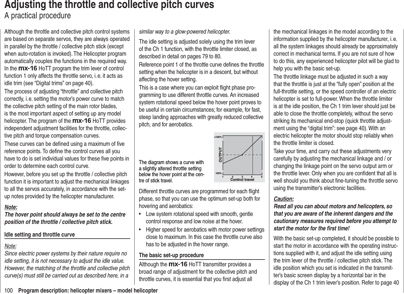 100 Program description: helicopter mixers – model helicopterAdjusting the throttle and collective pitch curvesA practical procedureAlthough the throttle and collective pitch control systems are based on separate servos, they are always operated in parallel by the throttle / collective pitch stick (except when auto-rotation is invoked). The Helicopter program automatically couples the functions in the required way. In the mx-16 HoTT program the trim lever of control function 1 only affects the throttle servo, i. e. it acts as idle trim (see “Digital trims” on page 40).The process of adjusting “throttle” and collective pitch correctly, i. e. setting the motor’s power curve to match the collective pitch setting of the main rotor blades, is the most important aspect of setting up any model helicopter. The program of the mx-16 HoTT provides independent adjustment facilities for the throttle, collec-tive pitch and torque compensation curves.These curves can be deﬁ ned using a maximum of ﬁ ve reference points. To deﬁ ne the control curves all you have to do is set individual values for these ﬁ ve points in order to determine each control curve.However, before you set up the throttle / collective pitch function it is important to adjust the mechanical linkages to all the servos accurately, in accordance with the set-up notes provided by the helicopter manufacturer.Note:The hover point should always be set to the centre position of the throttle / collective pitch stick.Idle setting and throttle curveNote:Since electric power systems by their nature require no idle setting, it is not necessary to adjust the idle value. However, the matching of the throttle and collective pitch curve(s) must still be carried out as described here, in a similar way to a glow-powered helicopter.The idle setting is adjusted solely using the trim lever of the Ch 1 function, with the throttle limiter closed, as described in detail on pages 79 to 80.Reference point 1 of the throttle curve deﬁ nes the throttle setting when the helicopter is in a descent, but without affecting the hover setting.This is a case where you can exploit ﬂ ight phase pro-gramming to use different throttle curves. An increased system rotational speed below the hover point proves to be useful in certain circumstances; for example, for fast, steep landing approaches with greatly reduced collective pitch, and for aerobatics.The diagram shows a curve with a slightly altered throttle setting below the hover point at the cen-tre of stick travel.+100%100%OUTPUT234 51Control travelDifferent throttle curves are programmed for each ﬂ ight phase, so that you can use the optimum set-up both for hovering and aerobatics:Low system rotational speed with smooth, gentle •control response and low noise at the hover.Higher speed for aerobatics with motor power settings •close to maximum. In this case the throttle curve also has to be adjusted in the hover range.The basic set-up procedureAlthough the mx-16 HoTT transmitter provides a broad range of adjustment for the collective pitch and throttle curves, it is essential that you ﬁ rst adjust all the mechanical linkages in the model according to the information supplied by the helicopter manufacturer, i. e. all the system linkages should already be approximately correct in mechanical terms. If you are not sure of how to do this, any experienced helicopter pilot will be glad to help you with the basic set-up.The throttle linkage must be adjusted in such a way that the throttle is just at the “fully open” position at the full-throttle setting, or the speed controller of an electric helicopter is set to full-power. When the throttle limiter is at the idle position, the Ch 1 trim lever should just be able to close the throttle completely, without the servo striking its mechanical end-stop (quick throttle adjust-ment using the “digital trim”: see page 40). With an electric helicopter the motor should stop reliably when the throttle limiter is closed.Take your time, and carry out these adjustments very carefully by adjusting the mechanical linkage and / or changing the linkage point on the servo output arm or the throttle lever. Only when you are conﬁ dent that all is well should you think about ﬁ ne-tuning the throttle servo using the transmitter’s electronic facilities.Caution:Read all you can about motors and helicopters, so that you are aware of the inherent dangers and the cautionary measures required before you attempt to start the motor for the ﬁ rst time!With the basic set-up completed, it should be possible to start the motor in accordance with the operating instruc-tions supplied with it, and adjust the idle setting using the trim lever of the throttle / collective pitch stick. The idle position which you set is indicated in the transmit-ter’s basic screen display by a horizontal bar in the display of the Ch 1 trim lever’s position. Refer to page 40 