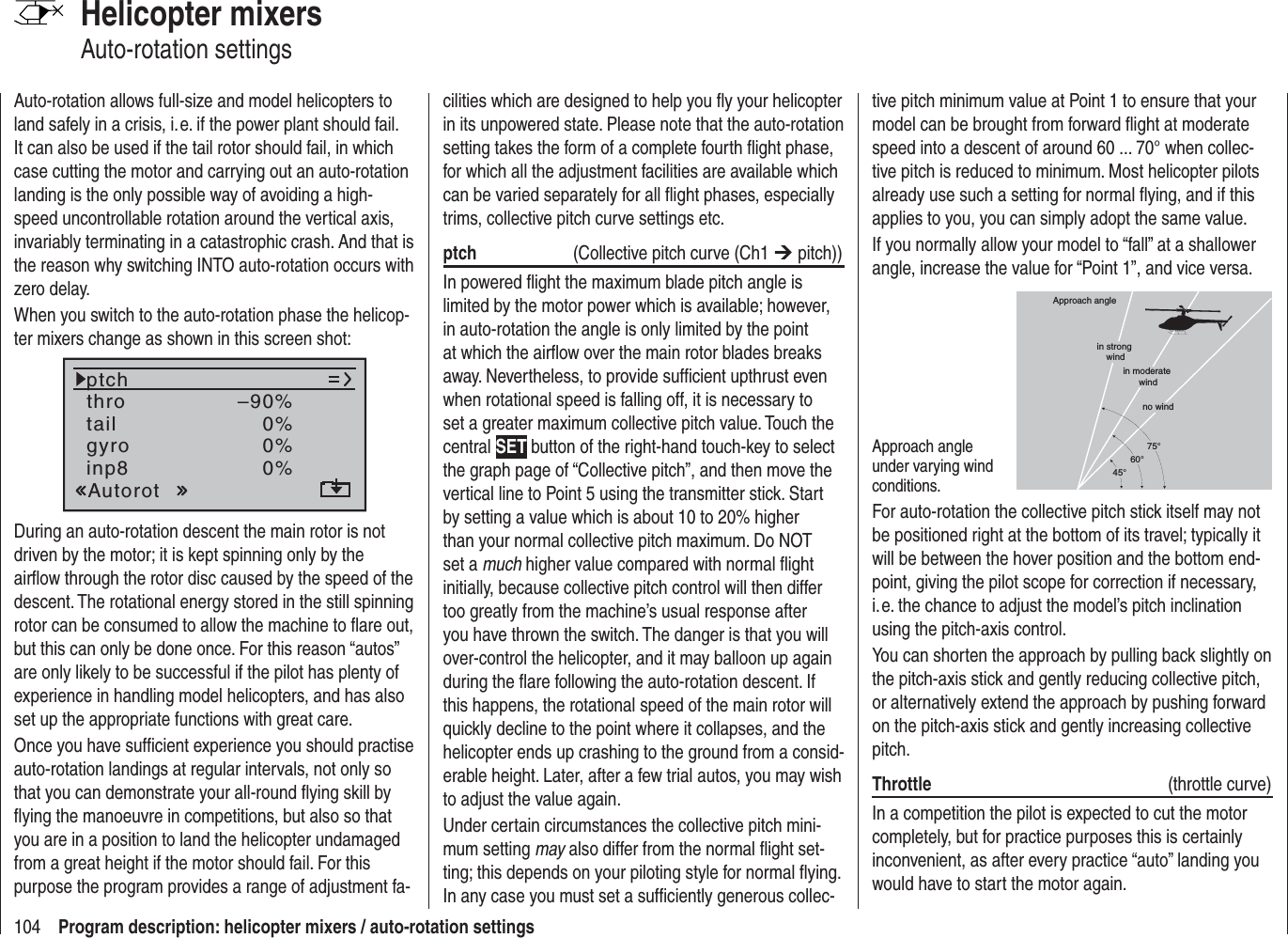 104 Program description: helicopter mixers / auto-rotation settingsHelicopter mixersAuto-rotation settingsAuto-rotation allows full-size and model helicopters to land safely in a crisis, i. e. if the power plant should fail. It can also be used if the tail rotor should fail, in which case cutting the motor and carrying out an auto-rotation landing is the only possible way of avoiding a high-speed uncontrollable rotation around the vertical axis, invariably terminating in a catastrophic crash. And that is the reason why switching INTO auto-rotation occurs with zero delay.When you switch to the auto-rotation phase the helicop-ter mixers change as shown in this screen shot:tailptchthroAutorotgyro 0%inp8 0%0%–90%During an auto-rotation descent the main rotor is not driven by the motor; it is kept spinning only by the airﬂ ow through the rotor disc caused by the speed of the descent. The rotational energy stored in the still spinning rotor can be consumed to allow the machine to ﬂ are out, but this can only be done once. For this reason “autos” are only likely to be successful if the pilot has plenty of experience in handling model helicopters, and has also set up the appropriate functions with great care.Once you have sufﬁ cient experience you should practise auto-rotation landings at regular intervals, not only so that you can demonstrate your all-round ﬂ ying skill by ﬂ ying the manoeuvre in competitions, but also so that you are in a position to land the helicopter undamaged from a great height if the motor should fail. For this purpose the program provides a range of adjustment fa-cilities which are designed to help you ﬂ y your helicopter in its unpowered state. Please note that the auto-rotation setting takes the form of a complete fourth ﬂ ight phase, for which all the adjustment facilities are available which can be varied separately for all ﬂ ight phases, especially trims, collective pitch curve settings etc. ptch   (Collective pitch curve (Ch1 ¼ pitch))In powered ﬂ ight the maximum blade pitch angle is limited by the motor power which is available; however, in auto-rotation the angle is only limited by the point at which the airﬂ ow over the main rotor blades breaks away. Nevertheless, to provide sufﬁ cient upthrust even when rotational speed is falling off, it is necessary to set a greater maximum collective pitch value. Touch the central SET button of the right-hand touch-key to select the graph page of “Collective pitch”, and then move the vertical line to Point 5 using the transmitter stick. Start by setting a value which is about 10 to 20% higher than your normal collective pitch maximum. Do NOT set a much higher value compared with normal ﬂ ight initially, because collective pitch control will then differ too greatly from the machine’s usual response after you have thrown the switch. The danger is that you will over-control the helicopter, and it may balloon up again during the ﬂ are following the auto-rotation descent. If this happens, the rotational speed of the main rotor will quickly decline to the point where it collapses, and the helicopter ends up crashing to the ground from a consid-erable height. Later, after a few trial autos, you may wish to adjust the value again.Under certain circumstances the collective pitch mini-mum setting may also differ from the normal ﬂ ight set-ting; this depends on your piloting style for normal ﬂ ying. In any case you must set a sufﬁ ciently generous collec-tive pitch minimum value at Point 1 to ensure that your model can be brought from forward ﬂ ight at moderate speed into a descent of around 60 ... 70° when collec-tive pitch is reduced to minimum. Most helicopter pilots already use such a setting for normal ﬂ ying, and if this applies to you, you can simply adopt the same value.If you normally allow your model to “fall” at a shallower angle, increase the value for “Point 1”, and vice versa.Approach angle under varying wind conditions.Approach anglein moderate windno wind45°60°75°in strong windFor auto-rotation the collective pitch stick itself may not be positioned right at the bottom of its travel; typically it will be between the hover position and the bottom end-point, giving the pilot scope for correction if necessary, i. e. the chance to adjust the model’s pitch inclination using the pitch-axis control.You can shorten the approach by pulling back slightly on the pitch-axis stick and gently reducing collective pitch, or alternatively extend the approach by pushing forward on the pitch-axis stick and gently increasing collective pitch.Throttle  (throttle curve)In a competition the pilot is expected to cut the motor completely, but for practice purposes this is certainly inconvenient, as after every practice “auto” landing you would have to start the motor again.