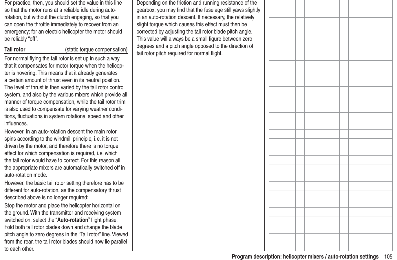 105Program description: helicopter mixers / auto-rotation settingsFor practice, then, you should set the value in this line so that the motor runs at a reliable idle during auto-rotation, but without the clutch engaging, so that you can open the throttle immediately to recover from an emergency; for an electric helicopter the motor should be reliably “off”.Tail rotor  (static torque compensation)For normal ﬂ ying the tail rotor is set up in such a way that it compensates for motor torque when the helicop-ter is hovering. This means that it already generates a certain amount of thrust even in its neutral position. The level of thrust is then varied by the tail rotor control system, and also by the various mixers which provide all manner of torque compensation, while the tail rotor trim is also used to compensate for varying weather condi-tions, ﬂ uctuations in system rotational speed and other inﬂ uences.However, in an auto-rotation descent the main rotor spins according to the windmill principle, i. e. it is not driven by the motor, and therefore there is no torque effect for which compensation is required, i. e. which the tail rotor would have to correct. For this reason all the appropriate mixers are automatically switched off in auto-rotation mode.However, the basic tail rotor setting therefore has to be different for auto-rotation, as the compensatory thrust described above is no longer required:Stop the motor and place the helicopter horizontal on the ground. With the transmitter and receiving system switched on, select the “Auto-rotation” ﬂ ight phase. Fold both tail rotor blades down and change the blade pitch angle to zero degrees in the “Tail rotor” line. Viewed from the rear, the tail rotor blades should now lie parallel to each other.Depending on the friction and running resistance of the gearbox, you may ﬁ nd that the fuselage still yaws slightly in an auto-rotation descent. If necessary, the relatively slight torque which causes this effect must then be corrected by adjusting the tail rotor blade pitch angle. This value will always be a small ﬁ gure between zero degrees and a pitch angle opposed to the direction of tail rotor pitch required for normal ﬂ ight.
