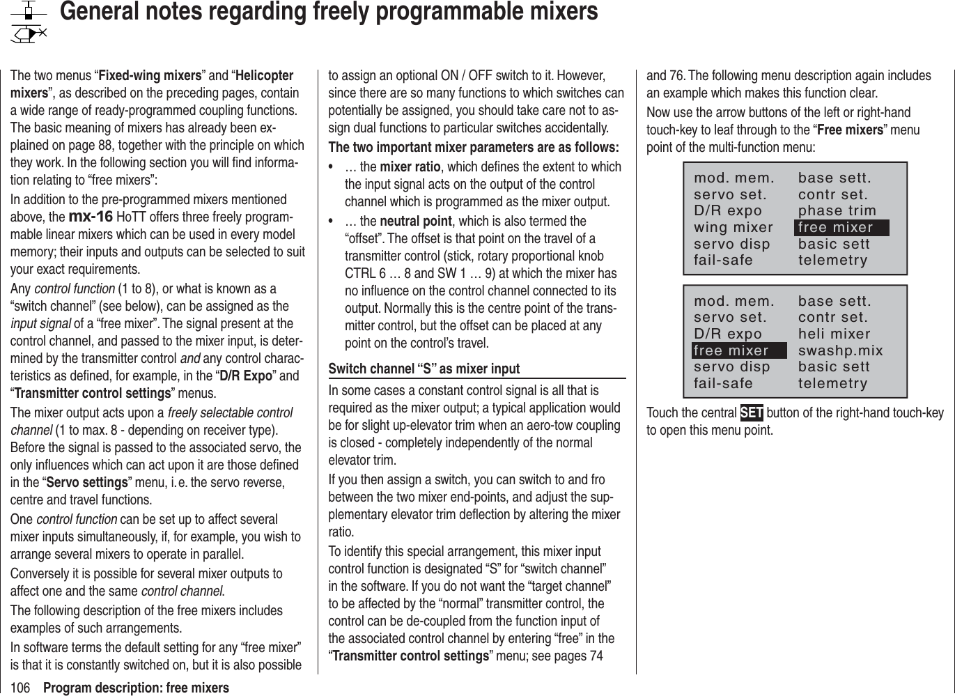 106 Program description: free mixersGeneral notes regarding freely programmable mixersThe two menus “Fixed-wing mixers” and “Helicoptermixers”, as described on the preceding pages, contain a wide range of ready-programmed coupling functions. The basic meaning of mixers has already been ex-plained on page 88, together with the principle on which they work. In the following section you will ﬁ nd informa-tion relating to “free mixers”:In addition to the pre-programmed mixers mentioned above, the mx-16 HoTT offers three freely program-mable linear mixers which can be used in every model memory; their inputs and outputs can be selected to suit your exact requirements.Any control function (1 to 8), or what is known as a “switch channel” (see below), can be assigned as the input signal of a “free mixer”. The signal present at the control channel, and passed to the mixer input, is deter-mined by the transmitter control and any control charac-teristics as deﬁ ned, for example, in the “D/R Expo” and “Transmitter control settings” menus.The mixer output acts upon a freely selectable control channel (1 to max. 8 - depending on receiver type). Before the signal is passed to the associated servo, the only inﬂ uences which can act upon it are those deﬁ ned in the “Servo settings” menu, i. e. the servo reverse, centre and travel functions.One control function can be set up to affect several mixer inputs simultaneously, if, for example, you wish to arrange several mixers to operate in parallel.Conversely it is possible for several mixer outputs to affect one and the same control channel.The following description of the free mixers includes examples of such arrangements.In software terms the default setting for any “free mixer” is that it is constantly switched on, but it is also possible to assign an optional ON / OFF switch to it. However, since there are so many functions to which switches can potentially be assigned, you should take care not to as-sign dual functions to particular switches accidentally.The two important mixer parameters are as follows:… the •  mixer ratio, which deﬁ nes the extent to which the input signal acts on the output of the control channel which is programmed as the mixer output.… the •  neutral point, which is also termed the “offset”. The offset is that point on the travel of a transmitter control (stick, rotary proportional knob CTRL 6 … 8 and SW 1 … 9) at which the mixer has no inﬂ uence on the control channel connected to its output. Normally this is the centre point of the trans-mitter control, but the offset can be placed at any point on the control’s travel.Switch channel “S” as mixer inputIn some cases a constant control signal is all that is required as the mixer output; a typical application would be for slight up-elevator trim when an aero-tow coupling is closed - completely independently of the normal elevator trim.If you then assign a switch, you can switch to and fro between the two mixer end-points, and adjust the sup-plementary elevator trim deﬂ ection by altering the mixer ratio.To identify this special arrangement, this mixer input control function is designated “S” for “switch channel” in the software. If you do not want the “target channel” to be affected by the “normal” transmitter control, the control can be de-coupled from the function input of the associated control channel by entering “free” in the “Transmitter control settings” menu; see pages 74 and 76. The following menu description again includes an example which makes this function clear.Now use the arrow buttons of the left or right-hand touch-key to leaf through to the “Free mixers” menu point of the multi-function menu:mod. mem.servo set.D/R expowing mixerbase sett.contr set.phase trimfree mixerservo disp basic settfail-safe telemetrymod. mem.servo set.D/R expofree mixerbase sett.contr set.heli mixerswashp.mixservo disp basic settfail-safe telemetryTouch the central SET button of the right-hand touch-key to open this menu point.