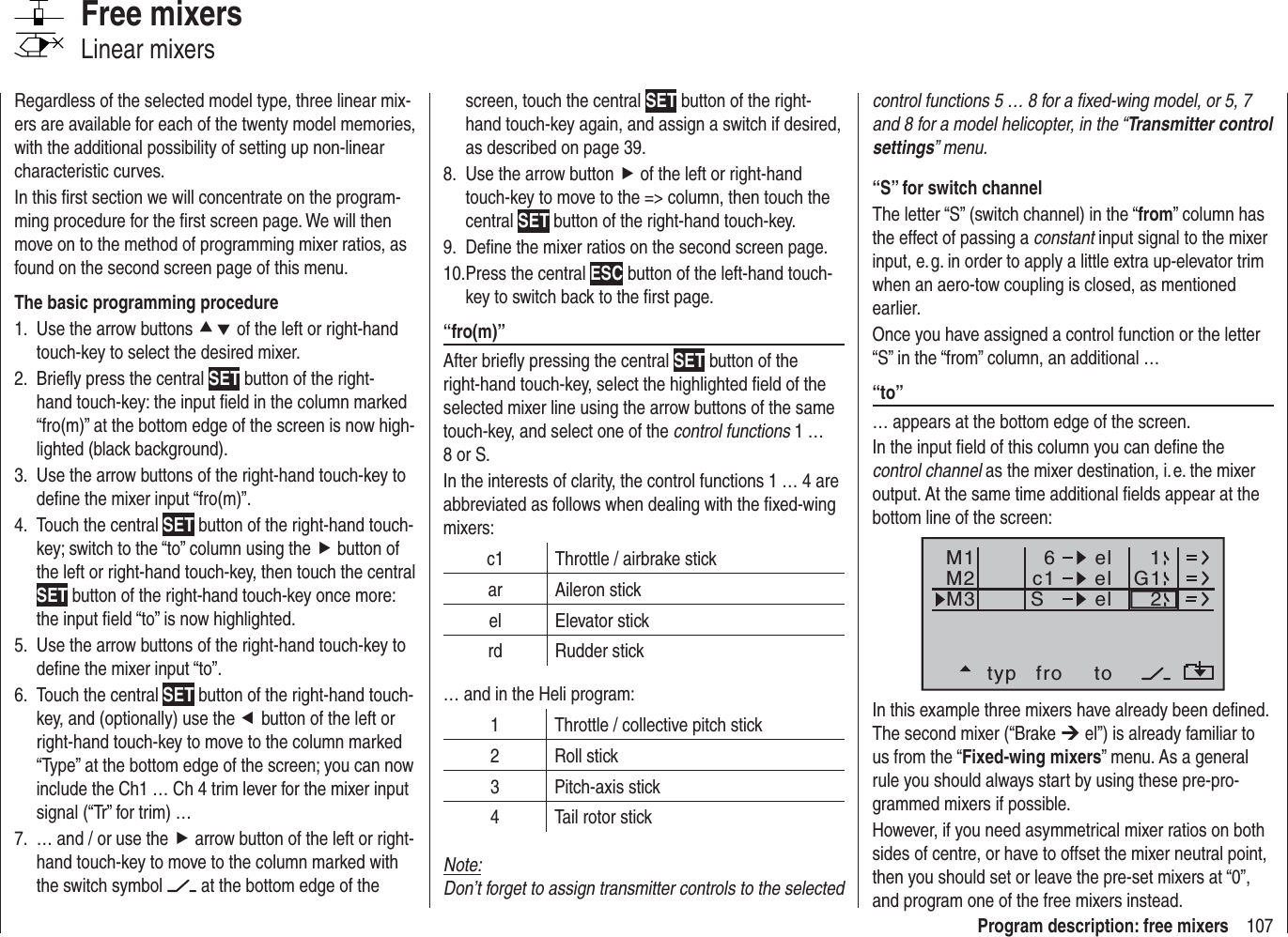 107Program description: free mixerscontrol functions 5 … 8 for a ﬁ xed-wing model, or 5, 7 and 8 for a model helicopter, in the “Transmitter control settings” menu.“S” for switch channelThe letter “S” (switch channel) in the “from” column has the effect of passing a constant input signal to the mixer input, e. g. in order to apply a little extra up-elevator trim when an aero-tow coupling is closed, as mentioned earlier.Once you have assigned a control function or the letter “S” in the “from” column, an additional …“to” … appears at the bottom edge of the screen. In the input ﬁ eld of this column you can deﬁ ne the control channel as the mixer destination, i. e. the mixer output. At the same time additional ﬁ elds appear at the bottom line of the screen:typ fro toM1M2M3c1 el G16elelS21In this example three mixers have already been deﬁ ned. The second mixer (“Brake ¼ el”) is already familiar to us from the “Fixed-wing mixers” menu. As a general rule you should always start by using these pre-pro-grammed mixers if possible. However, if you need asymmetrical mixer ratios on both sides of centre, or have to offset the mixer neutral point, then you should set or leave the pre-set mixers at “0”, and program one of the free mixers instead.Regardless of the selected model type, three linear mix-ers are available for each of the twenty model memories, with the additional possibility of setting up non-linear characteristic curves.In this ﬁ rst section we will concentrate on the program-ming procedure for the ﬁ rst screen page. We will then move on to the method of programming mixer ratios, as found on the second screen page of this menu.The basic programming procedureUse the arrow buttons 1.  cd of the left or right-hand touch-key to select the desired mixer.Brieﬂ y press the central 2.  SET button of the right-hand touch-key: the input ﬁ eld in the column marked “fro(m)” at the bottom edge of the screen is now high-lighted (black background).Use the arrow buttons of the right-hand touch-key to 3. deﬁ ne the mixer input “fro(m)”.Touch the central 4.  SET button of the right-hand touch-key; switch to the “to” column using the f button of the left or right-hand touch-key, then touch the central SET button of the right-hand touch-key once more: the input ﬁ eld “to” is now highlighted.Use the arrow buttons of the right-hand touch-key to 5. deﬁ ne the mixer input “to”.Touch the central 6.  SET button of the right-hand touch-key, and (optionally) use the e button of the left or right-hand touch-key to move to the column marked “Type” at the bottom edge of the screen; you can now include the Ch1 … Ch 4 trim lever for the mixer input signal (“Tr” for trim) …… and / or use the 7.  f arrow button of the left or right-hand touch-key to move to the column marked with the switch symbol   at the bottom edge of the Free mixersLinear mixersscreen, touch the central SET button of the right-hand touch-key again, and assign a switch if desired, as described on page 39.Use the arrow button8.  f of the left or right-hand touch-key to move to the =&gt; column, then touch the central SET button of the right-hand touch-key.Deﬁ ne the mixer ratios on the second screen page.9. Press the central 10.  ESC button of the left-hand touch-key to switch back to the ﬁ rst page.“fro(m)”After brieﬂ y pressing the central SET button of the right-hand touch-key, select the highlighted ﬁ eld of the selected mixer line using the arrow buttons of the same touch-key, and select one of the control functions 1 … 8 or S.In the interests of clarity, the control functions 1 … 4 are abbreviated as follows when dealing with the ﬁ xed-wing mixers:c1 Throttle / airbrake stickar Aileron stickel Elevator stickrd Rudder stick… and in the Heli program:1 Throttle / collective pitch stick2 Roll stick3 Pitch-axis stick4 Tail rotor stickNote:Don’t forget to assign transmitter controls to the selected 