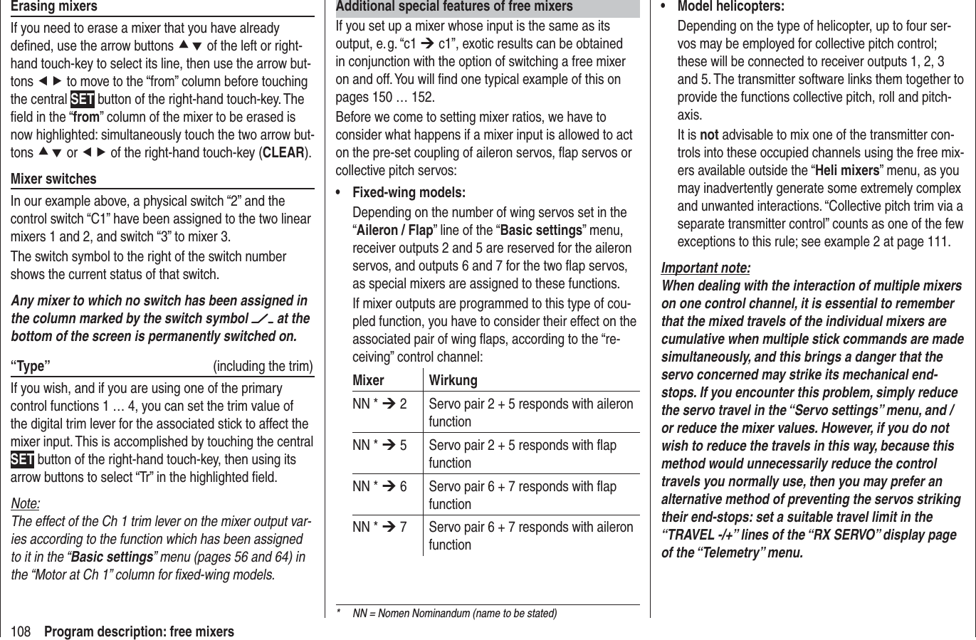 108 Program description: free mixersAdditional special features of free mixersIf you set up a mixer whose input is the same as its output, e. g. “c1 ¼ c1”, exotic results can be obtained in conjunction with the option of switching a free mixer on and off. You will ﬁ nd one typical example of this on pages 150 … 152.Before we come to setting mixer ratios, we have to consider what happens if a mixer input is allowed to act on the pre-set coupling of aileron servos, ﬂ ap servos or collective pitch servos:Fixed-wing models:•Depending on the number of wing servos set in the “Aileron / Flap” line of the “Basic settings” menu, receiver outputs 2 and 5 are reserved for the aileron servos, and outputs 6 and 7 for the two ﬂ ap servos, as special mixers are assigned to these functions.If mixer outputs are programmed to this type of cou-pled function, you have to consider their effect on the associated pair of wing ﬂ aps, according to the “re-ceiving” control channel:Mixer WirkungNN * ¼ 2 Servo pair 2 + 5 responds with aileron functionNN * ¼ 5 Servo pair 2 + 5 responds with ﬂ ap functionNN * ¼ 6 Servo pair 6 + 7 responds with ﬂ ap functionNN * ¼ 7 Servo pair 6 + 7 responds with aileron functionModel helicopters:•Depending on the type of helicopter, up to four ser-vos may be employed for collective pitch control; these will be connected to receiver outputs 1, 2, 3 and 5. The transmitter software links them together to provide the functions collective pitch, roll and pitch-axis.It is not advisable to mix one of the transmitter con-trols into these occupied channels using the free mix-ers available outside the “Heli mixers” menu, as you may inadvertently generate some extremely complex and unwanted interactions. “Collective pitch trim via a separate transmitter control” counts as one of the few exceptions to this rule; see example 2 at page 111.Important note:When dealing with the interaction of multiple mixers on one control channel, it is essential to remember that the mixed travels of the individual mixers are cumulative when multiple stick commands are made simultaneously, and this brings a danger that the servo concerned may strike its mechanical end-stops. If you encounter this problem, simply reduce the servo travel in the “Servo settings” menu, and / or reduce the mixer values. However, if you do not wish to reduce the travels in this way, because this method would unnecessarily reduce the control travels you normally use, then you may prefer an alternative method of preventing the servos striking their end-stops: set a suitable travel limit in the “TRAVEL -/+” lines of the “RX SERVO” display page of the “Telemetry” menu.Erasing mixersIf you need to erase a mixer that you have already deﬁ ned, use the arrow buttons cd of the left or right-hand touch-key to select its line, then use the arrow but-tons ef to move to the “from” column before touching the central SET button of the right-hand touch-key. The ﬁ eld in the “from” column of the mixer to be erased is now highlighted: simultaneously touch the two arrow but-tons cd or ef of the right-hand touch-key (CLEAR).Mixer switchesIn our example above, a physical switch “2” and the control switch “C1” have been assigned to the two linear mixers 1 and 2, and switch “3” to mixer 3. The switch symbol to the right of the switch number shows the current status of that switch.Any mixer to which no switch has been assigned in the column marked by the switch symbol   at the bottom of the screen is permanently switched on.“Type” (including the trim)If you wish, and if you are using one of the primary control functions 1 … 4, you can set the trim value of the digital trim lever for the associated stick to affect the mixer input. This is accomplished by touching the central SET button of the right-hand touch-key, then using its arrow buttons to select “Tr” in the highlighted ﬁ eld.Note:The effect of the Ch 1 trim lever on the mixer output var-ies according to the function which has been assigned to it in the “Basic settings” menu (pages 56 and 64) in the “Motor at Ch 1” column for ﬁ xed-wing models.*  NN = Nomen Nominandum (name to be stated)