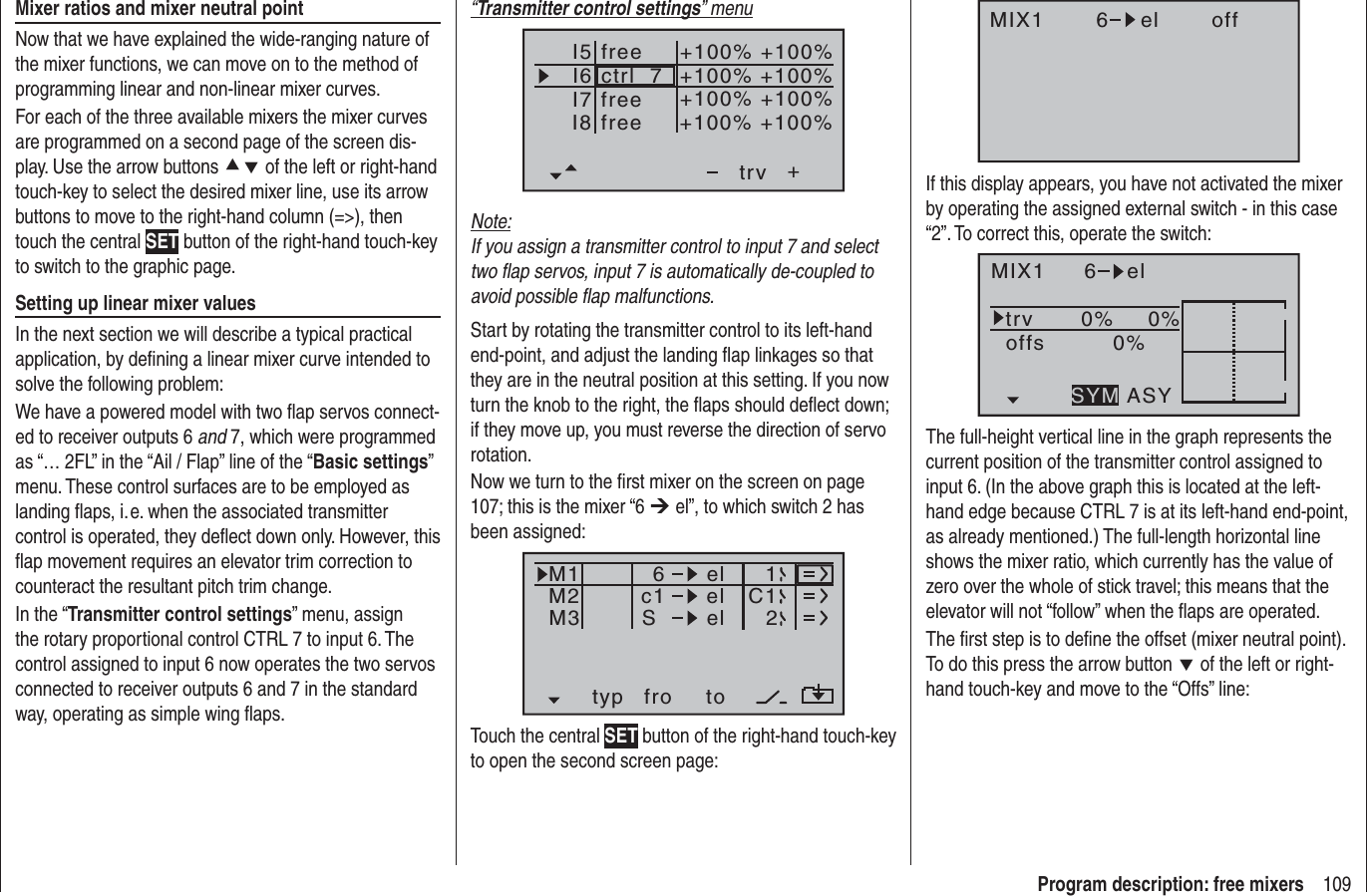 109Program description: free mixers“Transmitter control settings” menuI5I6I7+trvI8ctrl  7freefree+100% +100%+100%+100% +100%+100% +100%+100%freeNote:If you assign a transmitter control to input 7 and select two ﬂ ap servos, input 7 is automatically de-coupled to avoid possible ﬂ ap malfunctions.Start by rotating the transmitter control to its left-hand end-point, and adjust the landing ﬂ ap linkages so that they are in the neutral position at this setting. If you now turn the knob to the right, the ﬂ aps should deﬂ ect down; if they move up, you must reverse the direction of servo rotation.Now we turn to the ﬁ rst mixer on the screen on page 107; this is the mixer “6 ¼ el”, to which switch 2 has been assigned:typ fro toM1M2M3c1 el C16elelS12Touch the central SET button of the right-hand touch-key to open the second screen page:Mixer ratios and mixer neutral pointNow that we have explained the wide-ranging nature of the mixer functions, we can move on to the method of programming linear and non-linear mixer curves.For each of the three available mixers the mixer curves are programmed on a second page of the screen dis-play. Use the arrow buttons cd of the left or right-hand touch-key to select the desired mixer line, use its arrow buttons to move to the right-hand column (=&gt;), then touch the central SET button of the right-hand touch-key to switch to the graphic page.Setting up linear mixer valuesIn the next section we will describe a typical practical application, by deﬁ ning a linear mixer curve intended to solve the following problem:We have a powered model with two ﬂ ap servos connect-ed to receiver outputs 6 and 7, which were programmed as “… 2FL” in the “Ail / Flap” line of the “Basic settings”menu. These control surfaces are to be employed as landing ﬂ aps, i. e. when the associated transmitter control is operated, they deﬂ ect down only. However, this ﬂ ap movement requires an elevator trim correction to counteract the resultant pitch trim change.In the “Transmitter control settings” menu, assign the rotary proportional control CTRL 7 to input 6. The control assigned to input 6 now operates the two servos connected to receiver outputs 6 and 7 in the standard way, operating as simple wing ﬂ aps.MIX1 6 el offIf this display appears, you have not activated the mixer by operating the assigned external switch - in this case “2”. To correct this, operate the switch:MIX1 6 eltrv 0% 0%0%offsASYSYMThe full-height vertical line in the graph represents the current position of the transmitter control assigned to input 6. (In the above graph this is located at the left-hand edge because CTRL 7 is at its left-hand end-point, as already mentioned.) The full-length horizontal line shows the mixer ratio, which currently has the value of zero over the whole of stick travel; this means that the elevator will not “follow” when the ﬂ aps are operated.The ﬁ rst step is to deﬁ ne the offset (mixer neutral point). To do this press the arrow button d of the left or right-hand touch-key and move to the “Offs” line:
