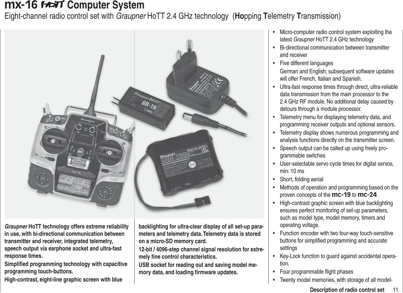 11Description of radio control setmx-16  Computer SystemEight-channel radio control set with Graupner HoTT 2.4 GHz technology  (Hopping Telemetry Transmission)Graupner HoTT technology offers extreme reliability in use, with bi-directional communication between transmitter and receiver, integrated telemetry, speech output via earphone socket and ultra-fast response times.Simpliﬁ ed programming technology with capacitive programming touch-buttons.High-contrast, eight-line graphic screen with blue backlighting for ultra-clear display of all set-up para-meters and telemetry data. Telemetry data is stored on a micro-SD memory card.12-bit / 4096-step channel signal resolution for extre-mely ﬁ ne control characteristics.USB socket for reading out and saving model me-mory data, and loading ﬁ rmware updates. Micro-computer radio control system exploiting the •latest Graupner HoTT 2.4 GHz technologyBi-directional communication between transmitter •and receiverFive different languages•German and English; subsequent software updates will offer French, Italian and Spanish.Ultra-fast response times through direct, ultra-reliable •data transmission from the main processor to the 2.4 GHz RF module. No additional delay caused by detours through a module processor.Telemetry menu for displaying telemetry data, and •programming receiver outputs and optional sensors.Telemetry display shows numerous programming and •analysis functions directly on the transmitter screen.Speech output can be called up using freely pro-•grammable switchesUser-selectable servo cycle times for digital servos, •min. 10 msShort, folding aerial•Methods of operation and programming based on the •proven concepts of the mc-19 to mc-24High-contrast graphic screen with blue backlighting •ensures perfect monitoring of set-up parameters, such as model type, model memory, timers and operating voltage.Function encoder with two four-way touch-sensitive •buttons for simpliﬁ ed programming and accurate settingsKey-Lock function to guard against accidental opera-•tion.Four programmable ﬂ ight phases•Twenty model memories, with storage of all model-•