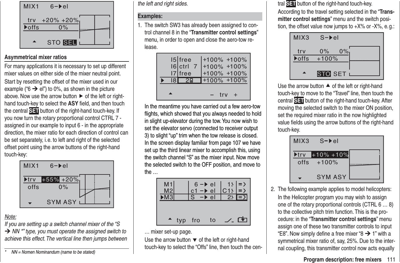 111Program description: free mixers*  NN = Nomen Nominandum (name to be stated)MIX1 6 eltrv +20% +20%0%offsSTO SELAsymmetrical mixer ratiosFor many applications it is necessary to set up different mixer values on either side of the mixer neutral point.Start by resetting the offset of the mixer used in our example (“6 ¼ el”) to 0%, as shown in the picture above. Now use the arrow button f of the left or right-hand touch-key to select the ASY ﬁ eld, and then touch the central SET button of the right-hand touch-key. If you now turn the rotary proportional control CTRL 7 - assigned in our example to input 6 - in the appropriate direction, the mixer ratio for each direction of control can be set separately, i. e. to left and right of the selected offset point using the arrow buttons of the right-hand touch-key:MIX1 6 eltrv +20%0%offsSYM ASY+55%Note:If you are setting up a switch channel mixer of the “S ¼ NN *” type, you must operate the assigned switch to achieve this effect. The vertical line then jumps between the left and right sides.Examples:The switch SW3 has already been assigned to con-1. trol channel 8 in the “Transmitter control settings”menu, in order to open and close the aero-tow re-lease.I5I6I7+trv100% 100%100% 100%100% 100%2++++++I8 100% 100%++ctrl  7freefreeIn the meantime you have carried out a few aero-tow ﬂ ights, which showed that you always needed to hold in slight up-elevator during the tow. You now wish to set the elevator servo (connected to receiver output 3) to slight “up” trim when the tow release is closed. In the screen display familiar from page 107 we have set up the third linear mixer to accomplish this, using the switch channel “S” as the mixer input. Now move the selected switch to the OFF position, and move to the …typ fro toM1M2M3c1 el C16elelS12… mixer set-up page.Use the arrow button d of the left or right-hand touch-key to select the “Offs” line, then touch the cen-tral SET button of the right-hand touch-key.According to the travel setting selected in the “Trans-mitter control settings” menu and the switch posi-tion, the offset value now jumps to +X% or -X%, e. g.:MIX3 S eltrv 0% 0%+100%offsSETSTOUse the arrow button c of the left or right-hand touch-key to move to the “Travel” line, then touch the central SET button of the right-hand touch-key. After moving the selected switch to the mixer ON position, set the required mixer ratio in the now highlighted value ﬁ elds using the arrow buttons of the right-hand touch-key.MIX3 S eltrv+100%offsASYSYM+10% +10%The following example applies to model helicopters:2. In the Helicopter program you may wish to assign one of the rotary proportional controls (CTRL 6 … 8) to the collective pitch trim function. This is the pro-cedure: in the “Transmitter control settings” menu assign one of these two transmitter controls to input “E8”. Now simply deﬁ ne a free mixer “8 ¼ 1” with a symmetrical mixer ratio of, say, 25%. Due to the inter-nal coupling, this transmitter control now acts equally 