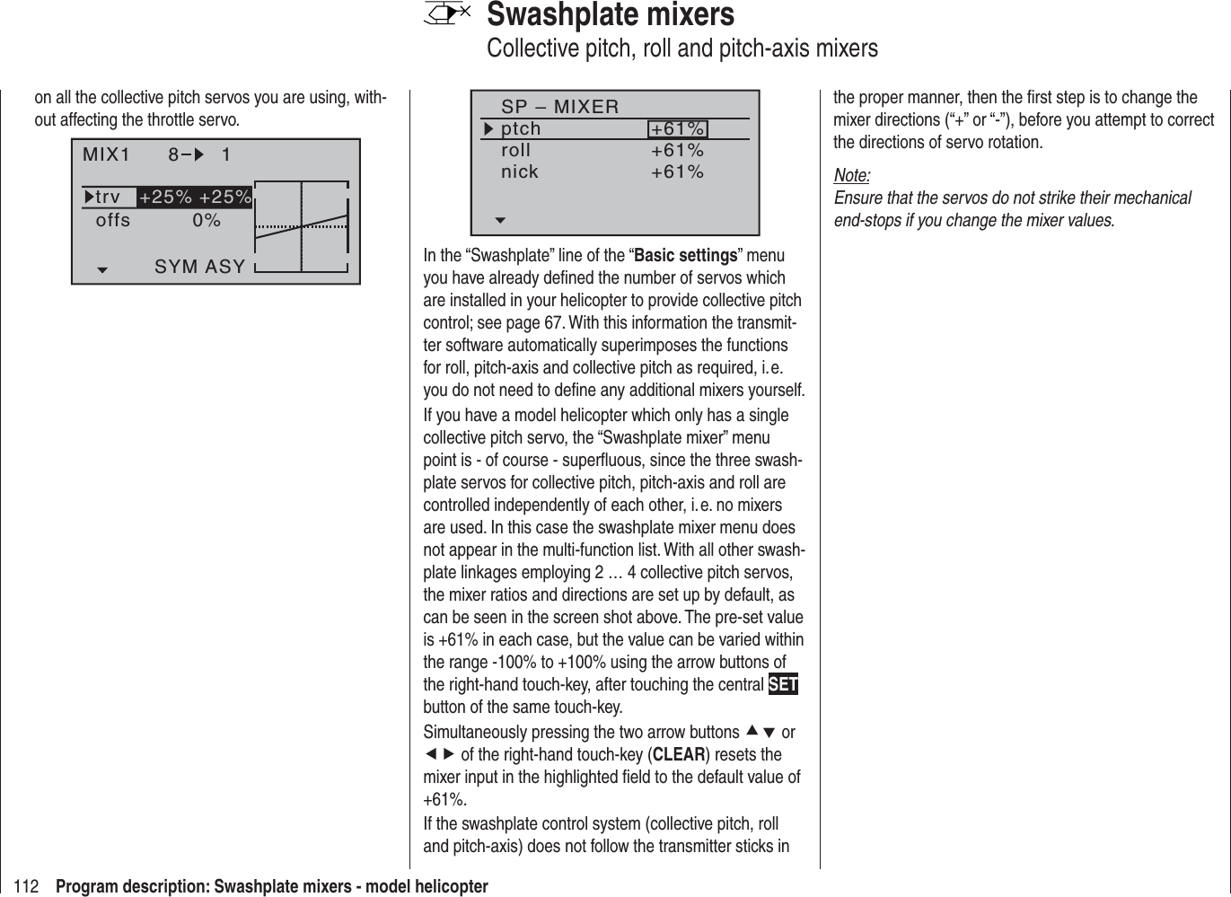 112 Program description: Swashplate mixers - model helicopterSP – MIXERptchrollnick+61%+61%+61%In the “Swashplate” line of the “Basic settings” menu you have already deﬁ ned the number of servos which are installed in your helicopter to provide collective pitch control; see page 67. With this information the transmit-ter software automatically superimposes the functions for roll, pitch-axis and collective pitch as required, i. e. you do not need to deﬁ ne any additional mixers yourself.If you have a model helicopter which only has a single collective pitch servo, the “Swashplate mixer” menu point is - of course - superﬂ uous, since the three swash-plate servos for collective pitch, pitch-axis and roll are controlled independently of each other, i. e. no mixers are used. In this case the swashplate mixer menu does not appear in the multi-function list. With all other swash-plate linkages employing 2 … 4 collective pitch servos, the mixer ratios and directions are set up by default, as can be seen in the screen shot above. The pre-set value is +61% in each case, but the value can be varied within the range -100% to +100% using the arrow buttons of the right-hand touch-key, after touching the central SETbutton of the same touch-key.Simultaneously pressing the two arrow buttons cd or ef of the right-hand touch-key (CLEAR) resets the mixer input in the highlighted ﬁ eld to the default value of +61%.If the swashplate control system (collective pitch, roll and pitch-axis) does not follow the transmitter sticks in Swashplate mixersCollective pitch, roll and pitch-axis mixersthe proper manner, then the ﬁ rst step is to change the mixer directions (“+” or “-”), before you attempt to correct the directions of servo rotation.Note:Ensure that the servos do not strike their mechanical end-stops if you change the mixer values.on all the collective pitch servos you are using, with-out affecting the throttle servo.MIX1 8 1trv +25% +25%0%offsASYSYM