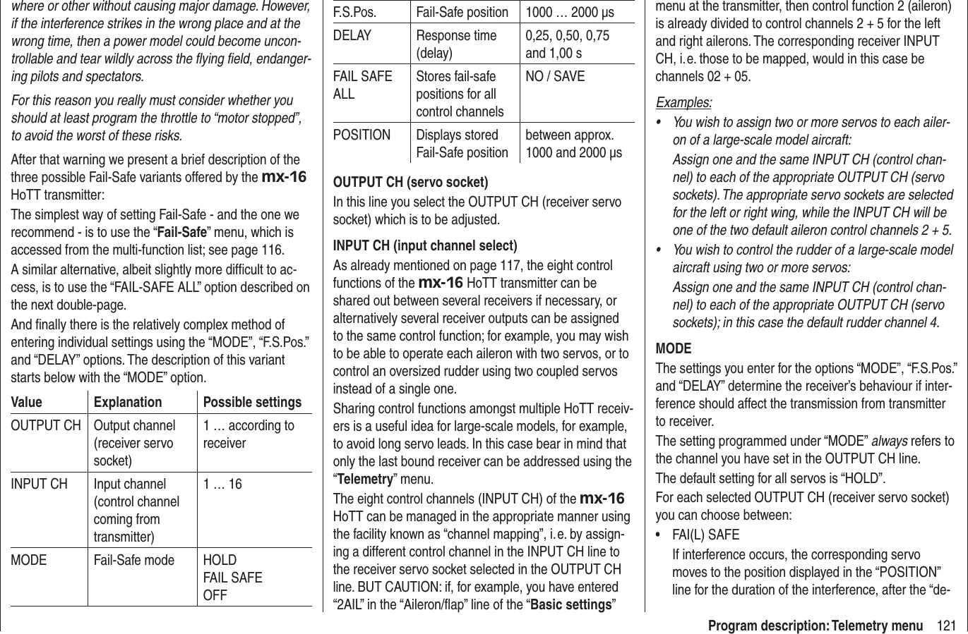 121Program description: Telemetry menuwhere or other without causing major damage. However, if the interference strikes in the wrong place and at the wrong time, then a power model could become uncon-trollable and tear wildly across the ﬂ ying ﬁ eld, endanger-ing pilots and spectators.For this reason you really must consider whether you should at least program the throttle to “motor stopped”, to avoid the worst of these risks.After that warning we present a brief description of the three possible Fail-Safe variants offered by the mx-16HoTT transmitter:The simplest way of setting Fail-Safe - and the one we recommend - is to use the “Fail-Safe” menu, which is accessed from the multi-function list; see page 116.A similar alternative, albeit slightly more difﬁ cult to ac-cess, is to use the “FAIL-SAFE ALL” option described on the next double-page.And ﬁ nally there is the relatively complex method of entering individual settings using the “MODE”, “F.S.Pos.” and “DELAY” options. The description of this variant starts below with the “MODE” option.Value Explanation Possible settingsOUTPUT CH Output channel (receiver servo socket)1 … according to receiverINPUT CH Input channel (control channel coming from transmitter)1 … 16MODE Fail-Safe mode HOLDFAIL SAFEOFFF.S.Pos. Fail-Safe position 1000 … 2000 μsDELAY Response time (delay)0,25, 0,50, 0,75 and 1,00 sFAIL SAFE ALLStores fail-safe positions for all control channelsNO / SAVEPOSITION Displays stored Fail-Safe positionbetween approx.  1000 and 2000 μsOUTPUT CH (servo socket)In this line you select the OUTPUT CH (receiver servo socket) which is to be adjusted.INPUT CH (input channel select)As already mentioned on page 117, the eight control functions of the mx-16 HoTT transmitter can be shared out between several receivers if necessary, or alternatively several receiver outputs can be assigned to the same control function; for example, you may wish to be able to operate each aileron with two servos, or to control an oversized rudder using two coupled servos instead of a single one.Sharing control functions amongst multiple HoTT receiv-ers is a useful idea for large-scale models, for example, to avoid long servo leads. In this case bear in mind that only the last bound receiver can be addressed using the “Telemetry” menu.The eight control channels (INPUT CH) of the mx-16HoTT can be managed in the appropriate manner using the facility known as “channel mapping”, i. e. by assign-ing a different control channel in the INPUT CH line to the receiver servo socket selected in the OUTPUT CH line. BUT CAUTION: if, for example, you have entered “2AIL” in the “Aileron/ﬂ ap” line of the “Basic settings”menu at the transmitter, then control function 2 (aileron) is already divided to control channels 2 + 5 for the left and right ailerons. The corresponding receiver INPUT CH, i. e. those to be mapped, would in this case be channels 02 + 05.Examples:You wish to assign two or more servos to each ailer-•on of a large-scale model aircraft: Assign one and the same INPUT CH (control chan-nel) to each of the appropriate OUTPUT CH (servo sockets). The appropriate servo sockets are selected for the left or right wing, while the INPUT CH will be one of the two default aileron control channels 2 + 5.You wish to control the rudder of a large-scale model •aircraft using two or more servos:Assign one and the same INPUT CH (control chan-nel) to each of the appropriate OUTPUT CH (servo sockets); in this case the default rudder channel 4.MODEThe settings you enter for the options “MODE”, “F.S.Pos.” and “DELAY” determine the receiver’s behaviour if inter-ference should affect the transmission from transmitter to receiver.The setting programmed under “MODE” always refers to the channel you have set in the OUTPUT CH line.The default setting for all servos is “HOLD”.For each selected OUTPUT CH (receiver servo socket) you can choose between:FAI(L) SAFE•If interference occurs, the corresponding servo moves to the position displayed in the “POSITION” line for the duration of the interference, after the “de-