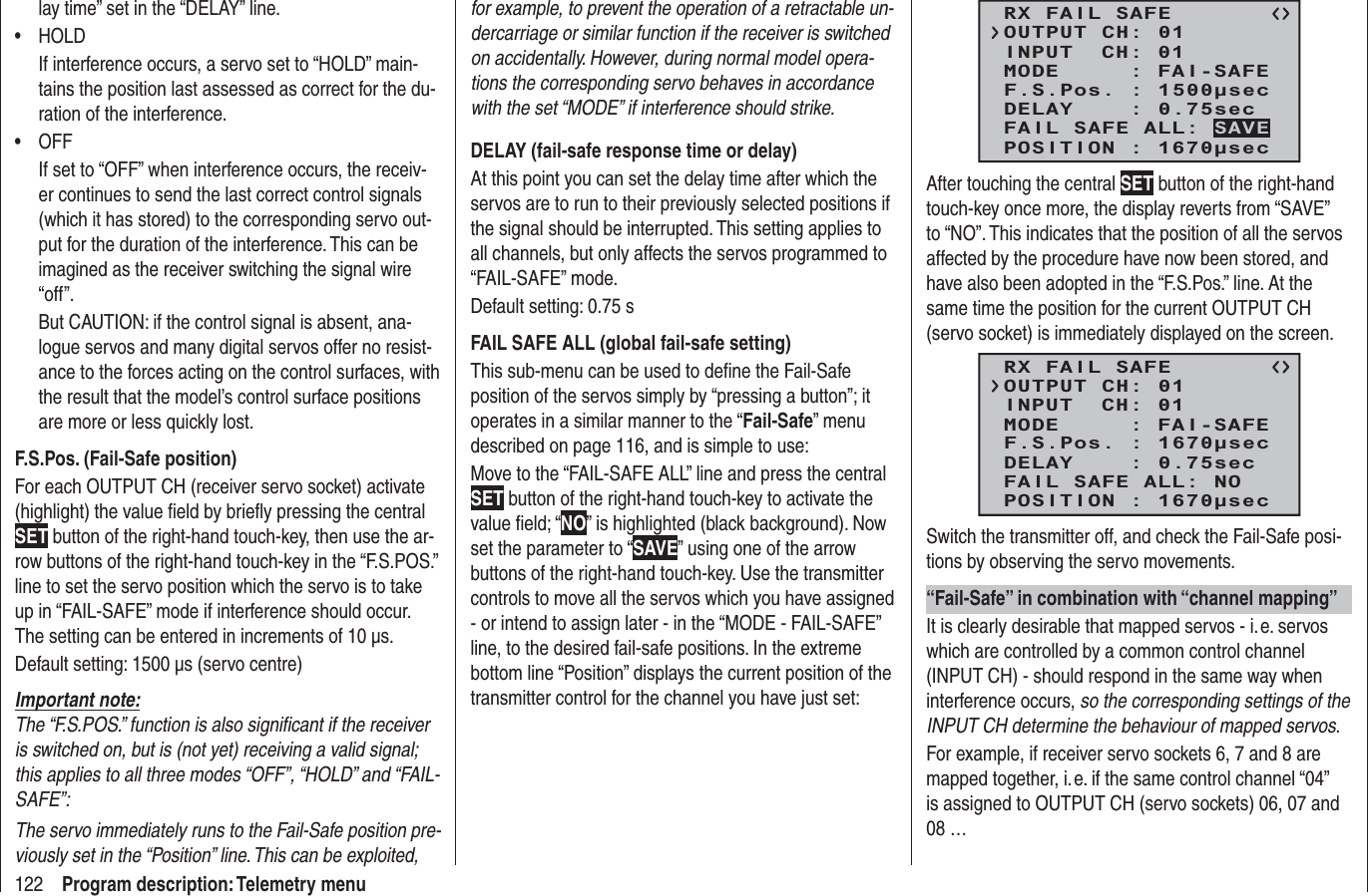 122 Program description: Telemetry menulay time” set in the “DELAY” line.HOLD• If interference occurs, a servo set to “HOLD” main-tains the position last assessed as correct for the du-ration of the interference.OFF• If set to “OFF” when interference occurs, the receiv-er continues to send the last correct control signals (which it has stored) to the corresponding servo out-put for the duration of the interference. This can be imagined as the receiver switching the signal wire “off”.But CAUTION: if the control signal is absent, ana-logue servos and many digital servos offer no resist-ance to the forces acting on the control surfaces, with the result that the model’s control surface positions are more or less quickly lost.F.S.Pos. (Fail-Safe position)For each OUTPUT CH (receiver servo socket) activate (highlight) the value ﬁ eld by brieﬂ y pressing the central SET button of the right-hand touch-key, then use the ar-row buttons of the right-hand touch-key in the “F.S.POS.” line to set the servo position which the servo is to take up in “FAIL-SAFE” mode if interference should occur. The setting can be entered in increments of 10 μs.Default setting: 1500 μs (servo centre)Important note:The “F.S.POS.” function is also signiﬁ cant if the receiver is switched on, but is (not yet) receiving a valid signal; this applies to all three modes “OFF”, “HOLD” and “FAIL-SAFE”:The servo immediately runs to the Fail-Safe position pre-viously set in the “Position” line. This can be exploited, for example, to prevent the operation of a retractable un-dercarriage or similar function if the receiver is switched on accidentally. However, during normal model opera-tions the corresponding servo behaves in accordance with the set “MODE” if interference should strike.DELAY (fail-safe response time or delay)At this point you can set the delay time after which the servos are to run to their previously selected positions if the signal should be interrupted. This setting applies to all channels, but only affects the servos programmed to “FAIL-SAFE” mode.Default setting: 0.75 sFAIL SAFE ALL (global fail-safe setting)This sub-menu can be used to deﬁ ne the Fail-Safe position of the servos simply by “pressing a button”; it operates in a similar manner to the “Fail-Safe” menu described on page 116, and is simple to use:Move to the “FAIL-SAFE ALL” line and press the central SET button of the right-hand touch-key to activate the value ﬁ eld; “NO” is highlighted (black background). Now set the parameter to “SAVE” using one of the arrow buttons of the right-hand touch-key. Use the transmitter controls to move all the servos which you have assigned - or intend to assign later - in the “MODE - FAIL-SAFE” line, to the desired fail-safe positions. In the extreme bottom line “Position” displays the current position of the transmitter control for the channel you have just set:RX FAIL SAFEINPUT  CH: 01MODE     : FAI-SAFEF.S.Pos. : 1500secDELAY    : 0.75secOUTPUT CH: 01POSITION : 1670secFAIL SAFE ALL: SAVEAfter touching the central SET button of the right-hand touch-key once more, the display reverts from “SAVE” to “NO”. This indicates that the position of all the servos affected by the procedure have now been stored, and have also been adopted in the “F.S.Pos.” line. At the same time the position for the current OUTPUT CH (servo socket) is immediately displayed on the screen.RX FAIL SAFEINPUT  CH: 01MODE     : FAI-SAFEF.S.Pos. : 1670secDELAY    : 0.75secOUTPUT CH: 01POSITION : 1670secFAIL SAFE ALL: NOSwitch the transmitter off, and check the Fail-Safe posi-tions by observing the servo movements.“Fail-Safe” in combination with “channel mapping”It is clearly desirable that mapped servos - i. e. servos which are controlled by a common control channel (INPUT CH) - should respond in the same way when interference occurs, so the corresponding settings of the INPUT CH determine the behaviour of mapped servos.For example, if receiver servo sockets 6, 7 and 8 are mapped together, i. e. if the same control channel “04” is assigned to OUTPUT CH (servo sockets) 06, 07 and 08 …