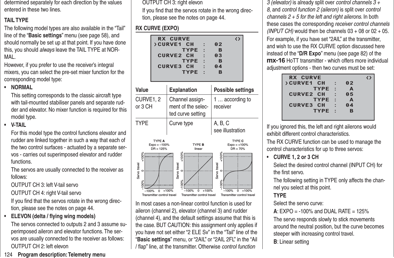 124 Program description: Telemetry menudetermined separately for each direction by the values entered in these two lines.TAIL TYPEThe following model types are also available in the “Tail” line of the “Basic settings” menu (see page 58), and should normally be set up at that point. If you have done this, you should always leave the TAIL TYPE at NOR-MAL.However, if you prefer to use the receiver’s integral mixers, you can select the pre-set mixer function for the corresponding model type:NORMAL• This setting corresponds to the classic aircraft type with tail-mounted stabiliser panels and separate rud-der and elevator. No mixer function is required for this model type.V-TAIL• For this model type the control functions elevator and rudder are linked together in such a way that each of the two control surfaces - actuated by a separate ser-vos - carries out superimposed elevator and rudder functions.The servos are usually connected to the receiver as follows:OUTPUT CH 3: left V-tail servoOUTPUT CH 4: right V-tail servoIf you ﬁ nd that the servos rotate in the wrong direc-tion, please see the notes on page 44.ELEVON (delta / ﬂ ying wing models)•The servos connected to outputs 2 and 3 assume su-perimposed aileron and elevator functions. The ser-vos are usually connected to the receiver as follows:OUTPUT CH 2: left elevonOUTPUT CH 3: right elevonIf you ﬁ nd that the servos rotate in the wrong direc-tion, please see the notes on page 44.RX CURVE (EXPO)RX CURVE      TYPE :   BCURVE1 CH  :  02      TYPE :   BCURVE2 CH  :  03      TYPE :   BCURVE3 CH  :  04Value Explanation Possible settingsCURVE1, 2 or 3 CHChannel assign-ment of the selec-ted curve setting1 … according to receiverTYPE Curve type A, B, Csee illustrationServo travelTransmitter control travelExpo = +100%–100% +100%0–100% +100%0Servo travelTransmitter control travelExpo = –100%TYPE A–100% +100%0–100% +100%0Servo travelTransmitter control travellinear–100% +100%0–100% +100%0TYPE BTYPE CDR = 125% DR = 70%In most cases a non-linear control function is used for aileron (channel 2), elevator (channel 3) and rudder (channel 4), and the default settings assume that this is the case. BUT CAUTION: this assignment only applies if you have not set either “2 ELE Sv” in the “Tail” line of the “Basic settings” menu, or “2AIL” or “2AIL 2FL” in the “Ail / ﬂ ap” line, at the transmitter. Otherwise control function 3 (elevator) is already split over control channels 3 + 8, and control function 2 (aileron) is split over controlchannels 2 + 5 for the left and right ailerons. In both these cases the corresponding receiver control channels (INPUT CH) would then be channels 03 + 08 or 02 + 05.For example, if you have set “2AIL” at the transmitter, and wish to use the RX CURVE option discussed here instead of the “D/R Expo” menu (see page 82) of the mx-16 HoTT transmitter - which offers more individual adjustment options - then two curves must be set:RX CURVE      TYPE :   ACURVE1 CH  :  02      TYPE :   ACURVE2 CH  :  05      TYPE :   BCURVE3 CH  :  04If you ignored this, the left and right ailerons would exhibit different control characteristics.The RX CURVE function can be used to manage the control characteristics for up to three servos:CURVE 1, 2 or 3 CH•Select the desired control channel (INPUT CH) for the ﬁ rst servo.The following setting in TYPE only affects the chan-nel you select at this point.TYPESelect the servo curve:A: EXPO = -100% and DUAL RATE = 125% The servo responds slowly to stick movements around the neutral position, but the curve becomes steeper with increasing control travel.B: Linear setting 