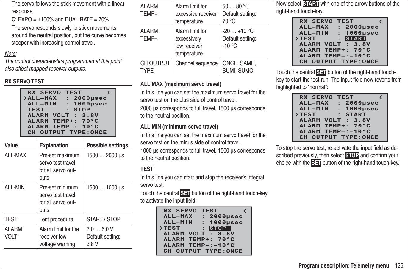 125Program description: Telemetry menuThe servo follows the stick movement with a linear response.C: EXPO = +100% and DUAL RATE = 70%The servo responds slowly to stick movements around the neutral position, but the curve becomes steeper with increasing control travel.Note:The control characteristics programmed at this point also affect mapped receiver outputs.RX SERVO TESTRX SERVO TESTALL–MIN  : 1000secALL–MAX  : 2000secALARM VOLT : 3.8VTEST     : STOPALARM TEMP–:–10°CALARM TEMP+: 70°CCH OUTPUT TYPE:ONCEValue Explanation Possible settingsALL-MAX Pre-set maximum servo test travel for all servo out-puts1500 … 2000 μsALL-MIN Pre-set minimum servo test travel for all servo out-puts1500 … 1000 μsTEST Test procedure START / STOPALARMVOLTAlarm limit for the receiver low-voltage warning3,0 … 6,0 VDefault setting: 3,8 V ALARMTEMP+Alarm limit for excessive receiver temperature50 … 80 °CDefault setting: 70 °CALARMTEMP–Alarm limit for excessively low receiver temperature-20 … +10 °CDefault setting: -10 °CCH OUTPUT TYPEChannel sequence ONCE, SAME, SUMI, SUMOALL MAX (maximum servo travel)In this line you can set the maximum servo travel for the servo test on the plus side of control travel.2000 μs corresponds to full travel, 1500 μs corresponds to the neutral position.ALL MIN (minimum servo travel)In this line you can set the maximum servo travel for the servo test on the minus side of control travel.1000 μs corresponds to full travel, 1500 μs corresponds to the neutral position.TESTIn this line you can start and stop the receiver’s integral servo test.Touch the central SET button of the right-hand touch-key to activate the input ﬁ eld:RX SERVO TESTALL–MIN  : 1000secALL–MAX  : 2000secALARM VOLT : 3.8VALARM TEMP–:–10°CALARM TEMP+: 70°CCH OUTPUT TYPE:ONCETEST     : STOPNow select START with one of the arrow buttons of the right-hand touch-key:RX SERVO TESTALL–MIN  : 1000secALL–MAX  : 2000secALARM VOLT : 3.8VALARM TEMP–:–10°CALARM TEMP+: 70°CCH OUTPUT TYPE:ONCETEST     : STARTTouch the central SET button of the right-hand touch-key to start the test-run. The input ﬁ eld now reverts from highlighted to “normal”:RX SERVO TESTALL–MIN  : 1000secALL–MAX  : 2000secALARM VOLT : 3.8VALARM TEMP–:–10°CALARM TEMP+: 70°CCH OUTPUT TYPE:ONCETEST     : STARTTo stop the servo test, re-activate the input ﬁ eld as de-scribed previously, then select STOP and conﬁ rm your choice with the SET button of the right-hand touch-key.